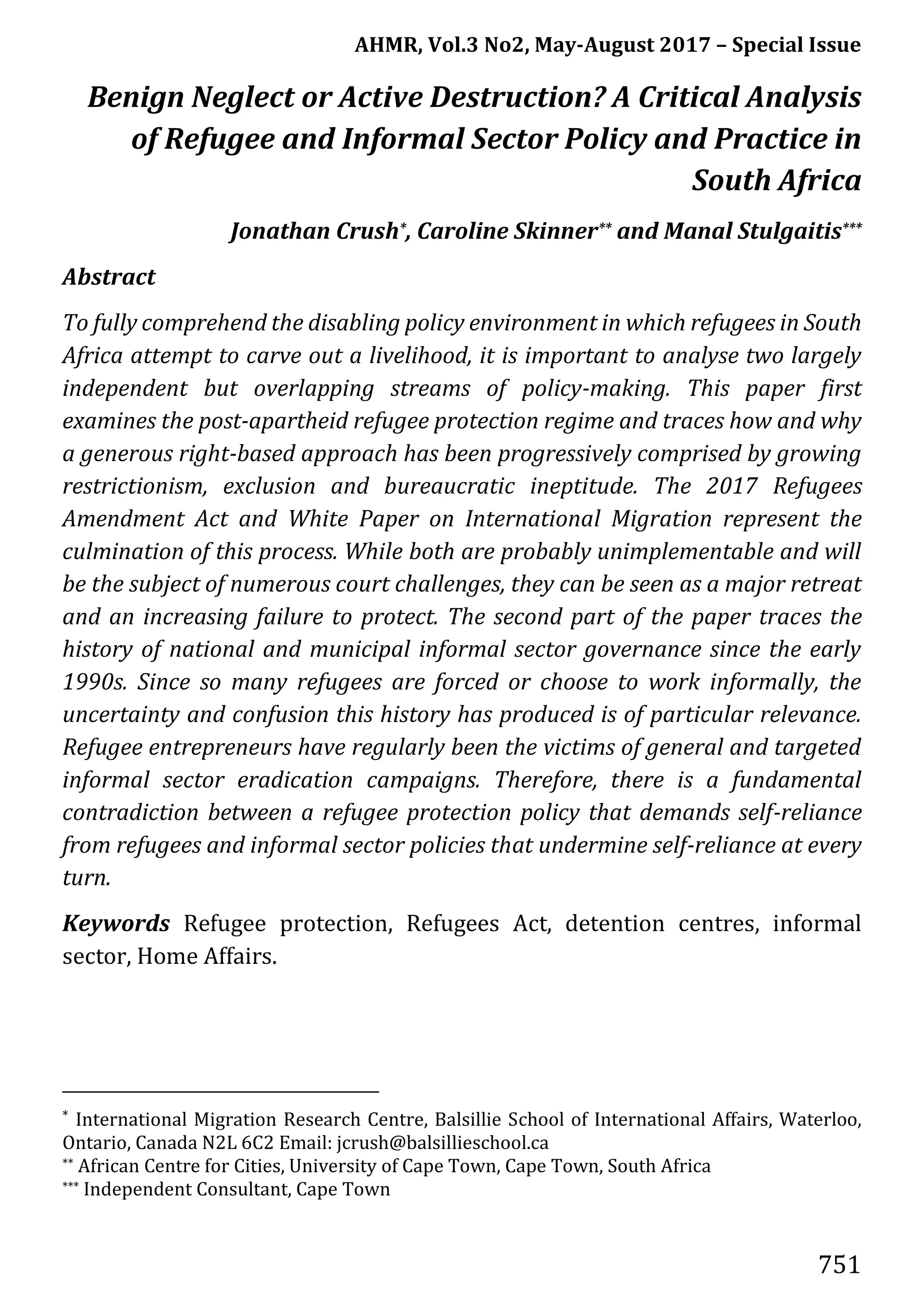 AHMR, Vol.3 No2, May-August 2017 – Special Issue
751
Benign Neglect or Active Destruction? A Critical Analysis
of Refugee and Informal Sector Policy and Practice in
South Africa
Jonathan Crush*, Caroline Skinner** and Manal Stulgaitis***
Abstract
To fully comprehend the disabling policy environment in which refugees in South
Africa attempt to carve out a livelihood, it is important to analyse two largely
independent but overlapping streams of policy-making. This paper first
examines the post-apartheid refugee protection regime and traces how and why
a generous right-based approach has been progressively comprised by growing
restrictionism, exclusion and bureaucratic ineptitude. The 2017 Refugees
Amendment Act and White Paper on International Migration represent the
culmination of this process. While both are probably unimplementable and will
be the subject of numerous court challenges, they can be seen as a major retreat
and an increasing failure to protect. The second part of the paper traces the
history of national and municipal informal sector governance since the early
1990s. Since so many refugees are forced or choose to work informally, the
uncertainty and confusion this history has produced is of particular relevance.
Refugee entrepreneurs have regularly been the victims of general and targeted
informal sector eradication campaigns. Therefore, there is a fundamental
contradiction between a refugee protection policy that demands self-reliance
from refugees and informal sector policies that undermine self-reliance at every
turn.
Keywords Refugee protection, Refugees Act, detention centres, informal
sector, Home Affairs.
* International Migration Research Centre, Balsillie School of International Affairs, Waterloo,
Ontario, Canada N2L 6C2 Email: jcrush@balsillieschool.ca
** African Centre for Cities, University of Cape Town, Cape Town, South Africa
*** Independent Consultant, Cape Town
 