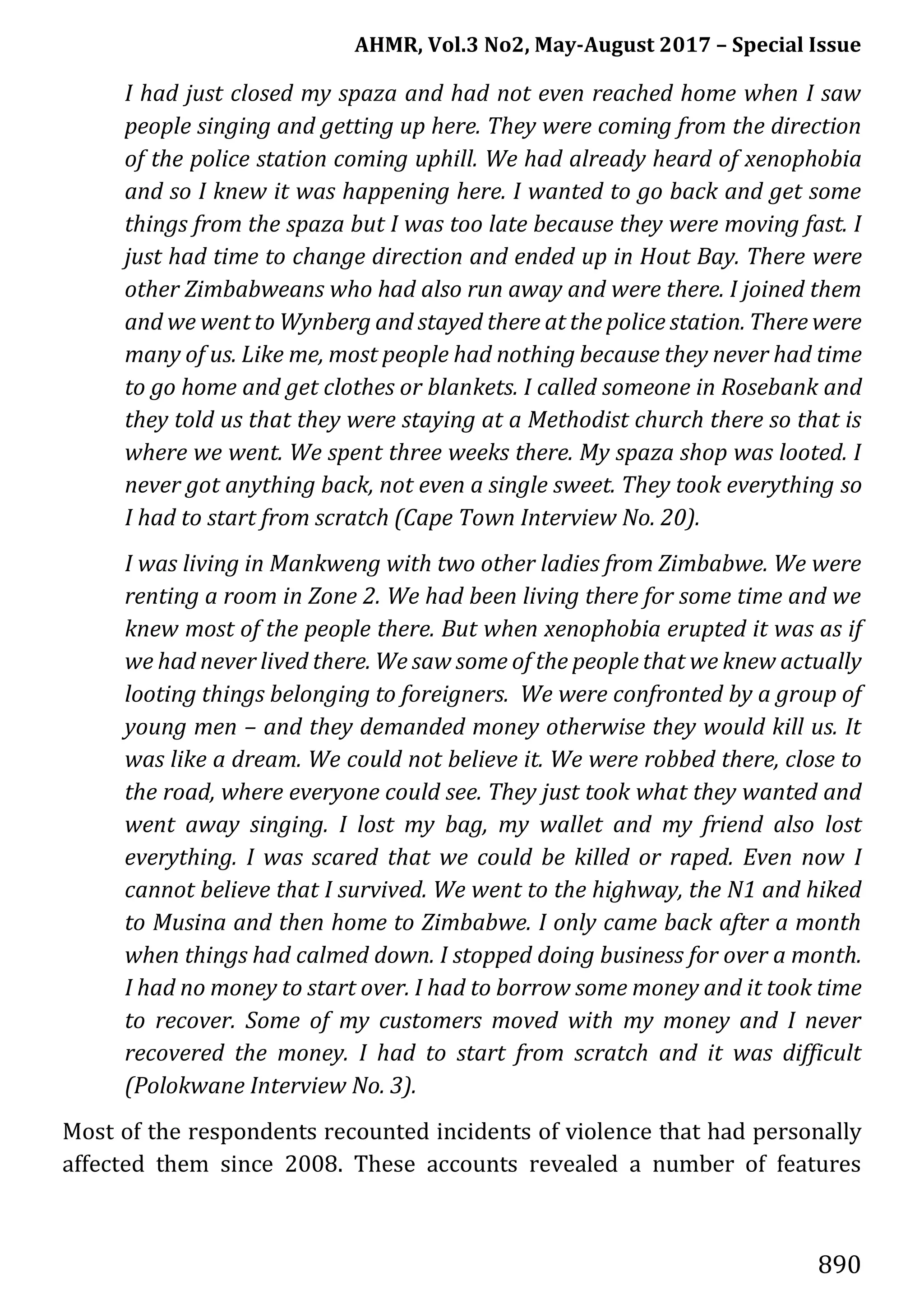 AHMR, Vol.3 No2, May-August 2017 – Special Issue
890
I had just closed my spaza and had not even reached home when I saw
people singing and getting up here. They were coming from the direction
of the police station coming uphill. We had already heard of xenophobia
and so I knew it was happening here. I wanted to go back and get some
things from the spaza but I was too late because they were moving fast. I
just had time to change direction and ended up in Hout Bay. There were
other Zimbabweans who had also run away and were there. I joined them
and we went to Wynberg and stayed there at the police station. There were
many of us. Like me, most people had nothing because they never had time
to go home and get clothes or blankets. I called someone in Rosebank and
they told us that they were staying at a Methodist church there so that is
where we went. We spent three weeks there. My spaza shop was looted. I
never got anything back, not even a single sweet. They took everything so
I had to start from scratch (Cape Town Interview No. 20).
I was living in Mankweng with two other ladies from Zimbabwe. We were
renting a room in Zone 2. We had been living there for some time and we
knew most of the people there. But when xenophobia erupted it was as if
we had never lived there. We saw some of the people that we knew actually
looting things belonging to foreigners. We were confronted by a group of
young men – and they demanded money otherwise they would kill us. It
was like a dream. We could not believe it. We were robbed there, close to
the road, where everyone could see. They just took what they wanted and
went away singing. I lost my bag, my wallet and my friend also lost
everything. I was scared that we could be killed or raped. Even now I
cannot believe that I survived. We went to the highway, the N1 and hiked
to Musina and then home to Zimbabwe. I only came back after a month
when things had calmed down. I stopped doing business for over a month.
I had no money to start over. I had to borrow some money and it took time
to recover. Some of my customers moved with my money and I never
recovered the money. I had to start from scratch and it was difficult
(Polokwane Interview No. 3).
Most of the respondents recounted incidents of violence that had personally
affected them since 2008. These accounts revealed a number of features
 