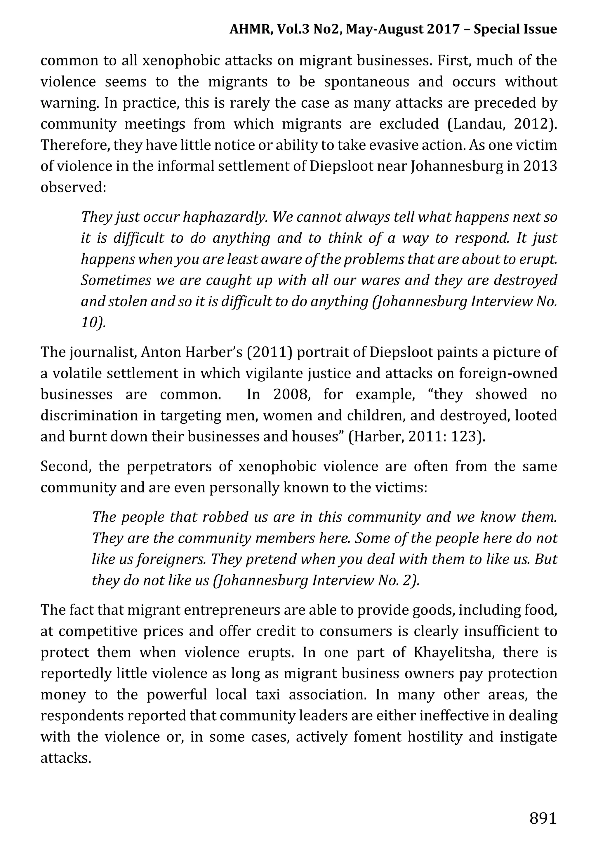AHMR, Vol.3 No2, May-August 2017 – Special Issue
891
common to all xenophobic attacks on migrant businesses. First, much of the
violence seems to the migrants to be spontaneous and occurs without
warning. In practice, this is rarely the case as many attacks are preceded by
community meetings from which migrants are excluded (Landau, 2012).
Therefore, they have little notice or ability to take evasive action. As one victim
of violence in the informal settlement of Diepsloot near Johannesburg in 2013
observed:
They just occur haphazardly. We cannot always tell what happens next so
it is difficult to do anything and to think of a way to respond. It just
happens when you are least aware of the problems that are about to erupt.
Sometimes we are caught up with all our wares and they are destroyed
and stolen and so it is difficult to do anything (Johannesburg Interview No.
10).
The journalist, Anton Harber’s (2011) portrait of Diepsloot paints a picture of
a volatile settlement in which vigilante justice and attacks on foreign-owned
businesses are common. In 2008, for example, “they showed no
discrimination in targeting men, women and children, and destroyed, looted
and burnt down their businesses and houses” (Harber, 2011: 123).
Second, the perpetrators of xenophobic violence are often from the same
community and are even personally known to the victims:
The people that robbed us are in this community and we know them.
They are the community members here. Some of the people here do not
like us foreigners. They pretend when you deal with them to like us. But
they do not like us (Johannesburg Interview No. 2).
The fact that migrant entrepreneurs are able to provide goods, including food,
at competitive prices and offer credit to consumers is clearly insufficient to
protect them when violence erupts. In one part of Khayelitsha, there is
reportedly little violence as long as migrant business owners pay protection
money to the powerful local taxi association. In many other areas, the
respondents reported that community leaders are either ineffective in dealing
with the violence or, in some cases, actively foment hostility and instigate
attacks.
 