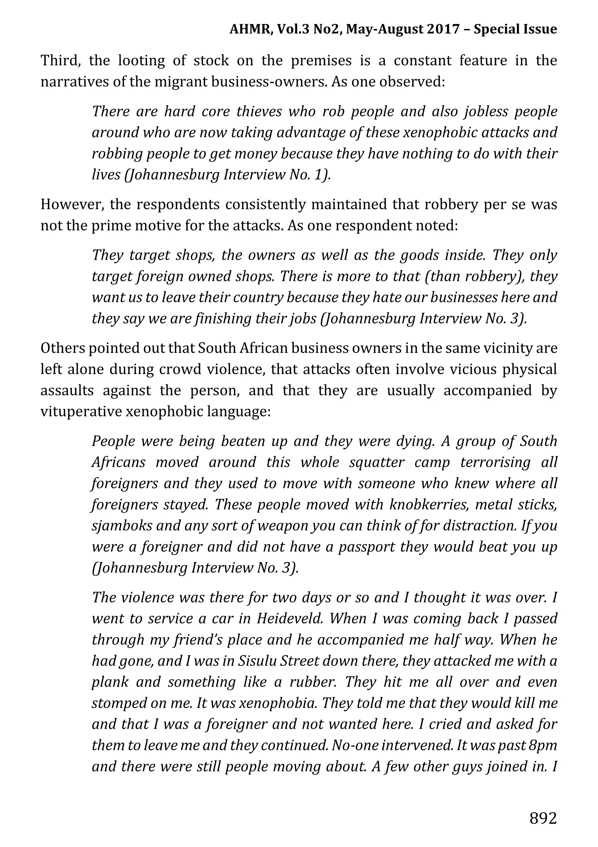 AHMR, Vol.3 No2, May-August 2017 – Special Issue
892
Third, the looting of stock on the premises is a constant feature in the
narratives of the migrant business-owners. As one observed:
There are hard core thieves who rob people and also jobless people
around who are now taking advantage of these xenophobic attacks and
robbing people to get money because they have nothing to do with their
lives (Johannesburg Interview No. 1).
However, the respondents consistently maintained that robbery per se was
not the prime motive for the attacks. As one respondent noted:
They target shops, the owners as well as the goods inside. They only
target foreign owned shops. There is more to that (than robbery), they
want us to leave their country because they hate our businesses here and
they say we are finishing their jobs (Johannesburg Interview No. 3).
Others pointed out that South African business owners in the same vicinity are
left alone during crowd violence, that attacks often involve vicious physical
assaults against the person, and that they are usually accompanied by
vituperative xenophobic language:
People were being beaten up and they were dying. A group of South
Africans moved around this whole squatter camp terrorising all
foreigners and they used to move with someone who knew where all
foreigners stayed. These people moved with knobkerries, metal sticks,
sjamboks and any sort of weapon you can think of for distraction. If you
were a foreigner and did not have a passport they would beat you up
(Johannesburg Interview No. 3).
The violence was there for two days or so and I thought it was over. I
went to service a car in Heideveld. When I was coming back I passed
through my friend’s place and he accompanied me half way. When he
had gone, and I was in Sisulu Street down there, they attacked me with a
plank and something like a rubber. They hit me all over and even
stomped on me. It was xenophobia. They told me that they would kill me
and that I was a foreigner and not wanted here. I cried and asked for
them to leave me and they continued. No-one intervened. It was past 8pm
and there were still people moving about. A few other guys joined in. I
 