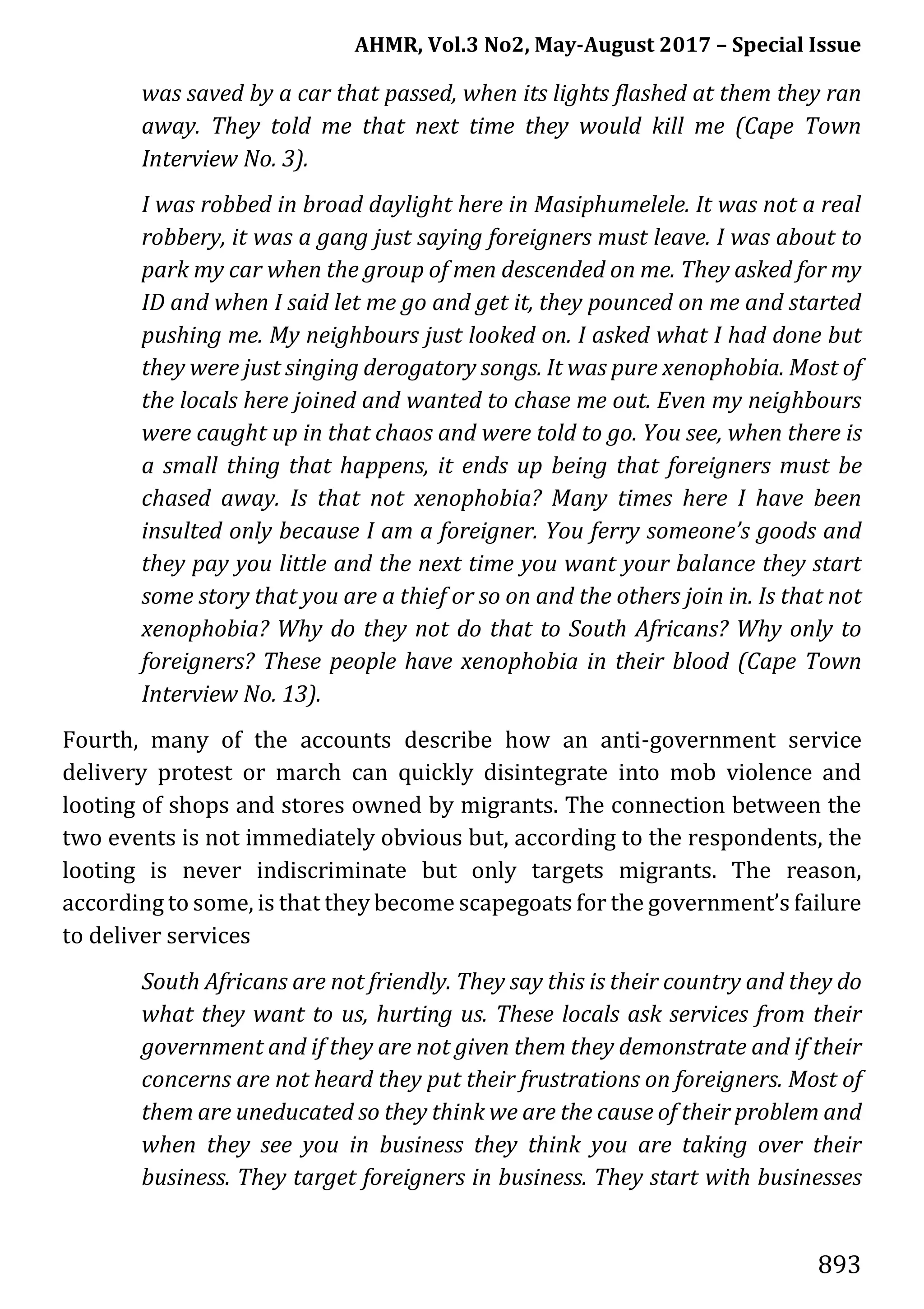 AHMR, Vol.3 No2, May-August 2017 – Special Issue
893
was saved by a car that passed, when its lights flashed at them they ran
away. They told me that next time they would kill me (Cape Town
Interview No. 3).
I was robbed in broad daylight here in Masiphumelele. It was not a real
robbery, it was a gang just saying foreigners must leave. I was about to
park my car when the group of men descended on me. They asked for my
ID and when I said let me go and get it, they pounced on me and started
pushing me. My neighbours just looked on. I asked what I had done but
they were just singing derogatory songs. It was pure xenophobia. Most of
the locals here joined and wanted to chase me out. Even my neighbours
were caught up in that chaos and were told to go. You see, when there is
a small thing that happens, it ends up being that foreigners must be
chased away. Is that not xenophobia? Many times here I have been
insulted only because I am a foreigner. You ferry someone’s goods and
they pay you little and the next time you want your balance they start
some story that you are a thief or so on and the others join in. Is that not
xenophobia? Why do they not do that to South Africans? Why only to
foreigners? These people have xenophobia in their blood (Cape Town
Interview No. 13).
Fourth, many of the accounts describe how an anti-government service
delivery protest or march can quickly disintegrate into mob violence and
looting of shops and stores owned by migrants. The connection between the
two events is not immediately obvious but, according to the respondents, the
looting is never indiscriminate but only targets migrants. The reason,
according to some, is that they become scapegoats for the government’s failure
to deliver services
South Africans are not friendly. They say this is their country and they do
what they want to us, hurting us. These locals ask services from their
government and if they are not given them they demonstrate and if their
concerns are not heard they put their frustrations on foreigners. Most of
them are uneducated so they think we are the cause of their problem and
when they see you in business they think you are taking over their
business. They target foreigners in business. They start with businesses
 