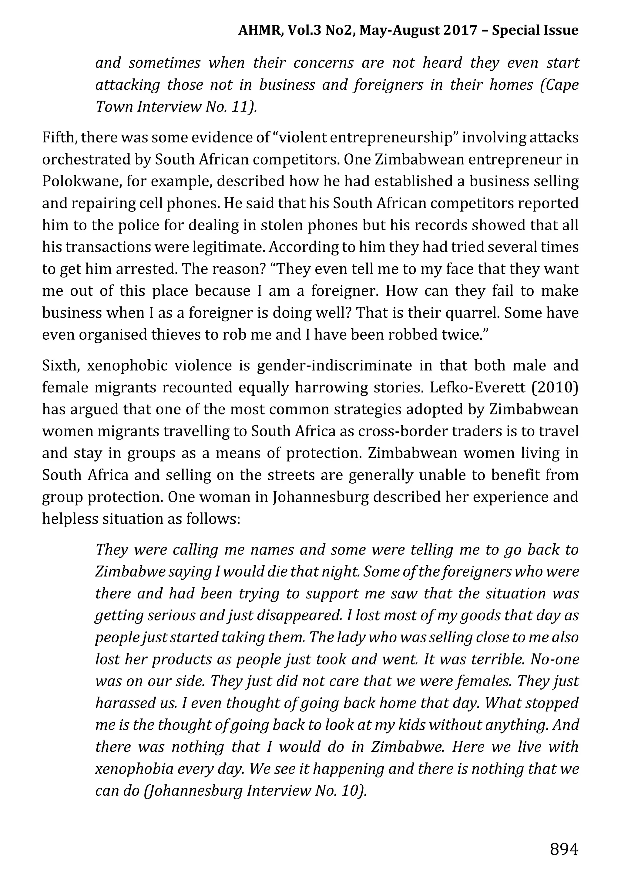 AHMR, Vol.3 No2, May-August 2017 – Special Issue
894
and sometimes when their concerns are not heard they even start
attacking those not in business and foreigners in their homes (Cape
Town Interview No. 11).
Fifth, there was some evidence of “violent entrepreneurship” involving attacks
orchestrated by South African competitors. One Zimbabwean entrepreneur in
Polokwane, for example, described how he had established a business selling
and repairing cell phones. He said that his South African competitors reported
him to the police for dealing in stolen phones but his records showed that all
his transactions were legitimate. According to him they had tried several times
to get him arrested. The reason? “They even tell me to my face that they want
me out of this place because I am a foreigner. How can they fail to make
business when I as a foreigner is doing well? That is their quarrel. Some have
even organised thieves to rob me and I have been robbed twice.”
Sixth, xenophobic violence is gender-indiscriminate in that both male and
female migrants recounted equally harrowing stories. Lefko-Everett (2010)
has argued that one of the most common strategies adopted by Zimbabwean
women migrants travelling to South Africa as cross-border traders is to travel
and stay in groups as a means of protection. Zimbabwean women living in
South Africa and selling on the streets are generally unable to benefit from
group protection. One woman in Johannesburg described her experience and
helpless situation as follows:
They were calling me names and some were telling me to go back to
Zimbabwe saying I would die that night. Some of the foreigners who were
there and had been trying to support me saw that the situation was
getting serious and just disappeared. I lost most of my goods that day as
people just started taking them. The lady who was selling close to me also
lost her products as people just took and went. It was terrible. No-one
was on our side. They just did not care that we were females. They just
harassed us. I even thought of going back home that day. What stopped
me is the thought of going back to look at my kids without anything. And
there was nothing that I would do in Zimbabwe. Here we live with
xenophobia every day. We see it happening and there is nothing that we
can do (Johannesburg Interview No. 10).
 