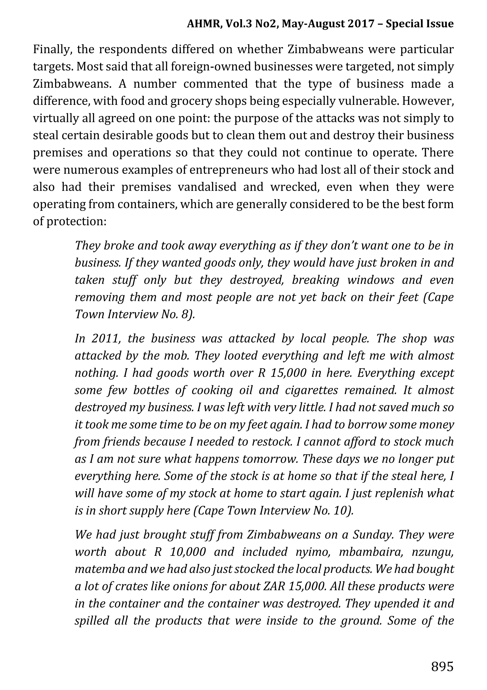AHMR, Vol.3 No2, May-August 2017 – Special Issue
895
Finally, the respondents differed on whether Zimbabweans were particular
targets. Most said that all foreign-owned businesses were targeted, not simply
Zimbabweans. A number commented that the type of business made a
difference, with food and grocery shops being especially vulnerable. However,
virtually all agreed on one point: the purpose of the attacks was not simply to
steal certain desirable goods but to clean them out and destroy their business
premises and operations so that they could not continue to operate. There
were numerous examples of entrepreneurs who had lost all of their stock and
also had their premises vandalised and wrecked, even when they were
operating from containers, which are generally considered to be the best form
of protection:
They broke and took away everything as if they don’t want one to be in
business. If they wanted goods only, they would have just broken in and
taken stuff only but they destroyed, breaking windows and even
removing them and most people are not yet back on their feet (Cape
Town Interview No. 8).
In 2011, the business was attacked by local people. The shop was
attacked by the mob. They looted everything and left me with almost
nothing. I had goods worth over R 15,000 in here. Everything except
some few bottles of cooking oil and cigarettes remained. It almost
destroyed my business. I was left with very little. I had not saved much so
it took me some time to be on my feet again. I had to borrow some money
from friends because I needed to restock. I cannot afford to stock much
as I am not sure what happens tomorrow. These days we no longer put
everything here. Some of the stock is at home so that if the steal here, I
will have some of my stock at home to start again. I just replenish what
is in short supply here (Cape Town Interview No. 10).
We had just brought stuff from Zimbabweans on a Sunday. They were
worth about R 10,000 and included nyimo, mbambaira, nzungu,
matemba and we had also just stocked the local products. We had bought
a lot of crates like onions for about ZAR 15,000. All these products were
in the container and the container was destroyed. They upended it and
spilled all the products that were inside to the ground. Some of the
 