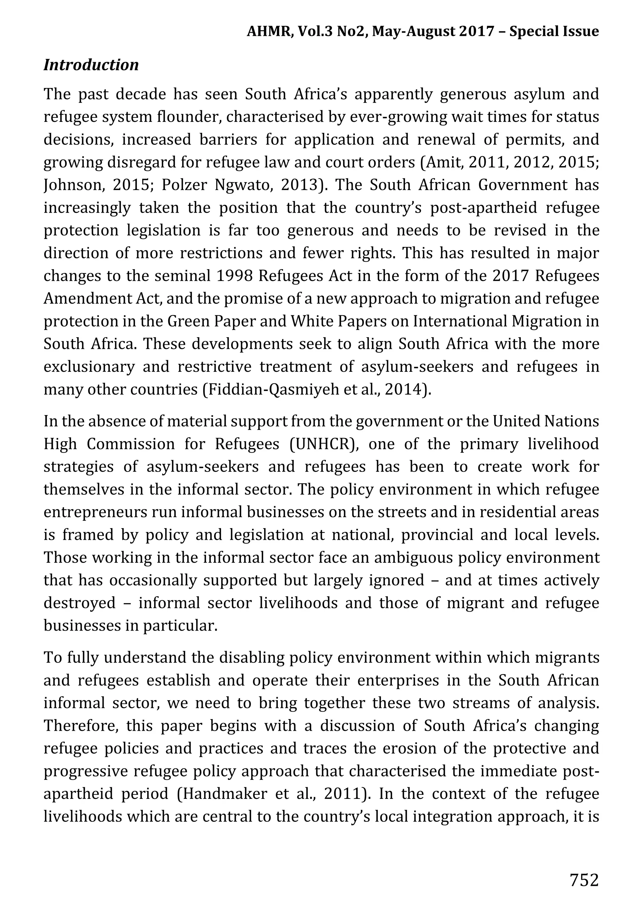 AHMR, Vol.3 No2, May-August 2017 – Special Issue
752
Introduction
The past decade has seen South Africa’s apparently generous asylum and
refugee system flounder, characterised by ever-growing wait times for status
decisions, increased barriers for application and renewal of permits, and
growing disregard for refugee law and court orders (Amit, 2011, 2012, 2015;
Johnson, 2015; Polzer Ngwato, 2013). The South African Government has
increasingly taken the position that the country’s post-apartheid refugee
protection legislation is far too generous and needs to be revised in the
direction of more restrictions and fewer rights. This has resulted in major
changes to the seminal 1998 Refugees Act in the form of the 2017 Refugees
Amendment Act, and the promise of a new approach to migration and refugee
protection in the Green Paper and White Papers on International Migration in
South Africa. These developments seek to align South Africa with the more
exclusionary and restrictive treatment of asylum-seekers and refugees in
many other countries (Fiddian-Qasmiyeh et al., 2014).
In the absence of material support from the government or the United Nations
High Commission for Refugees (UNHCR), one of the primary livelihood
strategies of asylum-seekers and refugees has been to create work for
themselves in the informal sector. The policy environment in which refugee
entrepreneurs run informal businesses on the streets and in residential areas
is framed by policy and legislation at national, provincial and local levels.
Those working in the informal sector face an ambiguous policy environment
that has occasionally supported but largely ignored – and at times actively
destroyed – informal sector livelihoods and those of migrant and refugee
businesses in particular.
To fully understand the disabling policy environment within which migrants
and refugees establish and operate their enterprises in the South African
informal sector, we need to bring together these two streams of analysis.
Therefore, this paper begins with a discussion of South Africa’s changing
refugee policies and practices and traces the erosion of the protective and
progressive refugee policy approach that characterised the immediate post-
apartheid period (Handmaker et al., 2011). In the context of the refugee
livelihoods which are central to the country’s local integration approach, it is
 