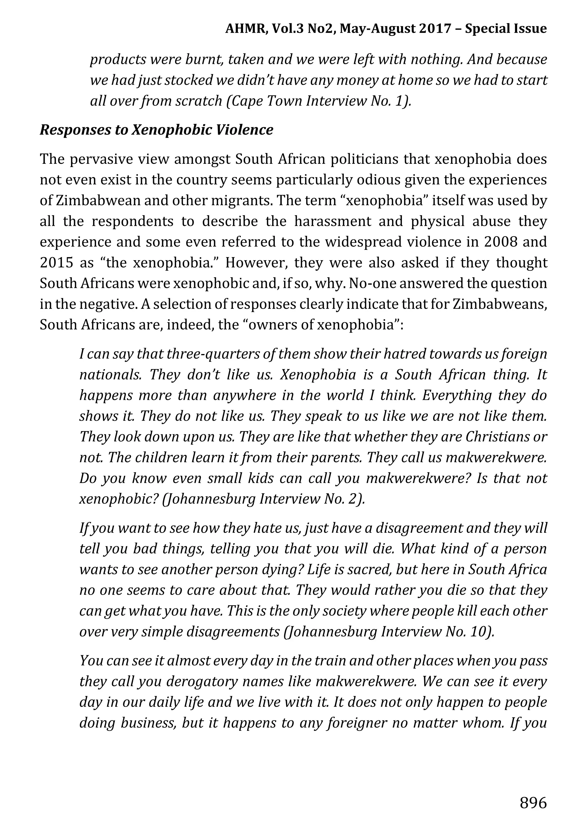AHMR, Vol.3 No2, May-August 2017 – Special Issue
896
products were burnt, taken and we were left with nothing. And because
we had just stocked we didn’t have any money at home so we had to start
all over from scratch (Cape Town Interview No. 1).
Responses to Xenophobic Violence
The pervasive view amongst South African politicians that xenophobia does
not even exist in the country seems particularly odious given the experiences
of Zimbabwean and other migrants. The term “xenophobia” itself was used by
all the respondents to describe the harassment and physical abuse they
experience and some even referred to the widespread violence in 2008 and
2015 as “the xenophobia.” However, they were also asked if they thought
South Africans were xenophobic and, if so, why. No-one answered the question
in the negative. A selection of responses clearly indicate that for Zimbabweans,
South Africans are, indeed, the “owners of xenophobia”:
I can say that three-quarters of them show their hatred towards us foreign
nationals. They don’t like us. Xenophobia is a South African thing. It
happens more than anywhere in the world I think. Everything they do
shows it. They do not like us. They speak to us like we are not like them.
They look down upon us. They are like that whether they are Christians or
not. The children learn it from their parents. They call us makwerekwere.
Do you know even small kids can call you makwerekwere? Is that not
xenophobic? (Johannesburg Interview No. 2).
If you want to see how they hate us, just have a disagreement and they will
tell you bad things, telling you that you will die. What kind of a person
wants to see another person dying? Life is sacred, but here in South Africa
no one seems to care about that. They would rather you die so that they
can get what you have. This is the only society where people kill each other
over very simple disagreements (Johannesburg Interview No. 10).
You can see it almost every day in the train and other places when you pass
they call you derogatory names like makwerekwere. We can see it every
day in our daily life and we live with it. It does not only happen to people
doing business, but it happens to any foreigner no matter whom. If you
 