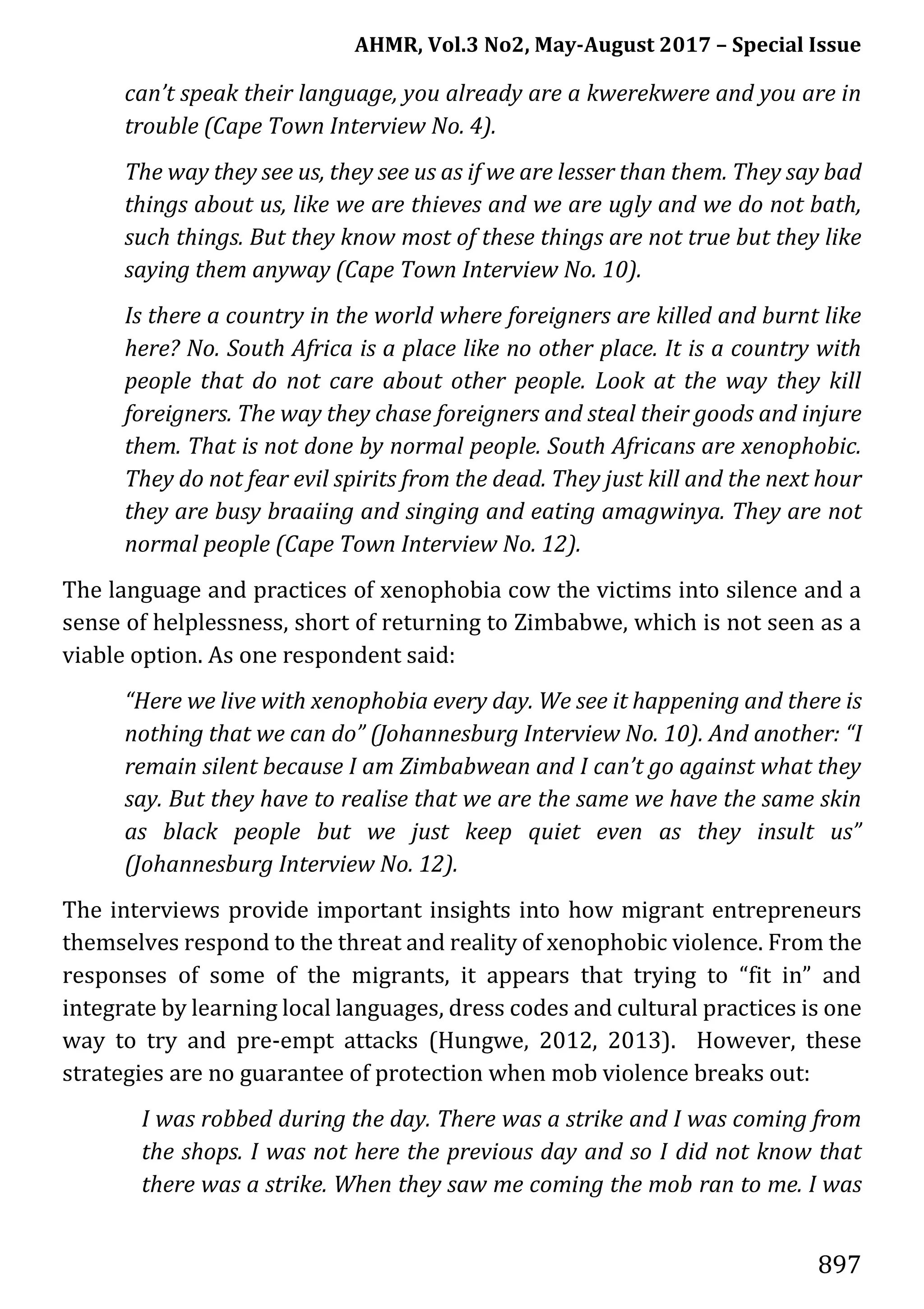 AHMR, Vol.3 No2, May-August 2017 – Special Issue
897
can’t speak their language, you already are a kwerekwere and you are in
trouble (Cape Town Interview No. 4).
The way they see us, they see us as if we are lesser than them. They say bad
things about us, like we are thieves and we are ugly and we do not bath,
such things. But they know most of these things are not true but they like
saying them anyway (Cape Town Interview No. 10).
Is there a country in the world where foreigners are killed and burnt like
here? No. South Africa is a place like no other place. It is a country with
people that do not care about other people. Look at the way they kill
foreigners. The way they chase foreigners and steal their goods and injure
them. That is not done by normal people. South Africans are xenophobic.
They do not fear evil spirits from the dead. They just kill and the next hour
they are busy braaiing and singing and eating amagwinya. They are not
normal people (Cape Town Interview No. 12).
The language and practices of xenophobia cow the victims into silence and a
sense of helplessness, short of returning to Zimbabwe, which is not seen as a
viable option. As one respondent said:
“Here we live with xenophobia every day. We see it happening and there is
nothing that we can do” (Johannesburg Interview No. 10). And another: “I
remain silent because I am Zimbabwean and I can’t go against what they
say. But they have to realise that we are the same we have the same skin
as black people but we just keep quiet even as they insult us”
(Johannesburg Interview No. 12).
The interviews provide important insights into how migrant entrepreneurs
themselves respond to the threat and reality of xenophobic violence. From the
responses of some of the migrants, it appears that trying to “fit in” and
integrate by learning local languages, dress codes and cultural practices is one
way to try and pre-empt attacks (Hungwe, 2012, 2013). However, these
strategies are no guarantee of protection when mob violence breaks out:
I was robbed during the day. There was a strike and I was coming from
the shops. I was not here the previous day and so I did not know that
there was a strike. When they saw me coming the mob ran to me. I was
 