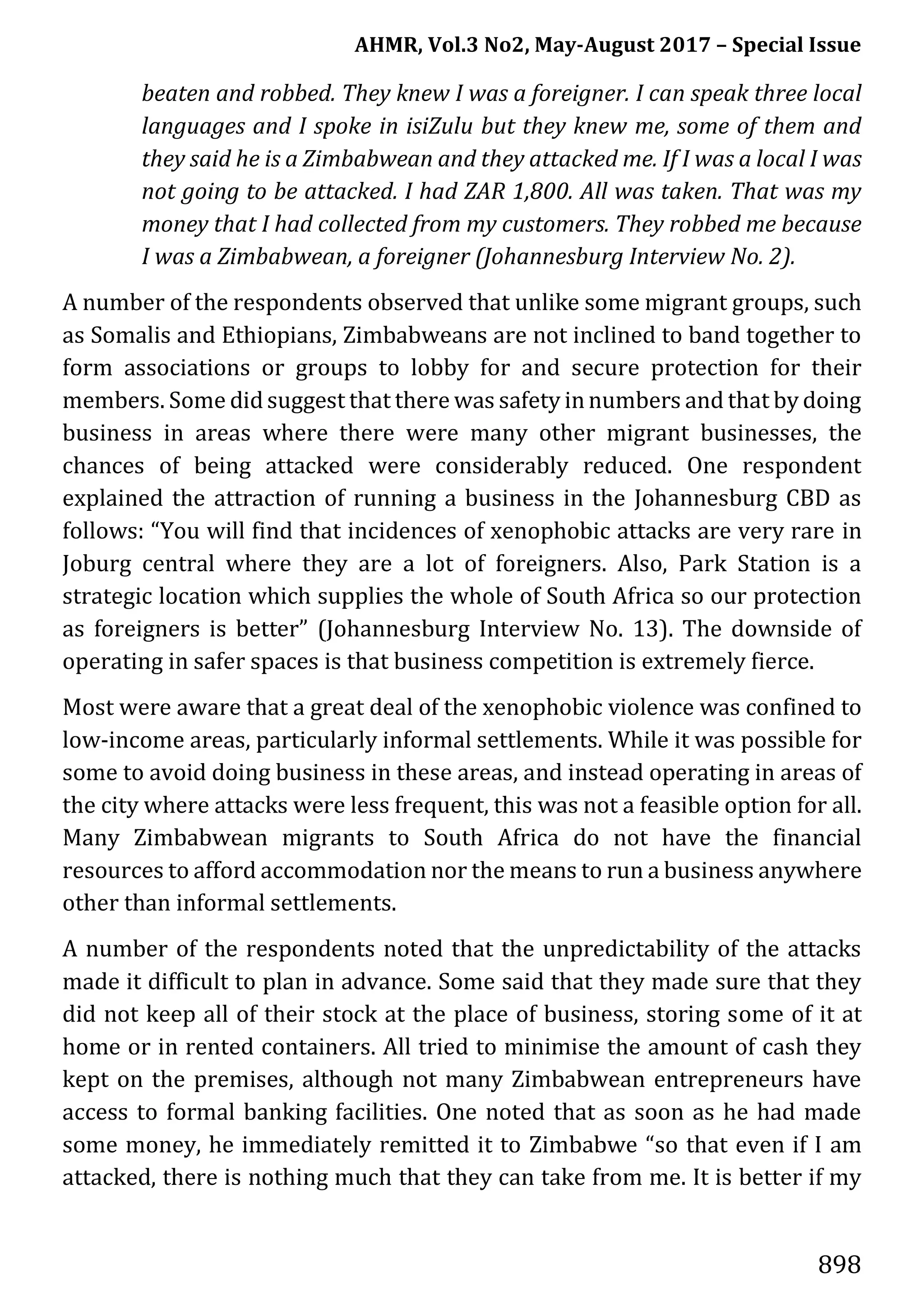 AHMR, Vol.3 No2, May-August 2017 – Special Issue
898
beaten and robbed. They knew I was a foreigner. I can speak three local
languages and I spoke in isiZulu but they knew me, some of them and
they said he is a Zimbabwean and they attacked me. If I was a local I was
not going to be attacked. I had ZAR 1,800. All was taken. That was my
money that I had collected from my customers. They robbed me because
I was a Zimbabwean, a foreigner (Johannesburg Interview No. 2).
A number of the respondents observed that unlike some migrant groups, such
as Somalis and Ethiopians, Zimbabweans are not inclined to band together to
form associations or groups to lobby for and secure protection for their
members. Some did suggest that there was safety innumbers and that by doing
business in areas where there were many other migrant businesses, the
chances of being attacked were considerably reduced. One respondent
explained the attraction of running a business in the Johannesburg CBD as
follows: “You will find that incidences of xenophobic attacks are very rare in
Joburg central where they are a lot of foreigners. Also, Park Station is a
strategic location which supplies the whole of South Africa so our protection
as foreigners is better” (Johannesburg Interview No. 13). The downside of
operating in safer spaces is that business competition is extremely fierce.
Most were aware that a great deal of the xenophobic violence was confined to
low-income areas, particularly informal settlements. While it was possible for
some to avoid doing business in these areas, and instead operating in areas of
the city where attacks were less frequent, this was not a feasible option for all.
Many Zimbabwean migrants to South Africa do not have the financial
resources to afford accommodation nor the means to run a business anywhere
other than informal settlements.
A number of the respondents noted that the unpredictability of the attacks
made it difficult to plan in advance. Some said that they made sure that they
did not keep all of their stock at the place of business, storing some of it at
home or in rented containers. All tried to minimise the amount of cash they
kept on the premises, although not many Zimbabwean entrepreneurs have
access to formal banking facilities. One noted that as soon as he had made
some money, he immediately remitted it to Zimbabwe “so that even if I am
attacked, there is nothing much that they can take from me. It is better if my
 