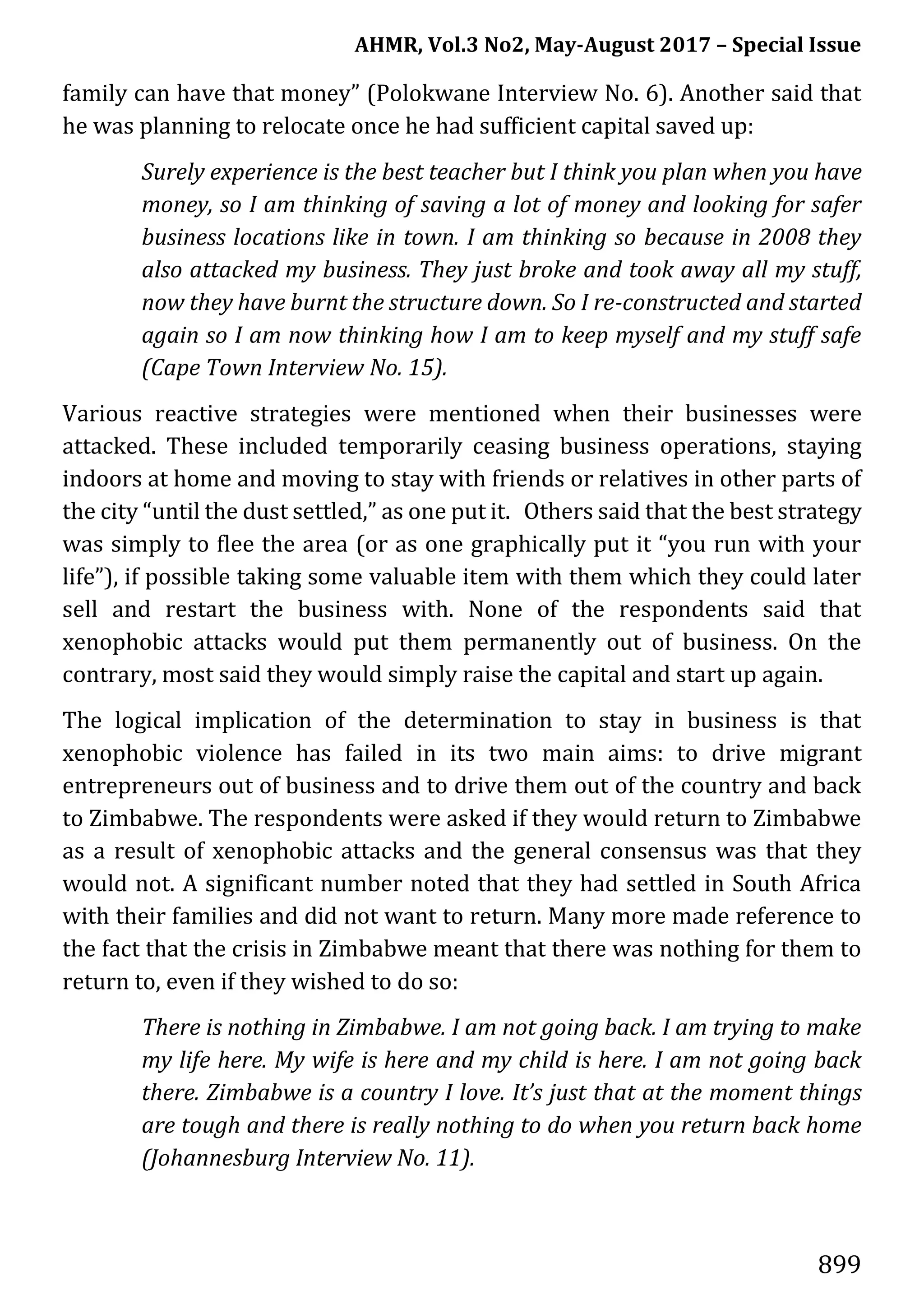 AHMR, Vol.3 No2, May-August 2017 – Special Issue
899
family can have that money” (Polokwane Interview No. 6). Another said that
he was planning to relocate once he had sufficient capital saved up:
Surely experience is the best teacher but I think you plan when you have
money, so I am thinking of saving a lot of money and looking for safer
business locations like in town. I am thinking so because in 2008 they
also attacked my business. They just broke and took away all my stuff,
now they have burnt the structure down. So I re-constructed and started
again so I am now thinking how I am to keep myself and my stuff safe
(Cape Town Interview No. 15).
Various reactive strategies were mentioned when their businesses were
attacked. These included temporarily ceasing business operations, staying
indoors at home and moving to stay with friends or relatives in other parts of
the city “until the dust settled,” as one put it. Others said that the best strategy
was simply to flee the area (or as one graphically put it “you run with your
life”), if possible taking some valuable item with them which they could later
sell and restart the business with. None of the respondents said that
xenophobic attacks would put them permanently out of business. On the
contrary, most said they would simply raise the capital and start up again.
The logical implication of the determination to stay in business is that
xenophobic violence has failed in its two main aims: to drive migrant
entrepreneurs out of business and to drive them out of the country and back
to Zimbabwe. The respondents were asked if they would return to Zimbabwe
as a result of xenophobic attacks and the general consensus was that they
would not. A significant number noted that they had settled in South Africa
with their families and did not want to return. Many more made reference to
the fact that the crisis in Zimbabwe meant that there was nothing for them to
return to, even if they wished to do so:
There is nothing in Zimbabwe. I am not going back. I am trying to make
my life here. My wife is here and my child is here. I am not going back
there. Zimbabwe is a country I love. It’s just that at the moment things
are tough and there is really nothing to do when you return back home
(Johannesburg Interview No. 11).
 
