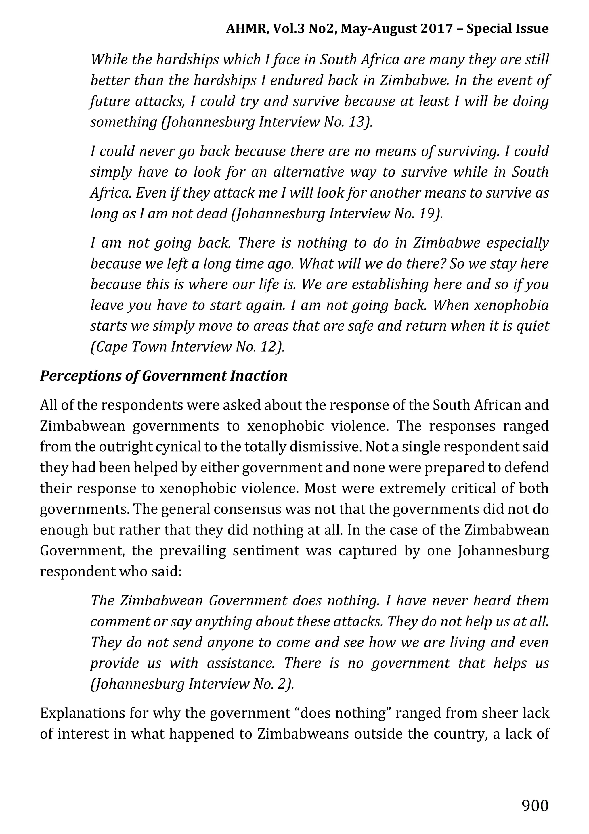 AHMR, Vol.3 No2, May-August 2017 – Special Issue
900
While the hardships which I face in South Africa are many they are still
better than the hardships I endured back in Zimbabwe. In the event of
future attacks, I could try and survive because at least I will be doing
something (Johannesburg Interview No. 13).
I could never go back because there are no means of surviving. I could
simply have to look for an alternative way to survive while in South
Africa. Even if they attack me I will look for another means to survive as
long as I am not dead (Johannesburg Interview No. 19).
I am not going back. There is nothing to do in Zimbabwe especially
because we left a long time ago. What will we do there? So we stay here
because this is where our life is. We are establishing here and so if you
leave you have to start again. I am not going back. When xenophobia
starts we simply move to areas that are safe and return when it is quiet
(Cape Town Interview No. 12).
Perceptions of Government Inaction
All of the respondents were asked about the response of the South African and
Zimbabwean governments to xenophobic violence. The responses ranged
from the outright cynical to the totally dismissive. Not a single respondent said
they had been helped by either government and none were prepared to defend
their response to xenophobic violence. Most were extremely critical of both
governments. The general consensus was not that the governments did not do
enough but rather that they did nothing at all. In the case of the Zimbabwean
Government, the prevailing sentiment was captured by one Johannesburg
respondent who said:
The Zimbabwean Government does nothing. I have never heard them
comment or say anything about these attacks. They do not help us at all.
They do not send anyone to come and see how we are living and even
provide us with assistance. There is no government that helps us
(Johannesburg Interview No. 2).
Explanations for why the government “does nothing” ranged from sheer lack
of interest in what happened to Zimbabweans outside the country, a lack of
 