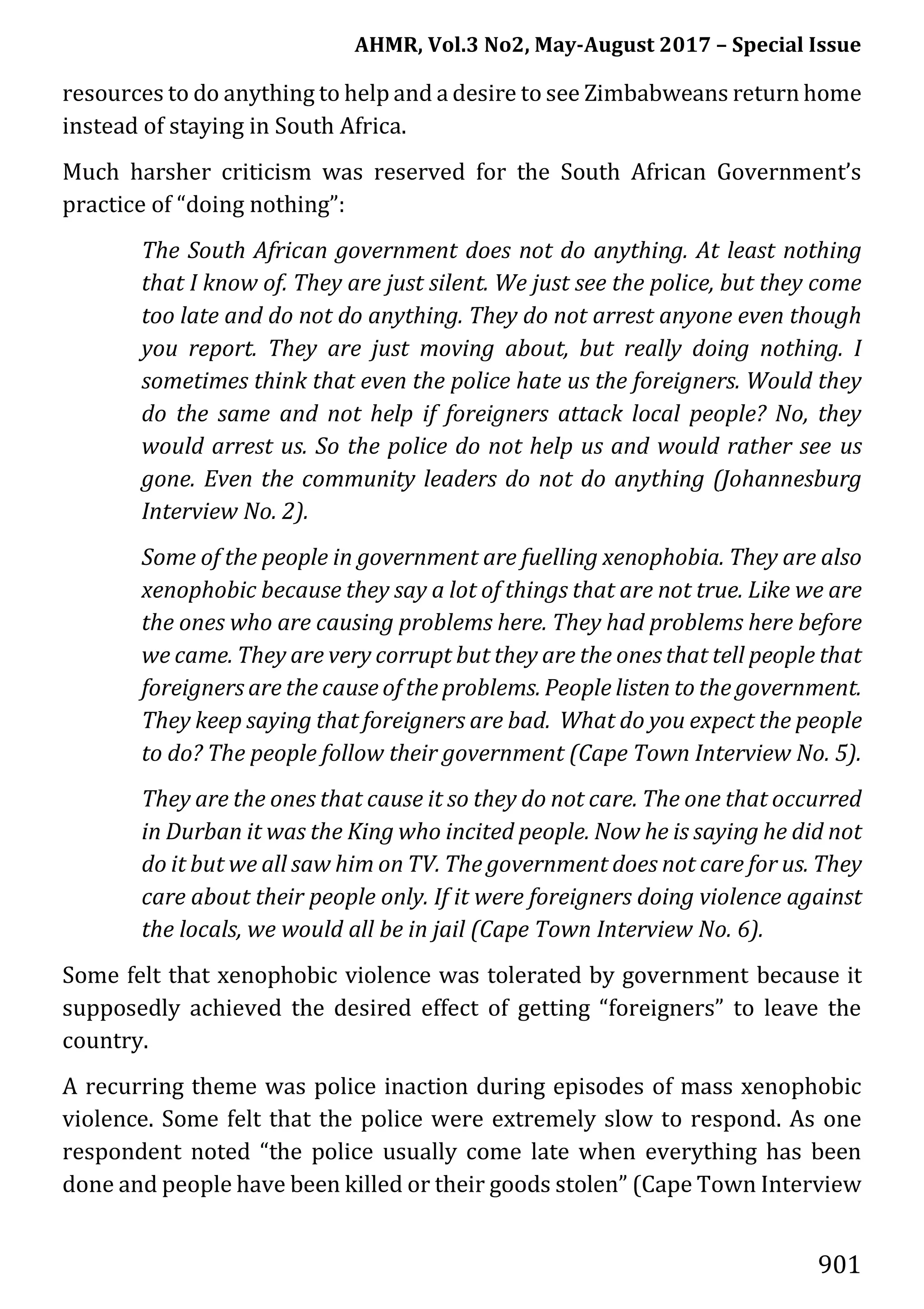 AHMR, Vol.3 No2, May-August 2017 – Special Issue
901
resources to do anything to help and a desire to see Zimbabweans return home
instead of staying in South Africa.
Much harsher criticism was reserved for the South African Government’s
practice of “doing nothing”:
The South African government does not do anything. At least nothing
that I know of. They are just silent. We just see the police, but they come
too late and do not do anything. They do not arrest anyone even though
you report. They are just moving about, but really doing nothing. I
sometimes think that even the police hate us the foreigners. Would they
do the same and not help if foreigners attack local people? No, they
would arrest us. So the police do not help us and would rather see us
gone. Even the community leaders do not do anything (Johannesburg
Interview No. 2).
Some of the people in government are fuelling xenophobia. They are also
xenophobic because they say a lot of things that are not true. Like we are
the ones who are causing problems here. They had problems here before
we came. They are very corrupt but they are the ones that tell people that
foreigners are the cause of the problems. People listen to the government.
They keep saying that foreigners are bad. What do you expect the people
to do? The people follow their government (Cape Town Interview No. 5).
They are the ones that cause it so they do not care. The one that occurred
in Durban it was the King who incited people. Now he is saying he did not
do it but we all saw him on TV. The government does not care for us. They
care about their people only. If it were foreigners doing violence against
the locals, we would all be in jail (Cape Town Interview No. 6).
Some felt that xenophobic violence was tolerated by government because it
supposedly achieved the desired effect of getting “foreigners” to leave the
country.
A recurring theme was police inaction during episodes of mass xenophobic
violence. Some felt that the police were extremely slow to respond. As one
respondent noted “the police usually come late when everything has been
done and people have been killed or their goods stolen” (Cape Town Interview
 