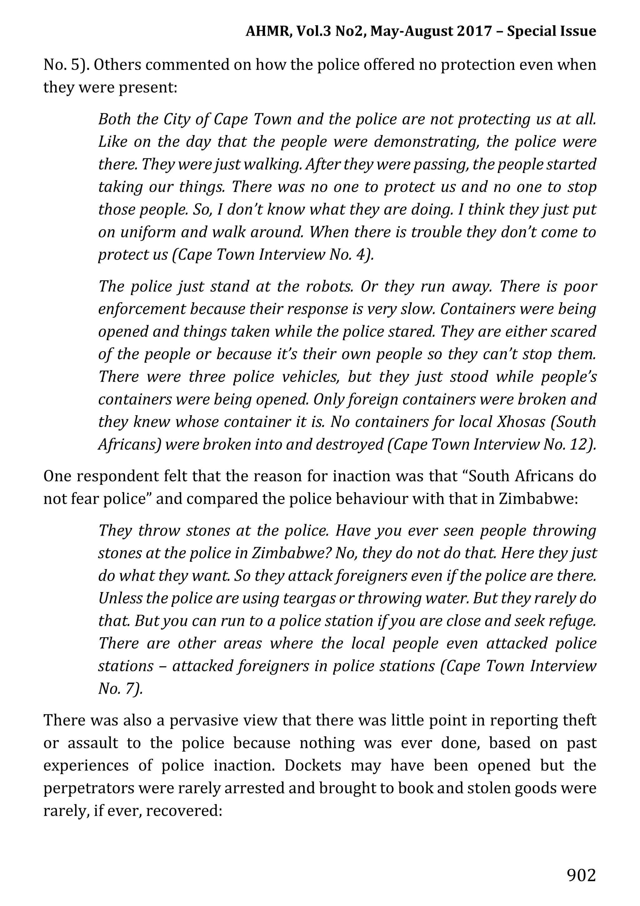 AHMR, Vol.3 No2, May-August 2017 – Special Issue
902
No. 5). Others commented on how the police offered no protection even when
they were present:
Both the City of Cape Town and the police are not protecting us at all.
Like on the day that the people were demonstrating, the police were
there. They were just walking. After they were passing, the people started
taking our things. There was no one to protect us and no one to stop
those people. So, I don’t know what they are doing. I think they just put
on uniform and walk around. When there is trouble they don’t come to
protect us (Cape Town Interview No. 4).
The police just stand at the robots. Or they run away. There is poor
enforcement because their response is very slow. Containers were being
opened and things taken while the police stared. They are either scared
of the people or because it’s their own people so they can’t stop them.
There were three police vehicles, but they just stood while people’s
containers were being opened. Only foreign containers were broken and
they knew whose container it is. No containers for local Xhosas (South
Africans) were broken into and destroyed (Cape Town Interview No. 12).
One respondent felt that the reason for inaction was that “South Africans do
not fear police” and compared the police behaviour with that in Zimbabwe:
They throw stones at the police. Have you ever seen people throwing
stones at the police in Zimbabwe? No, they do not do that. Here they just
do what they want. So they attack foreigners even if the police are there.
Unless the police are using teargas or throwing water. But they rarely do
that. But you can run to a police station if you are close and seek refuge.
There are other areas where the local people even attacked police
stations – attacked foreigners in police stations (Cape Town Interview
No. 7).
There was also a pervasive view that there was little point in reporting theft
or assault to the police because nothing was ever done, based on past
experiences of police inaction. Dockets may have been opened but the
perpetrators were rarely arrested and brought to book and stolen goods were
rarely, if ever, recovered:
 