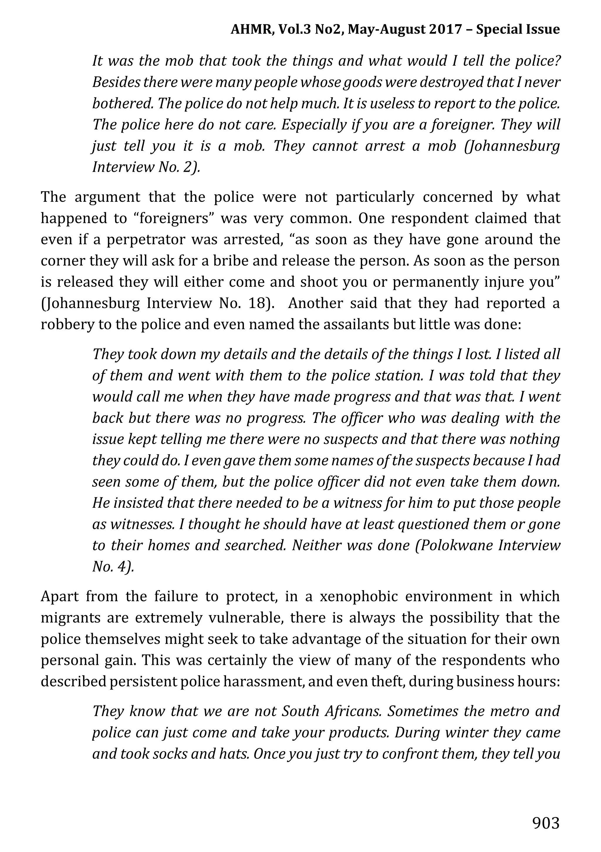 AHMR, Vol.3 No2, May-August 2017 – Special Issue
903
It was the mob that took the things and what would I tell the police?
Besides there were many people whose goods were destroyed that I never
bothered. The police do not help much. It is useless to report to the police.
The police here do not care. Especially if you are a foreigner. They will
just tell you it is a mob. They cannot arrest a mob (Johannesburg
Interview No. 2).
The argument that the police were not particularly concerned by what
happened to “foreigners” was very common. One respondent claimed that
even if a perpetrator was arrested, “as soon as they have gone around the
corner they will ask for a bribe and release the person. As soon as the person
is released they will either come and shoot you or permanently injure you”
(Johannesburg Interview No. 18). Another said that they had reported a
robbery to the police and even named the assailants but little was done:
They took down my details and the details of the things I lost. I listed all
of them and went with them to the police station. I was told that they
would call me when they have made progress and that was that. I went
back but there was no progress. The officer who was dealing with the
issue kept telling me there were no suspects and that there was nothing
they could do. I even gave them some names of the suspects because I had
seen some of them, but the police officer did not even take them down.
He insisted that there needed to be a witness for him to put those people
as witnesses. I thought he should have at least questioned them or gone
to their homes and searched. Neither was done (Polokwane Interview
No. 4).
Apart from the failure to protect, in a xenophobic environment in which
migrants are extremely vulnerable, there is always the possibility that the
police themselves might seek to take advantage of the situation for their own
personal gain. This was certainly the view of many of the respondents who
described persistent police harassment, and even theft, during business hours:
They know that we are not South Africans. Sometimes the metro and
police can just come and take your products. During winter they came
and took socks and hats. Once you just try to confront them, they tell you
 
