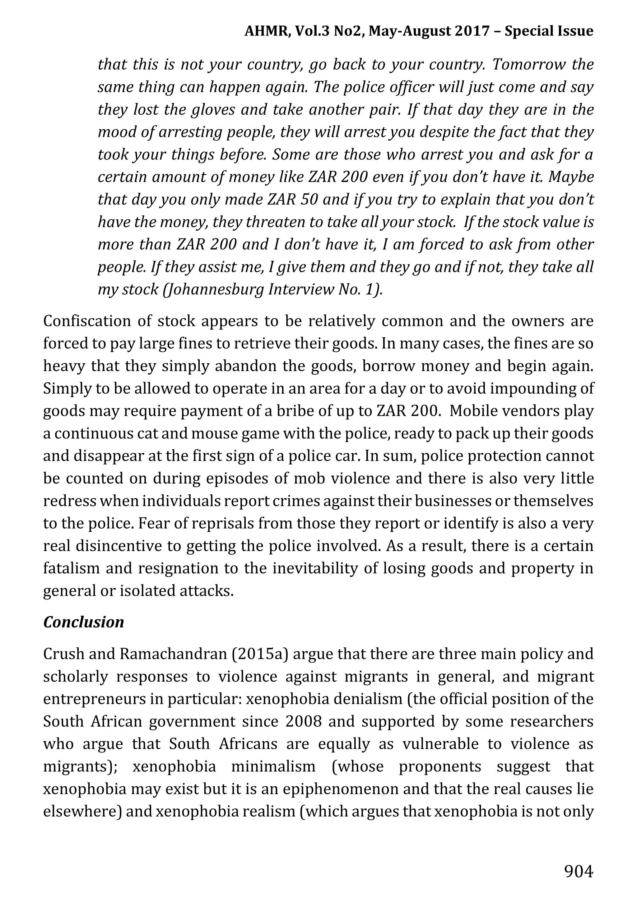 AHMR, Vol.3 No2, May-August 2017 – Special Issue
904
that this is not your country, go back to your country. Tomorrow the
same thing can happen again. The police officer will just come and say
they lost the gloves and take another pair. If that day they are in the
mood of arresting people, they will arrest you despite the fact that they
took your things before. Some are those who arrest you and ask for a
certain amount of money like ZAR 200 even if you don’t have it. Maybe
that day you only made ZAR 50 and if you try to explain that you don’t
have the money, they threaten to take all your stock. If the stock value is
more than ZAR 200 and I don’t have it, I am forced to ask from other
people. If they assist me, I give them and they go and if not, they take all
my stock (Johannesburg Interview No. 1).
Confiscation of stock appears to be relatively common and the owners are
forced to pay large fines to retrieve their goods. In many cases, the fines are so
heavy that they simply abandon the goods, borrow money and begin again.
Simply to be allowed to operate in an area for a day or to avoid impounding of
goods may require payment of a bribe of up to ZAR 200. Mobile vendors play
a continuous cat and mouse game with the police, ready to pack up their goods
and disappear at the first sign of a police car. In sum, police protection cannot
be counted on during episodes of mob violence and there is also very little
redress when individuals report crimes against their businesses or themselves
to the police. Fear of reprisals from those they report or identify is also a very
real disincentive to getting the police involved. As a result, there is a certain
fatalism and resignation to the inevitability of losing goods and property in
general or isolated attacks.
Conclusion
Crush and Ramachandran (2015a) argue that there are three main policy and
scholarly responses to violence against migrants in general, and migrant
entrepreneurs in particular: xenophobia denialism (the official position of the
South African government since 2008 and supported by some researchers
who argue that South Africans are equally as vulnerable to violence as
migrants); xenophobia minimalism (whose proponents suggest that
xenophobia may exist but it is an epiphenomenon and that the real causes lie
elsewhere) and xenophobia realism (which argues that xenophobia is not only
 