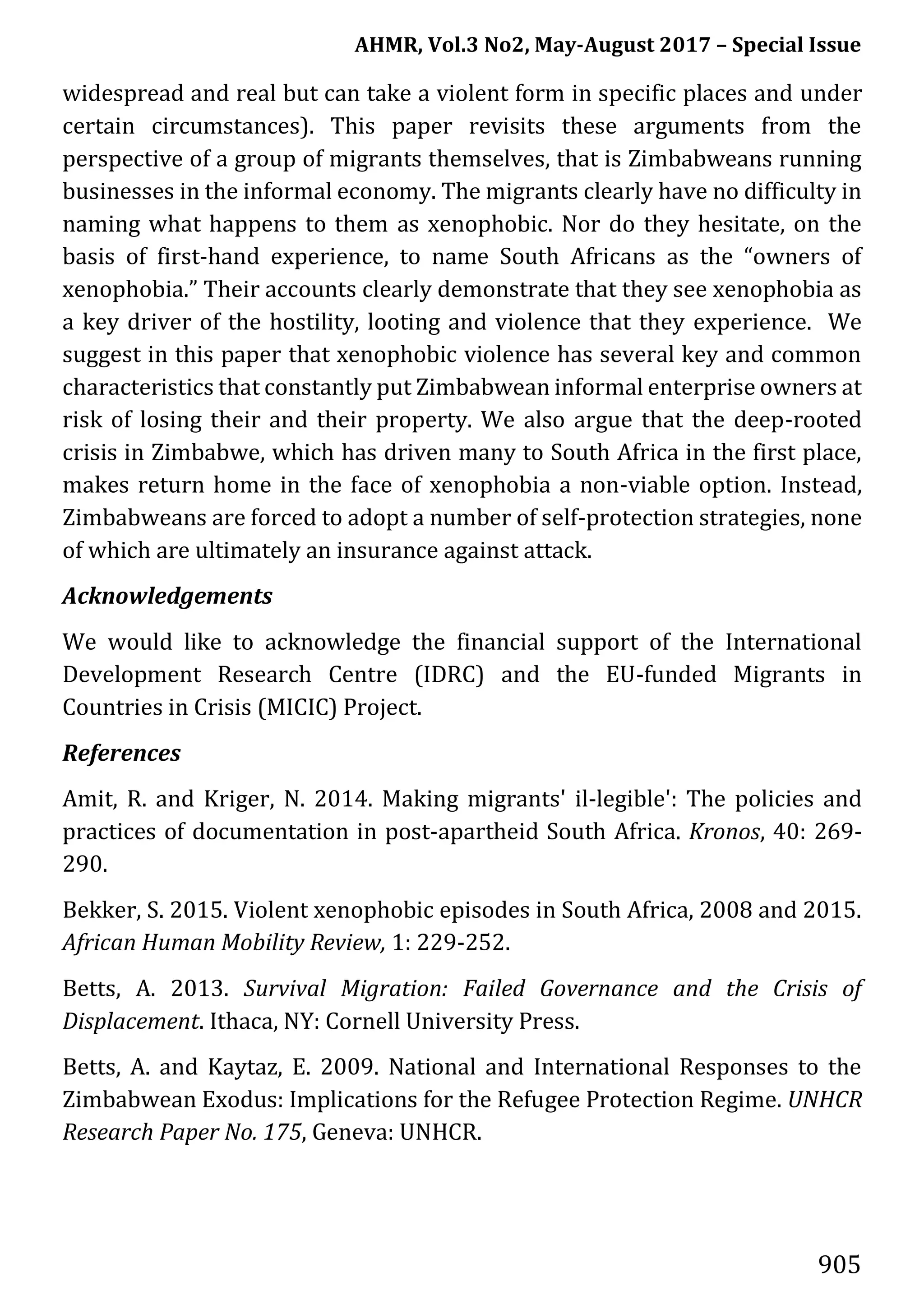 AHMR, Vol.3 No2, May-August 2017 – Special Issue
905
widespread and real but can take a violent form in specific places and under
certain circumstances). This paper revisits these arguments from the
perspective of a group of migrants themselves, that is Zimbabweans running
businesses in the informal economy. The migrants clearly have no difficulty in
naming what happens to them as xenophobic. Nor do they hesitate, on the
basis of first-hand experience, to name South Africans as the “owners of
xenophobia.” Their accounts clearly demonstrate that they see xenophobia as
a key driver of the hostility, looting and violence that they experience. We
suggest in this paper that xenophobic violence has several key and common
characteristics that constantly put Zimbabwean informal enterprise owners at
risk of losing their and their property. We also argue that the deep-rooted
crisis in Zimbabwe, which has driven many to South Africa in the first place,
makes return home in the face of xenophobia a non-viable option. Instead,
Zimbabweans are forced to adopt a number of self-protection strategies, none
of which are ultimately an insurance against attack.
Acknowledgements
We would like to acknowledge the financial support of the International
Development Research Centre (IDRC) and the EU-funded Migrants in
Countries in Crisis (MICIC) Project.
References
Amit, R. and Kriger, N. 2014. Making migrants' il-legible': The policies and
practices of documentation in post-apartheid South Africa. Kronos, 40: 269-
290.
Bekker, S. 2015. Violent xenophobic episodes in South Africa, 2008 and 2015.
African Human Mobility Review, 1: 229-252.
Betts, A. 2013. Survival Migration: Failed Governance and the Crisis of
Displacement. Ithaca, NY: Cornell University Press.
Betts, A. and Kaytaz, E. 2009. National and International Responses to the
Zimbabwean Exodus: Implications for the Refugee Protection Regime. UNHCR
Research Paper No. 175, Geneva: UNHCR.
 