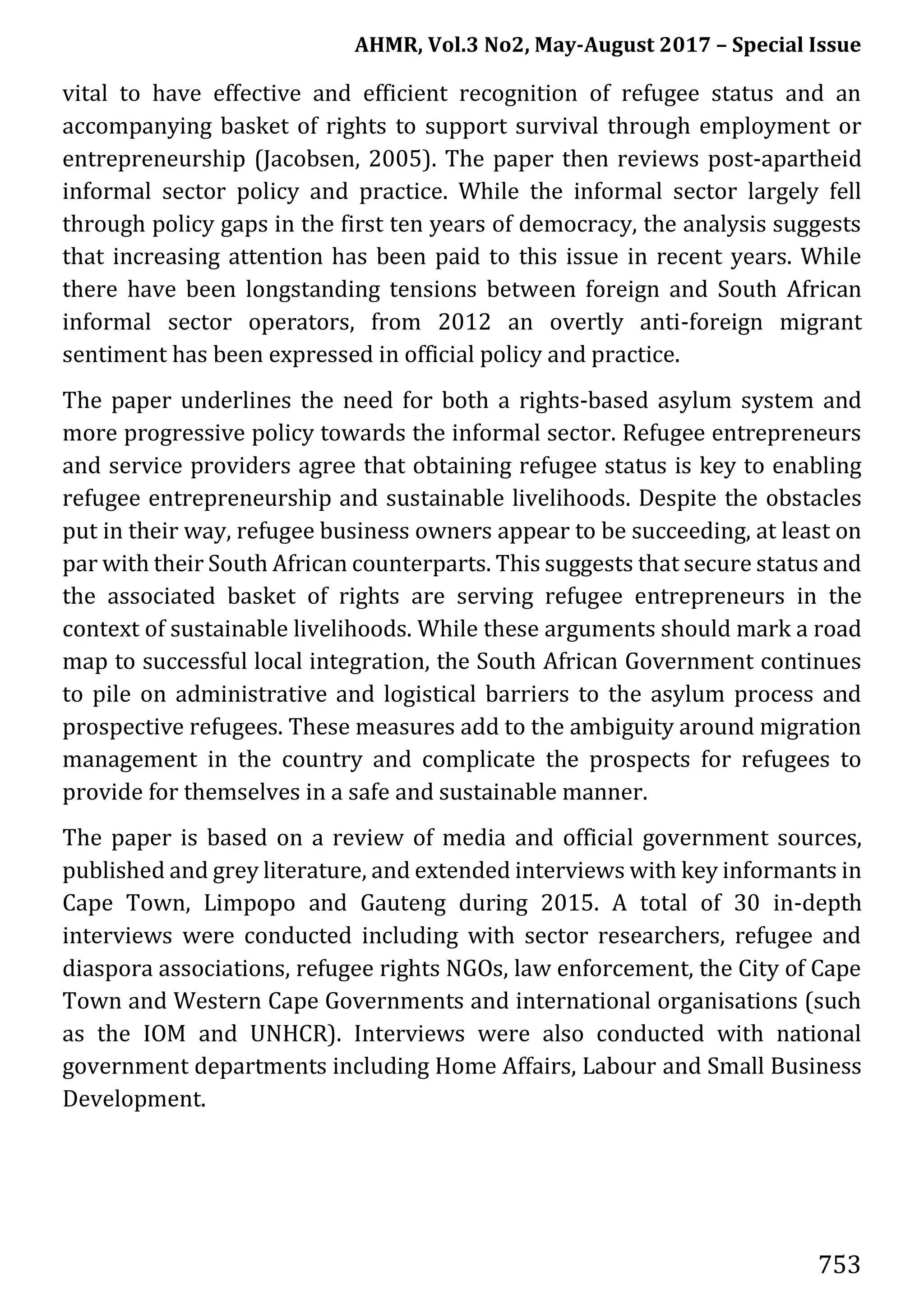 AHMR, Vol.3 No2, May-August 2017 – Special Issue
753
vital to have effective and efficient recognition of refugee status and an
accompanying basket of rights to support survival through employment or
entrepreneurship (Jacobsen, 2005). The paper then reviews post-apartheid
informal sector policy and practice. While the informal sector largely fell
through policy gaps in the first ten years of democracy, the analysis suggests
that increasing attention has been paid to this issue in recent years. While
there have been longstanding tensions between foreign and South African
informal sector operators, from 2012 an overtly anti-foreign migrant
sentiment has been expressed in official policy and practice.
The paper underlines the need for both a rights-based asylum system and
more progressive policy towards the informal sector. Refugee entrepreneurs
and service providers agree that obtaining refugee status is key to enabling
refugee entrepreneurship and sustainable livelihoods. Despite the obstacles
put in their way, refugee business owners appear to be succeeding, at least on
par with their South African counterparts. This suggests that secure status and
the associated basket of rights are serving refugee entrepreneurs in the
context of sustainable livelihoods. While these arguments should mark a road
map to successful local integration, the South African Government continues
to pile on administrative and logistical barriers to the asylum process and
prospective refugees. These measures add to the ambiguity around migration
management in the country and complicate the prospects for refugees to
provide for themselves in a safe and sustainable manner.
The paper is based on a review of media and official government sources,
published and grey literature, and extended interviews with key informants in
Cape Town, Limpopo and Gauteng during 2015. A total of 30 in-depth
interviews were conducted including with sector researchers, refugee and
diaspora associations, refugee rights NGOs, law enforcement, the City of Cape
Town and Western Cape Governments and international organisations (such
as the IOM and UNHCR). Interviews were also conducted with national
government departments including Home Affairs, Labour and Small Business
Development.
 