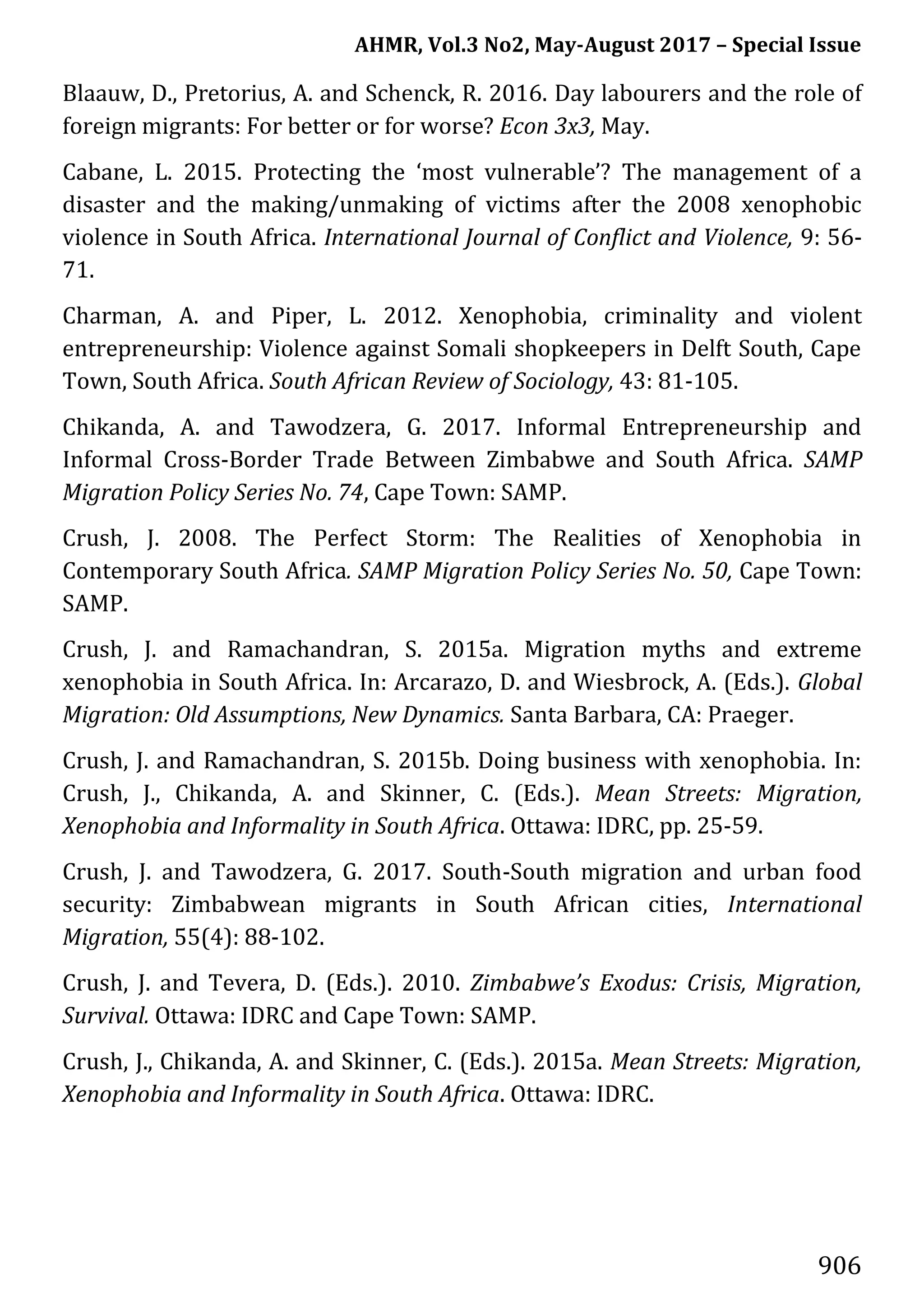 AHMR, Vol.3 No2, May-August 2017 – Special Issue
906
Blaauw, D., Pretorius, A. and Schenck, R. 2016. Day labourers and the role of
foreign migrants: For better or for worse? Econ 3x3, May.
Cabane, L. 2015. Protecting the ‘most vulnerable’? The management of a
disaster and the making/unmaking of victims after the 2008 xenophobic
violence in South Africa. International Journal of Conflict and Violence, 9: 56-
71.
Charman, A. and Piper, L. 2012. Xenophobia, criminality and violent
entrepreneurship: Violence against Somali shopkeepers in Delft South, Cape
Town, South Africa. South African Review of Sociology, 43: 81-105.
Chikanda, A. and Tawodzera, G. 2017. Informal Entrepreneurship and
Informal Cross-Border Trade Between Zimbabwe and South Africa. SAMP
Migration Policy Series No. 74, Cape Town: SAMP.
Crush, J. 2008. The Perfect Storm: The Realities of Xenophobia in
Contemporary South Africa. SAMP Migration Policy Series No. 50, Cape Town:
SAMP.
Crush, J. and Ramachandran, S. 2015a. Migration myths and extreme
xenophobia in South Africa. In: Arcarazo, D. and Wiesbrock, A. (Eds.). Global
Migration: Old Assumptions, New Dynamics. Santa Barbara, CA: Praeger.
Crush, J. and Ramachandran, S. 2015b. Doing business with xenophobia. In:
Crush, J., Chikanda, A. and Skinner, C. (Eds.). Mean Streets: Migration,
Xenophobia and Informality in South Africa. Ottawa: IDRC, pp. 25-59.
Crush, J. and Tawodzera, G. 2017. South-South migration and urban food
security: Zimbabwean migrants in South African cities, International
Migration, 55(4): 88-102.
Crush, J. and Tevera, D. (Eds.). 2010. Zimbabwe’s Exodus: Crisis, Migration,
Survival. Ottawa: IDRC and Cape Town: SAMP.
Crush, J., Chikanda, A. and Skinner, C. (Eds.). 2015a. Mean Streets: Migration,
Xenophobia and Informality in South Africa. Ottawa: IDRC.
 