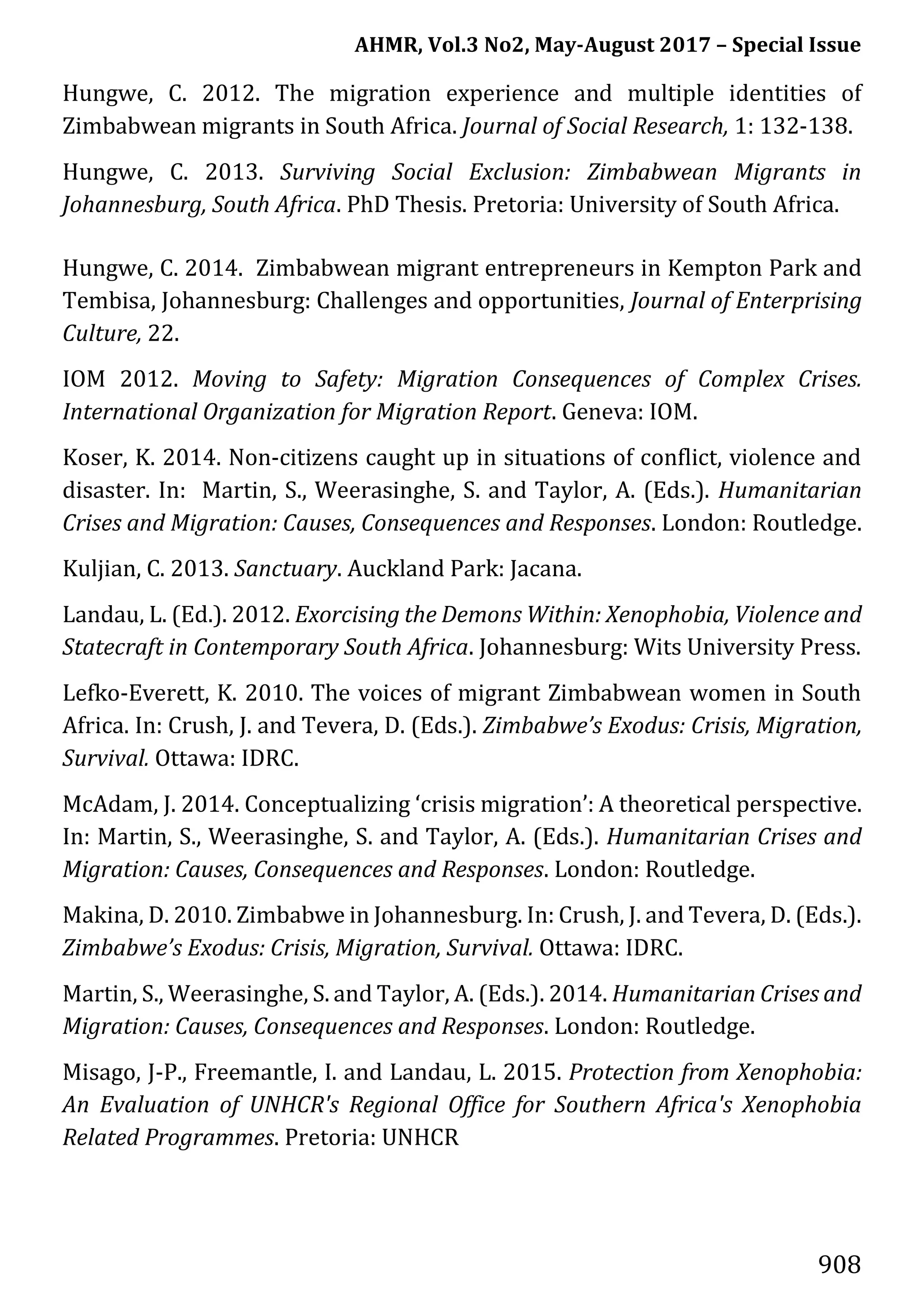 AHMR, Vol.3 No2, May-August 2017 – Special Issue
908
Hungwe, C. 2012. The migration experience and multiple identities of
Zimbabwean migrants in South Africa. Journal of Social Research, 1: 132-138.
Hungwe, C. 2013. Surviving Social Exclusion: Zimbabwean Migrants in
Johannesburg, South Africa. PhD Thesis. Pretoria: University of South Africa.
Hungwe, C. 2014. Zimbabwean migrant entrepreneurs in Kempton Park and
Tembisa, Johannesburg: Challenges and opportunities, Journal of Enterprising
Culture, 22.
IOM 2012. Moving to Safety: Migration Consequences of Complex Crises.
International Organization for Migration Report. Geneva: IOM.
Koser, K. 2014. Non-citizens caught up in situations of conflict, violence and
disaster. In: Martin, S., Weerasinghe, S. and Taylor, A. (Eds.). Humanitarian
Crises and Migration: Causes, Consequences and Responses. London: Routledge.
Kuljian, C. 2013. Sanctuary. Auckland Park: Jacana.
Landau, L. (Ed.). 2012. Exorcising the Demons Within: Xenophobia, Violence and
Statecraft in Contemporary South Africa. Johannesburg: Wits University Press.
Lefko-Everett, K. 2010. The voices of migrant Zimbabwean women in South
Africa. In: Crush, J. and Tevera, D. (Eds.). Zimbabwe’s Exodus: Crisis, Migration,
Survival. Ottawa: IDRC.
McAdam, J. 2014. Conceptualizing ‘crisis migration’: A theoretical perspective.
In: Martin, S., Weerasinghe, S. and Taylor, A. (Eds.). Humanitarian Crises and
Migration: Causes, Consequences and Responses. London: Routledge.
Makina, D. 2010. Zimbabwe in Johannesburg. In: Crush, J. and Tevera, D. (Eds.).
Zimbabwe’s Exodus: Crisis, Migration, Survival. Ottawa: IDRC.
Martin, S., Weerasinghe, S. and Taylor, A. (Eds.). 2014. Humanitarian Crises and
Migration: Causes, Consequences and Responses. London: Routledge.
Misago, J-P., Freemantle, I. and Landau, L. 2015. Protection from Xenophobia:
An Evaluation of UNHCR's Regional Office for Southern Africa's Xenophobia
Related Programmes. Pretoria: UNHCR
 