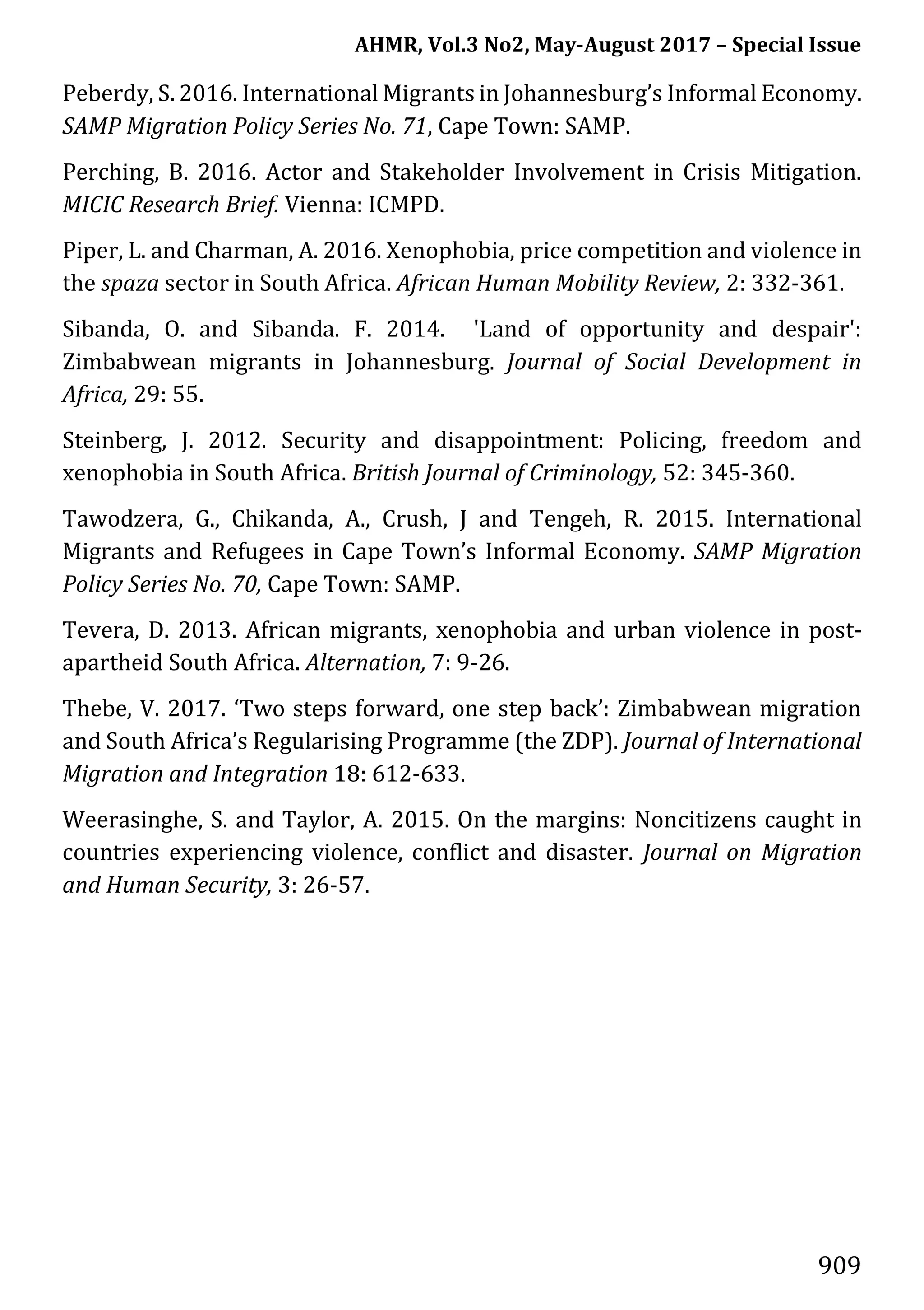 AHMR, Vol.3 No2, May-August 2017 – Special Issue
909
Peberdy, S. 2016. International Migrants in Johannesburg’s Informal Economy.
SAMP Migration Policy Series No. 71, Cape Town: SAMP.
Perching, B. 2016. Actor and Stakeholder Involvement in Crisis Mitigation.
MICIC Research Brief. Vienna: ICMPD.
Piper, L. and Charman, A. 2016. Xenophobia, price competition and violence in
the spaza sector in South Africa. African Human Mobility Review, 2: 332-361.
Sibanda, O. and Sibanda. F. 2014. 'Land of opportunity and despair':
Zimbabwean migrants in Johannesburg. Journal of Social Development in
Africa, 29: 55.
Steinberg, J. 2012. Security and disappointment: Policing, freedom and
xenophobia in South Africa. British Journal of Criminology, 52: 345-360.
Tawodzera, G., Chikanda, A., Crush, J and Tengeh, R. 2015. International
Migrants and Refugees in Cape Town’s Informal Economy. SAMP Migration
Policy Series No. 70, Cape Town: SAMP.
Tevera, D. 2013. African migrants, xenophobia and urban violence in post-
apartheid South Africa. Alternation, 7: 9-26.
Thebe, V. 2017. ‘Two steps forward, one step back’: Zimbabwean migration
and South Africa’s Regularising Programme (the ZDP). Journal of International
Migration and Integration 18: 612-633.
Weerasinghe, S. and Taylor, A. 2015. On the margins: Noncitizens caught in
countries experiencing violence, conflict and disaster. Journal on Migration
and Human Security, 3: 26-57.
 
