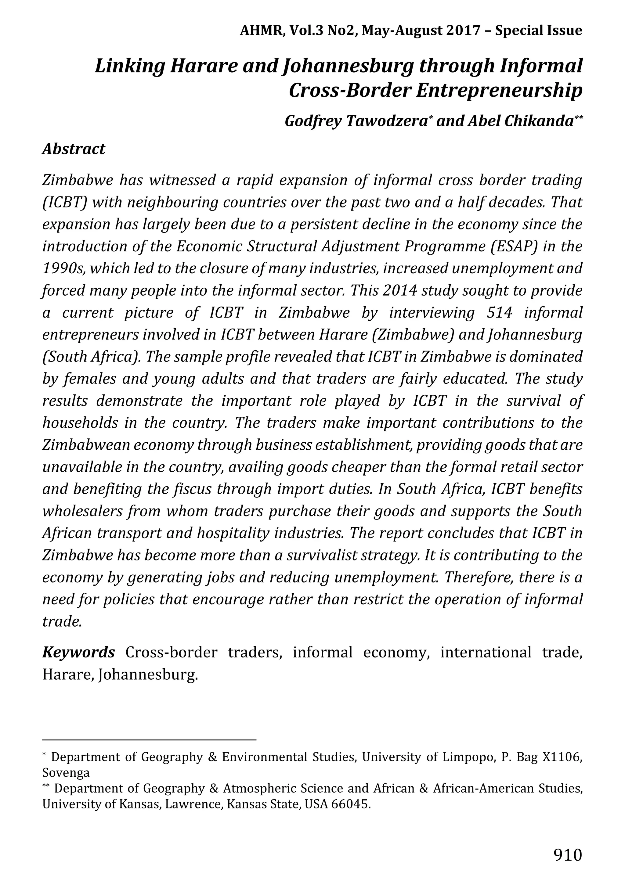 AHMR, Vol.3 No2, May-August 2017 – Special Issue
910
Linking Harare and Johannesburg through Informal
Cross-Border Entrepreneurship
Godfrey Tawodzera* and Abel Chikanda**
Abstract
Zimbabwe has witnessed a rapid expansion of informal cross border trading
(ICBT) with neighbouring countries over the past two and a half decades. That
expansion has largely been due to a persistent decline in the economy since the
introduction of the Economic Structural Adjustment Programme (ESAP) in the
1990s, which led to the closure of many industries, increased unemployment and
forced many people into the informal sector. This 2014 study sought to provide
a current picture of ICBT in Zimbabwe by interviewing 514 informal
entrepreneurs involved in ICBT between Harare (Zimbabwe) and Johannesburg
(South Africa). The sample profile revealed that ICBT in Zimbabwe is dominated
by females and young adults and that traders are fairly educated. The study
results demonstrate the important role played by ICBT in the survival of
households in the country. The traders make important contributions to the
Zimbabwean economy through business establishment, providing goods that are
unavailable in the country, availing goods cheaper than the formal retail sector
and benefiting the fiscus through import duties. In South Africa, ICBT benefits
wholesalers from whom traders purchase their goods and supports the South
African transport and hospitality industries. The report concludes that ICBT in
Zimbabwe has become more than a survivalist strategy. It is contributing to the
economy by generating jobs and reducing unemployment. Therefore, there is a
need for policies that encourage rather than restrict the operation of informal
trade.
Keywords Cross-border traders, informal economy, international trade,
Harare, Johannesburg.
* Department of Geography & Environmental Studies, University of Limpopo, P. Bag X1106,
Sovenga
** Department of Geography & Atmospheric Science and African & African-American Studies,
University of Kansas, Lawrence, Kansas State, USA 66045.
 