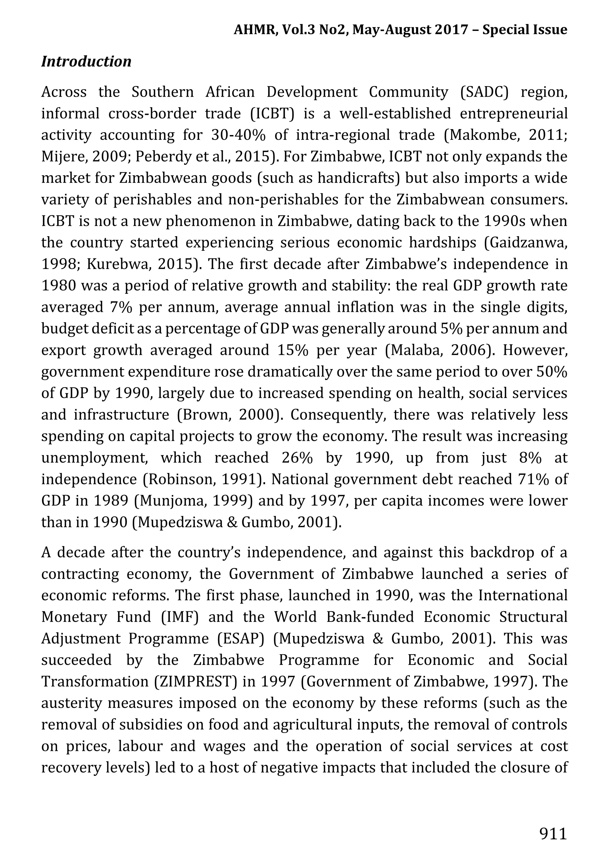 AHMR, Vol.3 No2, May-August 2017 – Special Issue
911
Introduction
Across the Southern African Development Community (SADC) region,
informal cross-border trade (ICBT) is a well-established entrepreneurial
activity accounting for 30-40% of intra-regional trade (Makombe, 2011;
Mijere, 2009; Peberdy et al., 2015). For Zimbabwe, ICBT not only expands the
market for Zimbabwean goods (such as handicrafts) but also imports a wide
variety of perishables and non-perishables for the Zimbabwean consumers.
ICBT is not a new phenomenon in Zimbabwe, dating back to the 1990s when
the country started experiencing serious economic hardships (Gaidzanwa,
1998; Kurebwa, 2015). The first decade after Zimbabwe’s independence in
1980 was a period of relative growth and stability: the real GDP growth rate
averaged 7% per annum, average annual inflation was in the single digits,
budget deficit as a percentage of GDP was generally around 5% per annum and
export growth averaged around 15% per year (Malaba, 2006). However,
government expenditure rose dramatically over the same period to over 50%
of GDP by 1990, largely due to increased spending on health, social services
and infrastructure (Brown, 2000). Consequently, there was relatively less
spending on capital projects to grow the economy. The result was increasing
unemployment, which reached 26% by 1990, up from just 8% at
independence (Robinson, 1991). National government debt reached 71% of
GDP in 1989 (Munjoma, 1999) and by 1997, per capita incomes were lower
than in 1990 (Mupedziswa & Gumbo, 2001).
A decade after the country’s independence, and against this backdrop of a
contracting economy, the Government of Zimbabwe launched a series of
economic reforms. The first phase, launched in 1990, was the International
Monetary Fund (IMF) and the World Bank-funded Economic Structural
Adjustment Programme (ESAP) (Mupedziswa & Gumbo, 2001). This was
succeeded by the Zimbabwe Programme for Economic and Social
Transformation (ZIMPREST) in 1997 (Government of Zimbabwe, 1997). The
austerity measures imposed on the economy by these reforms (such as the
removal of subsidies on food and agricultural inputs, the removal of controls
on prices, labour and wages and the operation of social services at cost
recovery levels) led to a host of negative impacts that included the closure of
 