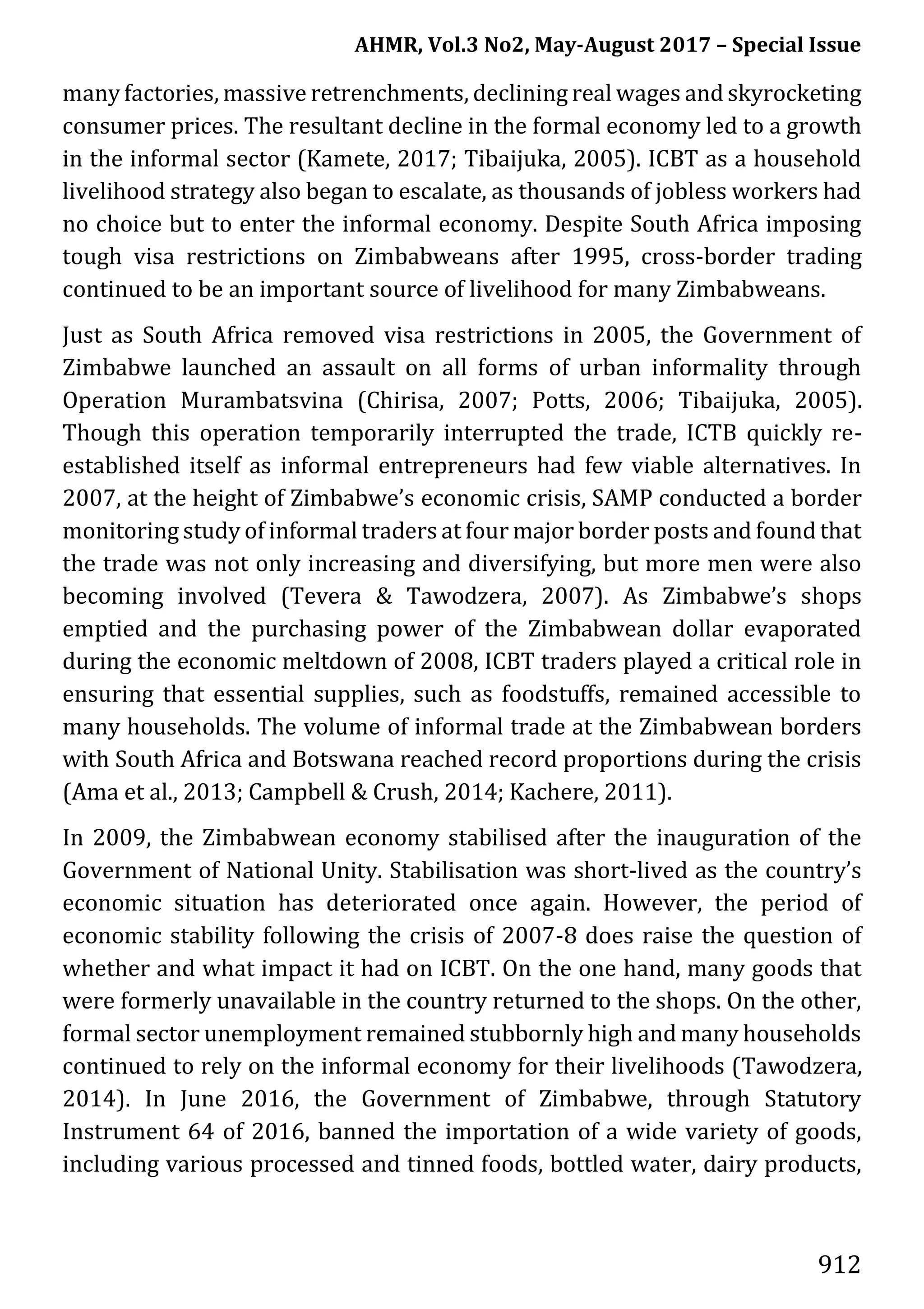 AHMR, Vol.3 No2, May-August 2017 – Special Issue
912
many factories, massive retrenchments, declining real wages and skyrocketing
consumer prices. The resultant decline in the formal economy led to a growth
in the informal sector (Kamete, 2017; Tibaijuka, 2005). ICBT as a household
livelihood strategy also began to escalate, as thousands of jobless workers had
no choice but to enter the informal economy. Despite South Africa imposing
tough visa restrictions on Zimbabweans after 1995, cross-border trading
continued to be an important source of livelihood for many Zimbabweans.
Just as South Africa removed visa restrictions in 2005, the Government of
Zimbabwe launched an assault on all forms of urban informality through
Operation Murambatsvina (Chirisa, 2007; Potts, 2006; Tibaijuka, 2005).
Though this operation temporarily interrupted the trade, ICTB quickly re-
established itself as informal entrepreneurs had few viable alternatives. In
2007, at the height of Zimbabwe’s economic crisis, SAMP conducted a border
monitoring study of informal traders at four major border posts and found that
the trade was not only increasing and diversifying, but more men were also
becoming involved (Tevera & Tawodzera, 2007). As Zimbabwe’s shops
emptied and the purchasing power of the Zimbabwean dollar evaporated
during the economic meltdown of 2008, ICBT traders played a critical role in
ensuring that essential supplies, such as foodstuffs, remained accessible to
many households. The volume of informal trade at the Zimbabwean borders
with South Africa and Botswana reached record proportions during the crisis
(Ama et al., 2013; Campbell & Crush, 2014; Kachere, 2011).
In 2009, the Zimbabwean economy stabilised after the inauguration of the
Government of National Unity. Stabilisation was short-lived as the country’s
economic situation has deteriorated once again. However, the period of
economic stability following the crisis of 2007-8 does raise the question of
whether and what impact it had on ICBT. On the one hand, many goods that
were formerly unavailable in the country returned to the shops. On the other,
formal sector unemployment remained stubbornly high and many households
continued to rely on the informal economy for their livelihoods (Tawodzera,
2014). In June 2016, the Government of Zimbabwe, through Statutory
Instrument 64 of 2016, banned the importation of a wide variety of goods,
including various processed and tinned foods, bottled water, dairy products,
 