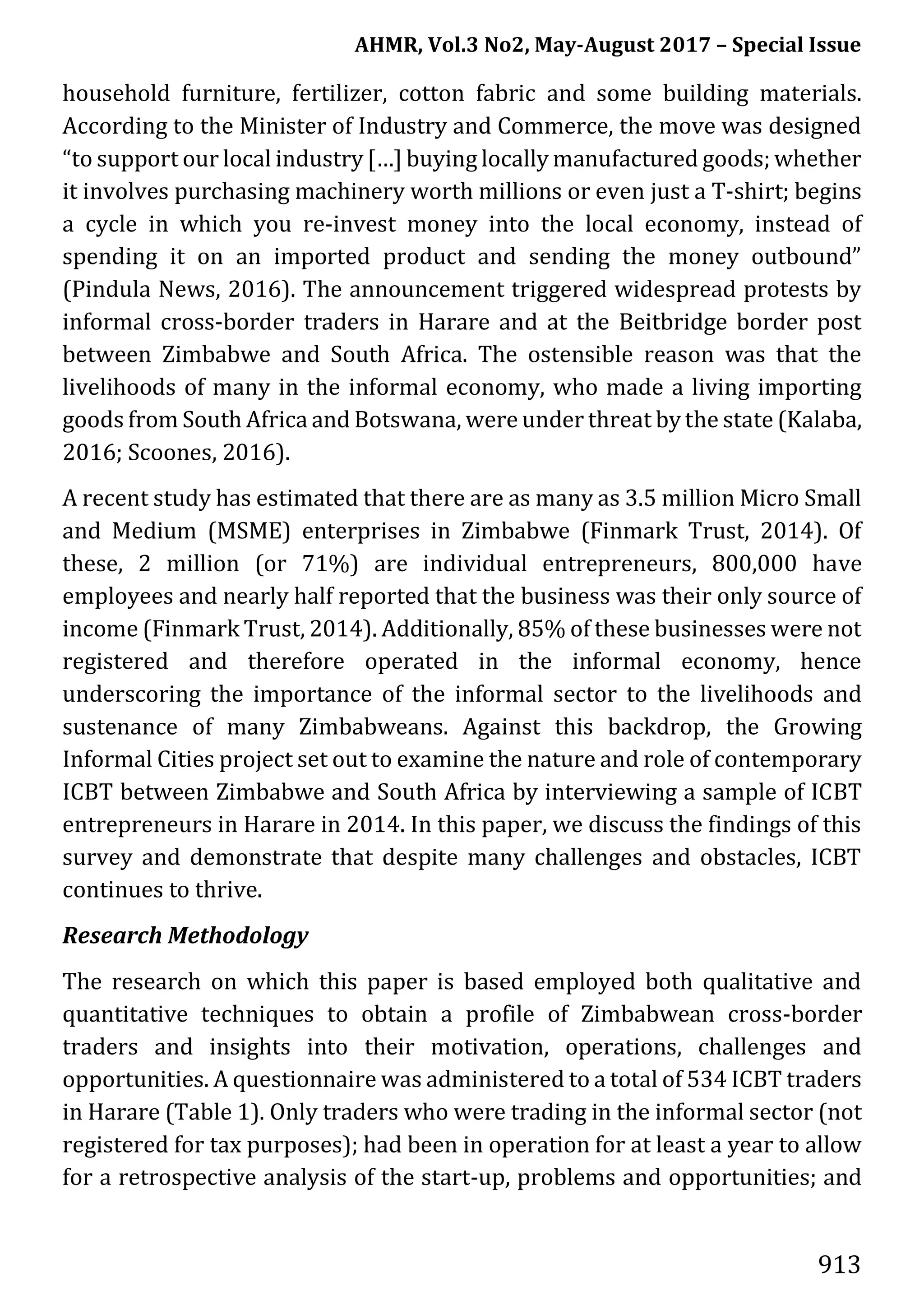 AHMR, Vol.3 No2, May-August 2017 – Special Issue
913
household furniture, fertilizer, cotton fabric and some building materials.
According to the Minister of Industry and Commerce, the move was designed
“to support our local industry […] buying locally manufactured goods; whether
it involves purchasing machinery worth millions or even just a T-shirt; begins
a cycle in which you re-invest money into the local economy, instead of
spending it on an imported product and sending the money outbound”
(Pindula News, 2016). The announcement triggered widespread protests by
informal cross-border traders in Harare and at the Beitbridge border post
between Zimbabwe and South Africa. The ostensible reason was that the
livelihoods of many in the informal economy, who made a living importing
goods from South Africa and Botswana, were under threat by the state (Kalaba,
2016; Scoones, 2016).
A recent study has estimated that there are as many as 3.5 million Micro Small
and Medium (MSME) enterprises in Zimbabwe (Finmark Trust, 2014). Of
these, 2 million (or 71%) are individual entrepreneurs, 800,000 have
employees and nearly half reported that the business was their only source of
income (Finmark Trust, 2014). Additionally, 85% of these businesses were not
registered and therefore operated in the informal economy, hence
underscoring the importance of the informal sector to the livelihoods and
sustenance of many Zimbabweans. Against this backdrop, the Growing
Informal Cities project set out to examine the nature and role of contemporary
ICBT between Zimbabwe and South Africa by interviewing a sample of ICBT
entrepreneurs in Harare in 2014. In this paper, we discuss the findings of this
survey and demonstrate that despite many challenges and obstacles, ICBT
continues to thrive.
Research Methodology
The research on which this paper is based employed both qualitative and
quantitative techniques to obtain a profile of Zimbabwean cross-border
traders and insights into their motivation, operations, challenges and
opportunities. A questionnaire was administered to a total of 534 ICBT traders
in Harare (Table 1). Only traders who were trading in the informal sector (not
registered for tax purposes); had been in operation for at least a year to allow
for a retrospective analysis of the start-up, problems and opportunities; and
 
