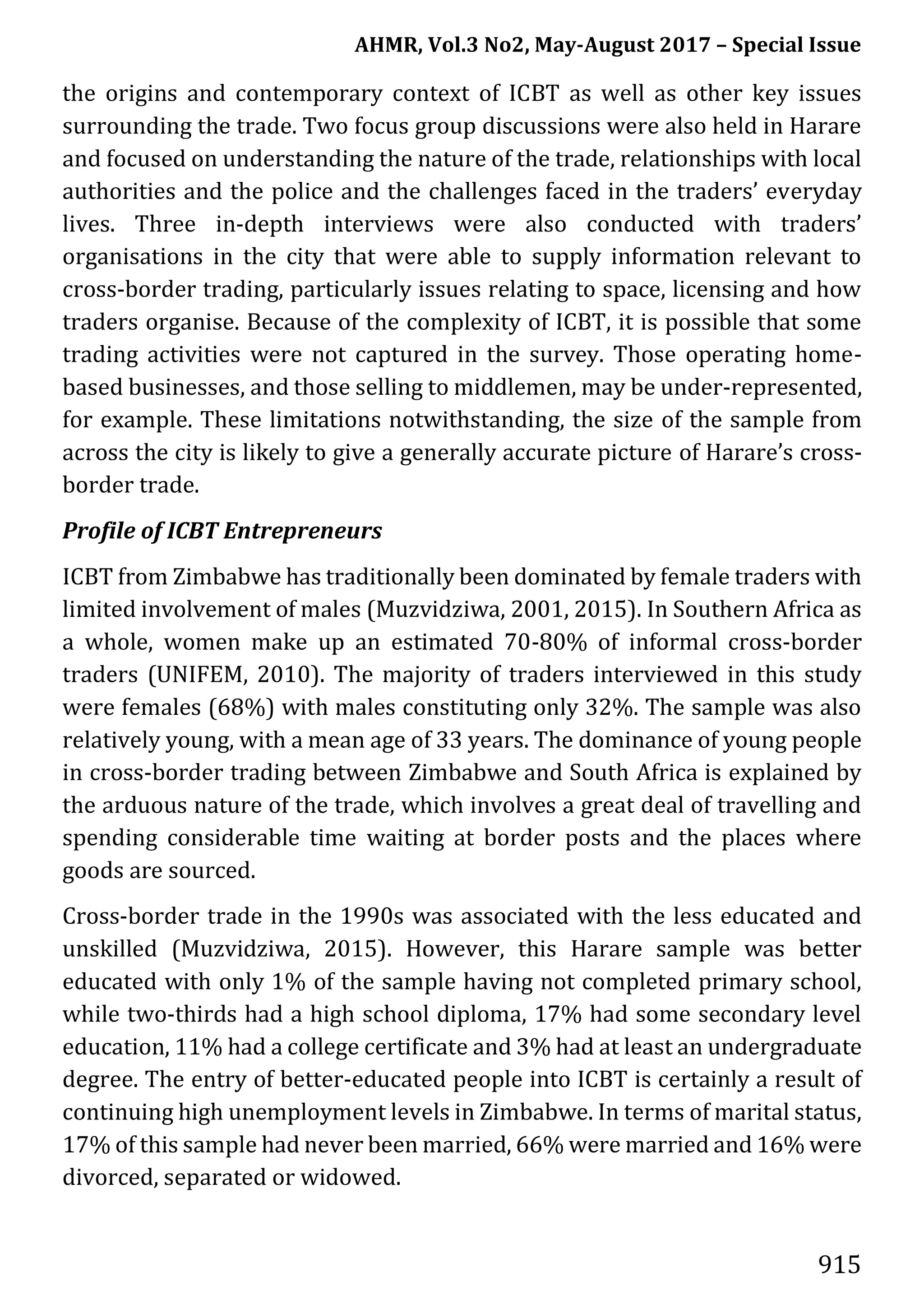 AHMR, Vol.3 No2, May-August 2017 – Special Issue
915
the origins and contemporary context of ICBT as well as other key issues
surrounding the trade. Two focus group discussions were also held in Harare
and focused on understanding the nature of the trade, relationships with local
authorities and the police and the challenges faced in the traders’ everyday
lives. Three in-depth interviews were also conducted with traders’
organisations in the city that were able to supply information relevant to
cross-border trading, particularly issues relating to space, licensing and how
traders organise. Because of the complexity of ICBT, it is possible that some
trading activities were not captured in the survey. Those operating home-
based businesses, and those selling to middlemen, may be under-represented,
for example. These limitations notwithstanding, the size of the sample from
across the city is likely to give a generally accurate picture of Harare’s cross-
border trade.
Profile of ICBT Entrepreneurs
ICBT from Zimbabwe has traditionally been dominated by female traders with
limited involvement of males (Muzvidziwa, 2001, 2015). In Southern Africa as
a whole, women make up an estimated 70-80% of informal cross-border
traders (UNIFEM, 2010). The majority of traders interviewed in this study
were females (68%) with males constituting only 32%. The sample was also
relatively young, with a mean age of 33 years. The dominance of young people
in cross-border trading between Zimbabwe and South Africa is explained by
the arduous nature of the trade, which involves a great deal of travelling and
spending considerable time waiting at border posts and the places where
goods are sourced.
Cross-border trade in the 1990s was associated with the less educated and
unskilled (Muzvidziwa, 2015). However, this Harare sample was better
educated with only 1% of the sample having not completed primary school,
while two-thirds had a high school diploma, 17% had some secondary level
education, 11% had a college certificate and 3% had at least an undergraduate
degree. The entry of better-educated people into ICBT is certainly a result of
continuing high unemployment levels in Zimbabwe. In terms of marital status,
17% of this sample had never been married, 66% were married and 16% were
divorced, separated or widowed.
 