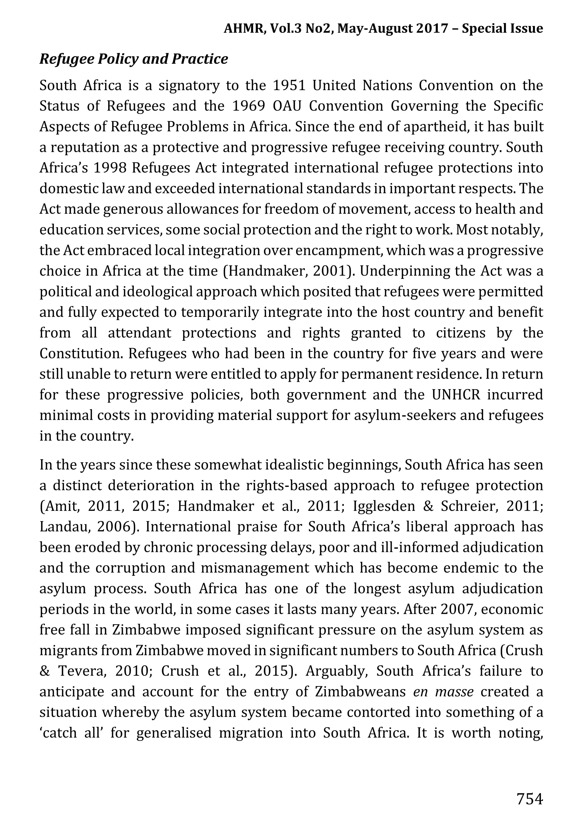 AHMR, Vol.3 No2, May-August 2017 – Special Issue
754
Refugee Policy and Practice
South Africa is a signatory to the 1951 United Nations Convention on the
Status of Refugees and the 1969 OAU Convention Governing the Specific
Aspects of Refugee Problems in Africa. Since the end of apartheid, it has built
a reputation as a protective and progressive refugee receiving country. South
Africa’s 1998 Refugees Act integrated international refugee protections into
domestic law and exceeded international standards in important respects. The
Act made generous allowances for freedom of movement, access to health and
education services, some social protection and the right to work. Most notably,
the Act embraced local integration over encampment, which was a progressive
choice in Africa at the time (Handmaker, 2001). Underpinning the Act was a
political and ideological approach which posited that refugees were permitted
and fully expected to temporarily integrate into the host country and benefit
from all attendant protections and rights granted to citizens by the
Constitution. Refugees who had been in the country for five years and were
still unable to return were entitled to apply for permanent residence. In return
for these progressive policies, both government and the UNHCR incurred
minimal costs in providing material support for asylum-seekers and refugees
in the country.
In the years since these somewhat idealistic beginnings, South Africa has seen
a distinct deterioration in the rights-based approach to refugee protection
(Amit, 2011, 2015; Handmaker et al., 2011; Igglesden & Schreier, 2011;
Landau, 2006). International praise for South Africa’s liberal approach has
been eroded by chronic processing delays, poor and ill-informed adjudication
and the corruption and mismanagement which has become endemic to the
asylum process. South Africa has one of the longest asylum adjudication
periods in the world, in some cases it lasts many years. After 2007, economic
free fall in Zimbabwe imposed significant pressure on the asylum system as
migrants from Zimbabwe moved in significant numbers to South Africa (Crush
& Tevera, 2010; Crush et al., 2015). Arguably, South Africa’s failure to
anticipate and account for the entry of Zimbabweans en masse created a
situation whereby the asylum system became contorted into something of a
‘catch all’ for generalised migration into South Africa. It is worth noting,
 