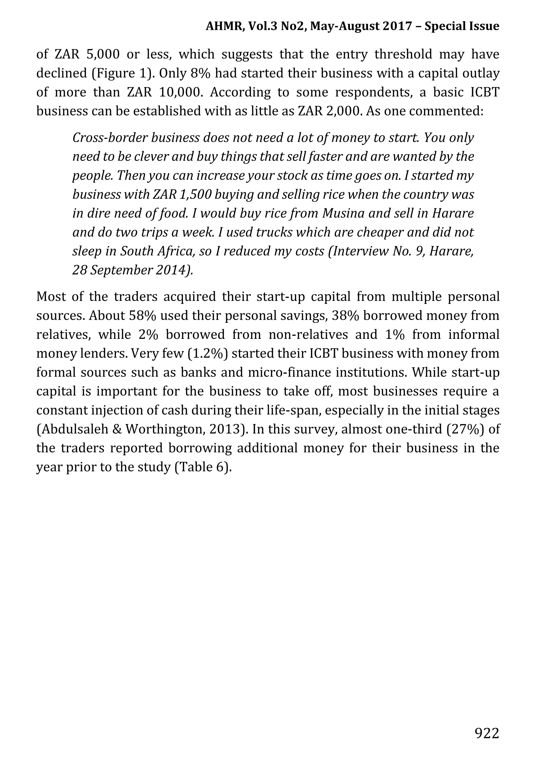 AHMR, Vol.3 No2, May-August 2017 – Special Issue
922
of ZAR 5,000 or less, which suggests that the entry threshold may have
declined (Figure 1). Only 8% had started their business with a capital outlay
of more than ZAR 10,000. According to some respondents, a basic ICBT
business can be established with as little as ZAR 2,000. As one commented:
Cross-border business does not need a lot of money to start. You only
need to be clever and buy things that sell faster and are wanted by the
people. Then you can increase your stock as time goes on. I started my
business with ZAR 1,500 buying and selling rice when the country was
in dire need of food. I would buy rice from Musina and sell in Harare
and do two trips a week. I used trucks which are cheaper and did not
sleep in South Africa, so I reduced my costs (Interview No. 9, Harare,
28 September 2014).
Most of the traders acquired their start-up capital from multiple personal
sources. About 58% used their personal savings, 38% borrowed money from
relatives, while 2% borrowed from non-relatives and 1% from informal
money lenders. Very few (1.2%) started their ICBT business with money from
formal sources such as banks and micro-finance institutions. While start-up
capital is important for the business to take off, most businesses require a
constant injection of cash during their life-span, especially in the initial stages
(Abdulsaleh & Worthington, 2013). In this survey, almost one-third (27%) of
the traders reported borrowing additional money for their business in the
year prior to the study (Table 6).
 