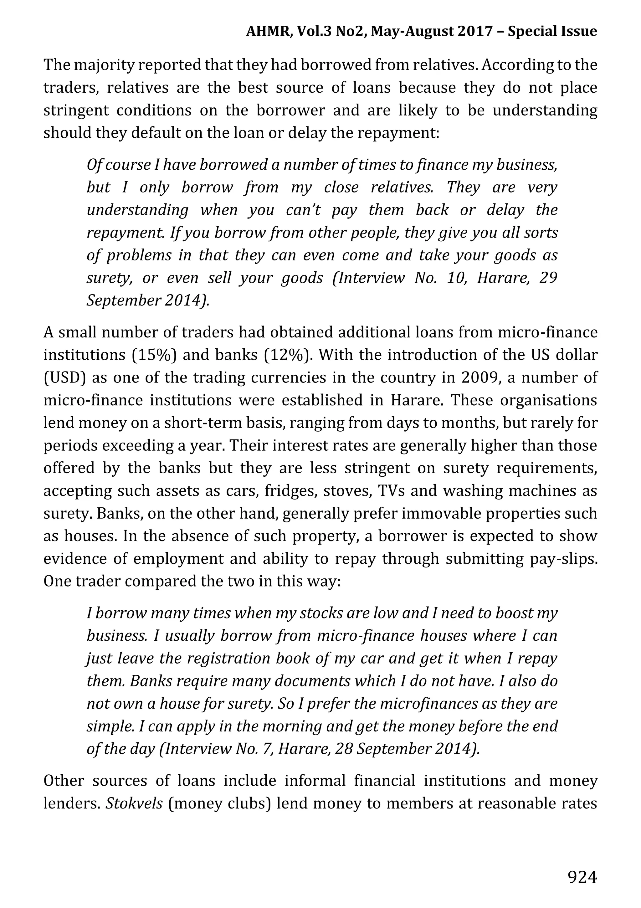 AHMR, Vol.3 No2, May-August 2017 – Special Issue
924
The majority reported that they had borrowed from relatives. According to the
traders, relatives are the best source of loans because they do not place
stringent conditions on the borrower and are likely to be understanding
should they default on the loan or delay the repayment:
Of course I have borrowed a number of times to finance my business,
but I only borrow from my close relatives. They are very
understanding when you can’t pay them back or delay the
repayment. If you borrow from other people, they give you all sorts
of problems in that they can even come and take your goods as
surety, or even sell your goods (Interview No. 10, Harare, 29
September 2014).
A small number of traders had obtained additional loans from micro-finance
institutions (15%) and banks (12%). With the introduction of the US dollar
(USD) as one of the trading currencies in the country in 2009, a number of
micro-finance institutions were established in Harare. These organisations
lend money on a short-term basis, ranging from days to months, but rarely for
periods exceeding a year. Their interest rates are generally higher than those
offered by the banks but they are less stringent on surety requirements,
accepting such assets as cars, fridges, stoves, TVs and washing machines as
surety. Banks, on the other hand, generally prefer immovable properties such
as houses. In the absence of such property, a borrower is expected to show
evidence of employment and ability to repay through submitting pay-slips.
One trader compared the two in this way:
I borrow many times when my stocks are low and I need to boost my
business. I usually borrow from micro-finance houses where I can
just leave the registration book of my car and get it when I repay
them. Banks require many documents which I do not have. I also do
not own a house for surety. So I prefer the microfinances as they are
simple. I can apply in the morning and get the money before the end
of the day (Interview No. 7, Harare, 28 September 2014).
Other sources of loans include informal financial institutions and money
lenders. Stokvels (money clubs) lend money to members at reasonable rates
 