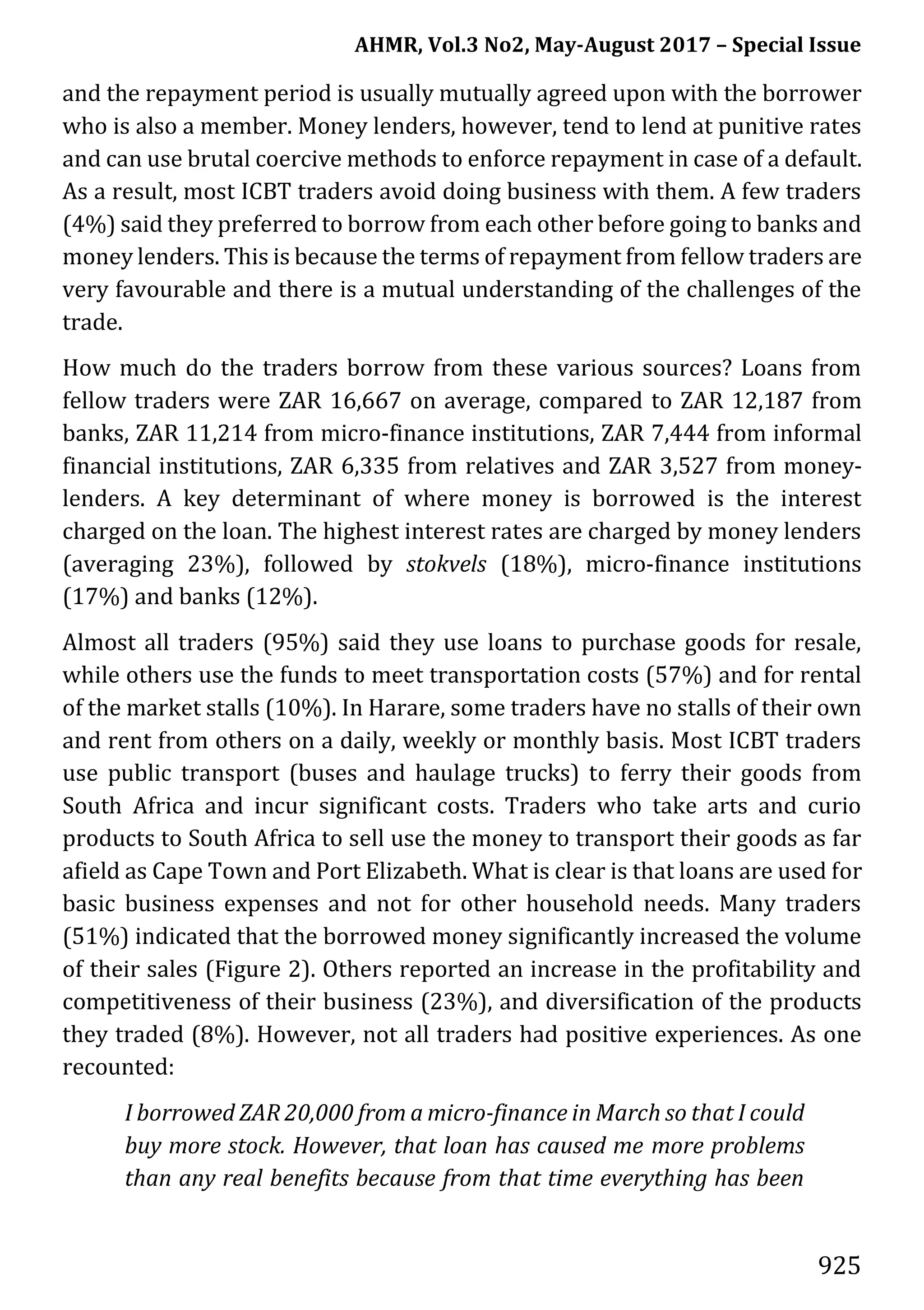 AHMR, Vol.3 No2, May-August 2017 – Special Issue
925
and the repayment period is usually mutually agreed upon with the borrower
who is also a member. Money lenders, however, tend to lend at punitive rates
and can use brutal coercive methods to enforce repayment in case of a default.
As a result, most ICBT traders avoid doing business with them. A few traders
(4%) said they preferred to borrow from each other before going to banks and
money lenders. This is because the terms of repayment from fellow traders are
very favourable and there is a mutual understanding of the challenges of the
trade.
How much do the traders borrow from these various sources? Loans from
fellow traders were ZAR 16,667 on average, compared to ZAR 12,187 from
banks, ZAR 11,214 from micro-finance institutions, ZAR 7,444 from informal
financial institutions, ZAR 6,335 from relatives and ZAR 3,527 from money-
lenders. A key determinant of where money is borrowed is the interest
charged on the loan. The highest interest rates are charged by money lenders
(averaging 23%), followed by stokvels (18%), micro-finance institutions
(17%) and banks (12%).
Almost all traders (95%) said they use loans to purchase goods for resale,
while others use the funds to meet transportation costs (57%) and for rental
of the market stalls (10%). In Harare, some traders have no stalls of their own
and rent from others on a daily, weekly or monthly basis. Most ICBT traders
use public transport (buses and haulage trucks) to ferry their goods from
South Africa and incur significant costs. Traders who take arts and curio
products to South Africa to sell use the money to transport their goods as far
afield as Cape Town and Port Elizabeth. What is clear is that loans are used for
basic business expenses and not for other household needs. Many traders
(51%) indicated that the borrowed money significantly increased the volume
of their sales (Figure 2). Others reported an increase in the profitability and
competitiveness of their business (23%), and diversification of the products
they traded (8%). However, not all traders had positive experiences. As one
recounted:
I borrowed ZAR 20,000 from a micro-finance in March so that I could
buy more stock. However, that loan has caused me more problems
than any real benefits because from that time everything has been
 