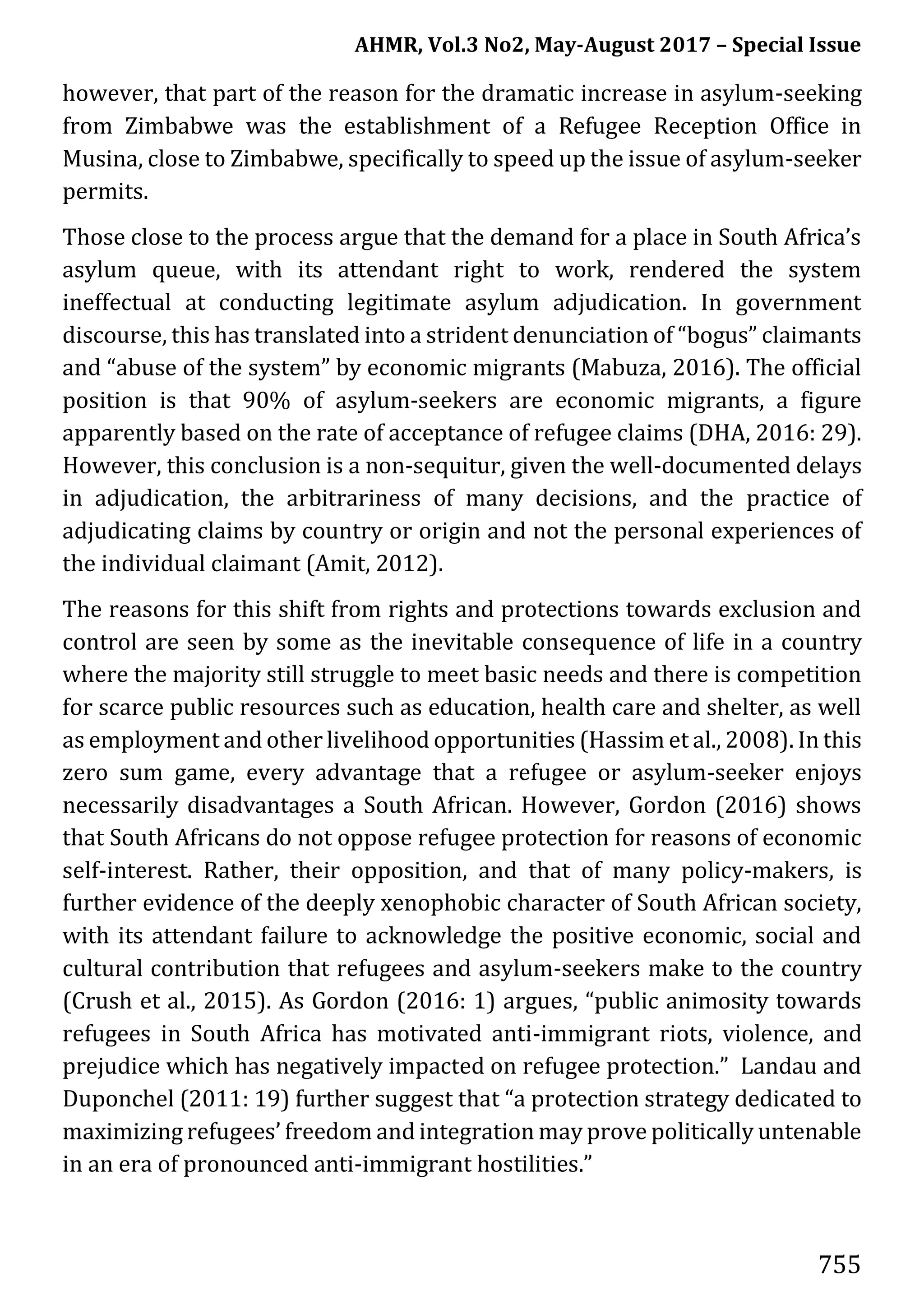 AHMR, Vol.3 No2, May-August 2017 – Special Issue
755
however, that part of the reason for the dramatic increase in asylum-seeking
from Zimbabwe was the establishment of a Refugee Reception Office in
Musina, close to Zimbabwe, specifically to speed up the issue of asylum-seeker
permits.
Those close to the process argue that the demand for a place in South Africa’s
asylum queue, with its attendant right to work, rendered the system
ineffectual at conducting legitimate asylum adjudication. In government
discourse, this has translated into a strident denunciation of “bogus” claimants
and “abuse of the system” by economic migrants (Mabuza, 2016). The official
position is that 90% of asylum-seekers are economic migrants, a figure
apparently based on the rate of acceptance of refugee claims (DHA, 2016: 29).
However, this conclusion is a non-sequitur, given the well-documented delays
in adjudication, the arbitrariness of many decisions, and the practice of
adjudicating claims by country or origin and not the personal experiences of
the individual claimant (Amit, 2012).
The reasons for this shift from rights and protections towards exclusion and
control are seen by some as the inevitable consequence of life in a country
where the majority still struggle to meet basic needs and there is competition
for scarce public resources such as education, health care and shelter, as well
as employment and other livelihood opportunities (Hassim et al., 2008). In this
zero sum game, every advantage that a refugee or asylum-seeker enjoys
necessarily disadvantages a South African. However, Gordon (2016) shows
that South Africans do not oppose refugee protection for reasons of economic
self-interest. Rather, their opposition, and that of many policy-makers, is
further evidence of the deeply xenophobic character of South African society,
with its attendant failure to acknowledge the positive economic, social and
cultural contribution that refugees and asylum-seekers make to the country
(Crush et al., 2015). As Gordon (2016: 1) argues, “public animosity towards
refugees in South Africa has motivated anti-immigrant riots, violence, and
prejudice which has negatively impacted on refugee protection.” Landau and
Duponchel (2011: 19) further suggest that “a protection strategy dedicated to
maximizing refugees’ freedom and integration may prove politically untenable
in an era of pronounced anti-immigrant hostilities.”
 