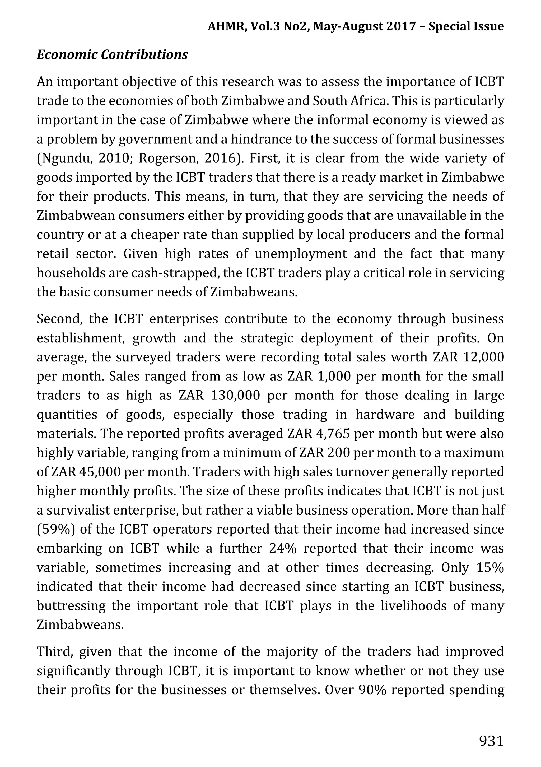 AHMR, Vol.3 No2, May-August 2017 – Special Issue
931
Economic Contributions
An important objective of this research was to assess the importance of ICBT
trade to the economies of both Zimbabwe and South Africa. This is particularly
important in the case of Zimbabwe where the informal economy is viewed as
a problem by government and a hindrance to the success of formal businesses
(Ngundu, 2010; Rogerson, 2016). First, it is clear from the wide variety of
goods imported by the ICBT traders that there is a ready market in Zimbabwe
for their products. This means, in turn, that they are servicing the needs of
Zimbabwean consumers either by providing goods that are unavailable in the
country or at a cheaper rate than supplied by local producers and the formal
retail sector. Given high rates of unemployment and the fact that many
households are cash-strapped, the ICBT traders play a critical role in servicing
the basic consumer needs of Zimbabweans.
Second, the ICBT enterprises contribute to the economy through business
establishment, growth and the strategic deployment of their profits. On
average, the surveyed traders were recording total sales worth ZAR 12,000
per month. Sales ranged from as low as ZAR 1,000 per month for the small
traders to as high as ZAR 130,000 per month for those dealing in large
quantities of goods, especially those trading in hardware and building
materials. The reported profits averaged ZAR 4,765 per month but were also
highly variable, ranging from a minimum of ZAR 200 per month to a maximum
of ZAR 45,000 per month. Traders with high sales turnover generally reported
higher monthly profits. The size of these profits indicates that ICBT is not just
a survivalist enterprise, but rather a viable business operation. More than half
(59%) of the ICBT operators reported that their income had increased since
embarking on ICBT while a further 24% reported that their income was
variable, sometimes increasing and at other times decreasing. Only 15%
indicated that their income had decreased since starting an ICBT business,
buttressing the important role that ICBT plays in the livelihoods of many
Zimbabweans.
Third, given that the income of the majority of the traders had improved
significantly through ICBT, it is important to know whether or not they use
their profits for the businesses or themselves. Over 90% reported spending
 
