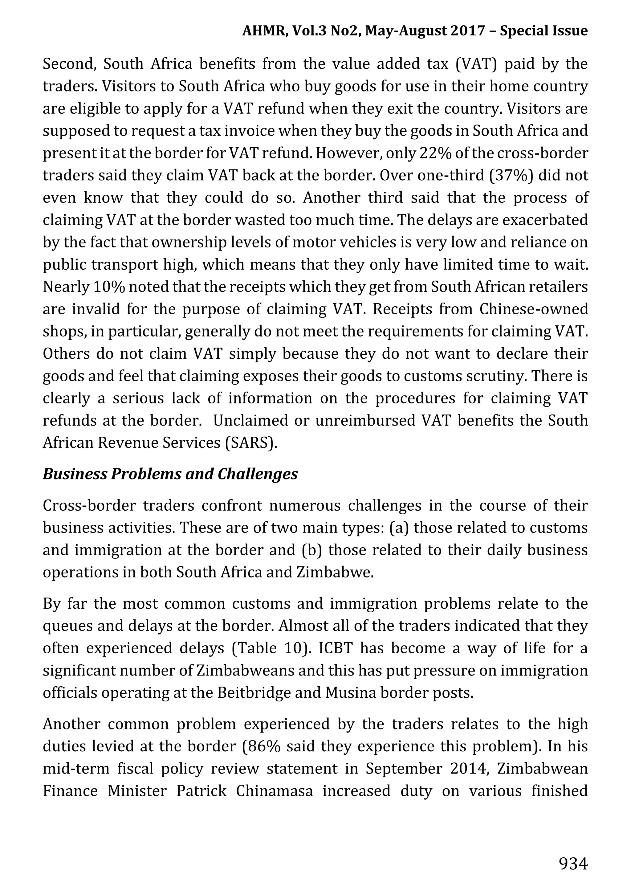 AHMR, Vol.3 No2, May-August 2017 – Special Issue
934
Second, South Africa benefits from the value added tax (VAT) paid by the
traders. Visitors to South Africa who buy goods for use in their home country
are eligible to apply for a VAT refund when they exit the country. Visitors are
supposed to request a tax invoice when they buy the goods in South Africa and
present it at the border for VAT refund. However, only 22% of the cross-border
traders said they claim VAT back at the border. Over one-third (37%) did not
even know that they could do so. Another third said that the process of
claiming VAT at the border wasted too much time. The delays are exacerbated
by the fact that ownership levels of motor vehicles is very low and reliance on
public transport high, which means that they only have limited time to wait.
Nearly 10% noted that the receipts which they get from South African retailers
are invalid for the purpose of claiming VAT. Receipts from Chinese-owned
shops, in particular, generally do not meet the requirements for claiming VAT.
Others do not claim VAT simply because they do not want to declare their
goods and feel that claiming exposes their goods to customs scrutiny. There is
clearly a serious lack of information on the procedures for claiming VAT
refunds at the border. Unclaimed or unreimbursed VAT benefits the South
African Revenue Services (SARS).
Business Problems and Challenges
Cross-border traders confront numerous challenges in the course of their
business activities. These are of two main types: (a) those related to customs
and immigration at the border and (b) those related to their daily business
operations in both South Africa and Zimbabwe.
By far the most common customs and immigration problems relate to the
queues and delays at the border. Almost all of the traders indicated that they
often experienced delays (Table 10). ICBT has become a way of life for a
significant number of Zimbabweans and this has put pressure on immigration
officials operating at the Beitbridge and Musina border posts.
Another common problem experienced by the traders relates to the high
duties levied at the border (86% said they experience this problem). In his
mid-term fiscal policy review statement in September 2014, Zimbabwean
Finance Minister Patrick Chinamasa increased duty on various finished
 