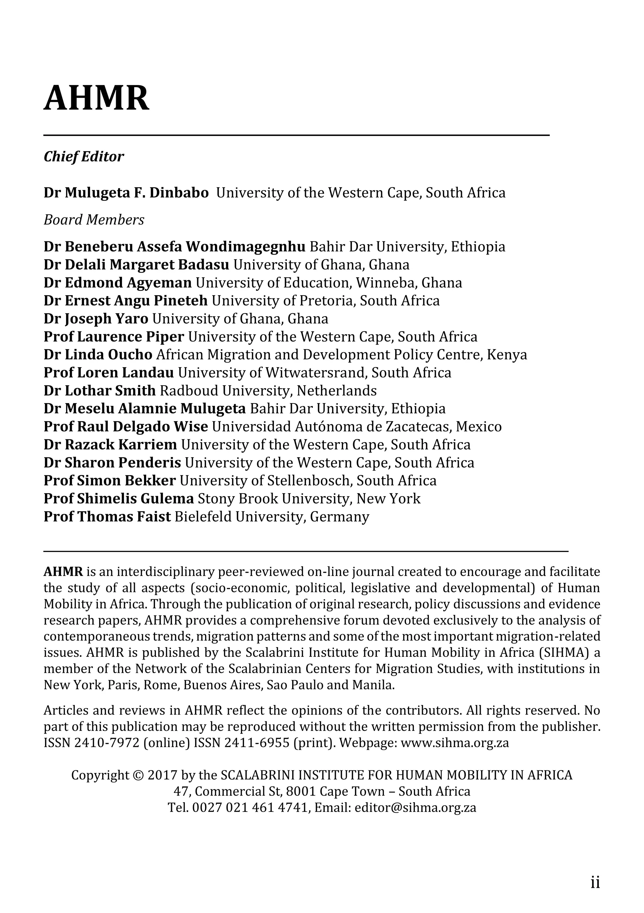 ii
AHMR
_________________________________________________________________________________
Chief Editor
Dr Mulugeta F. Dinbabo University of the Western Cape, South Africa
Board Members
Dr Beneberu Assefa Wondimagegnhu Bahir Dar University, Ethiopia
Dr Delali Margaret Badasu University of Ghana, Ghana
Dr Edmond Agyeman University of Education, Winneba, Ghana
Dr Ernest Angu Pineteh University of Pretoria, South Africa
Dr Joseph Yaro University of Ghana, Ghana
Prof Laurence Piper University of the Western Cape, South Africa
Dr Linda Oucho African Migration and Development Policy Centre, Kenya
Prof Loren Landau University of Witwatersrand, South Africa
Dr Lothar Smith Radboud University, Netherlands
Dr Meselu Alamnie Mulugeta Bahir Dar University, Ethiopia
Prof Raul Delgado Wise Universidad Autónoma de Zacatecas, Mexico
Dr Razack Karriem University of the Western Cape, South Africa
Dr Sharon Penderis University of the Western Cape, South Africa
Prof Simon Bekker University of Stellenbosch, South Africa
Prof Shimelis Gulema Stony Brook University, New York
Prof Thomas Faist Bielefeld University, Germany
____________________________________________________________________________________
AHMR is an interdisciplinary peer-reviewed on-line journal created to encourage and facilitate
the study of all aspects (socio-economic, political, legislative and developmental) of Human
Mobility in Africa. Through the publication of original research, policy discussions and evidence
research papers, AHMR provides a comprehensive forum devoted exclusively to the analysis of
contemporaneous trends, migration patterns and some of the most important migration-related
issues. AHMR is published by the Scalabrini Institute for Human Mobility in Africa (SIHMA) a
member of the Network of the Scalabrinian Centers for Migration Studies, with institutions in
New York, Paris, Rome, Buenos Aires, Sao Paulo and Manila.
Articles and reviews in AHMR reflect the opinions of the contributors. All rights reserved. No
part of this publication may be reproduced without the written permission from the publisher.
ISSN 2410-7972 (online) ISSN 2411-6955 (print). Webpage: www.sihma.org.za
Copyright © 2017 by the SCALABRINI INSTITUTE FOR HUMAN MOBILITY IN AFRICA
47, Commercial St, 8001 Cape Town – South Africa
Tel. 0027 021 461 4741, Email: editor@sihma.org.za
 