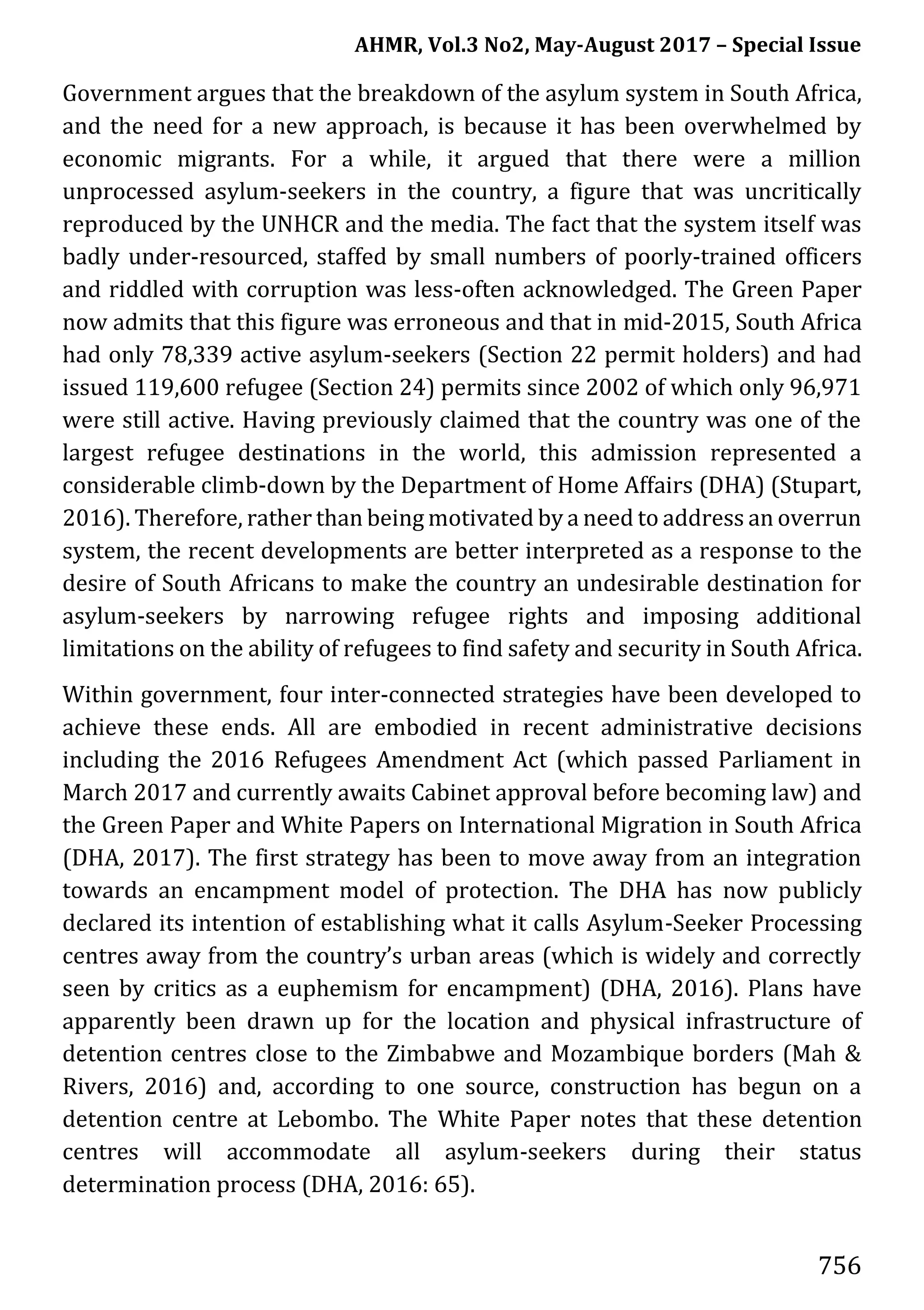 AHMR, Vol.3 No2, May-August 2017 – Special Issue
756
Government argues that the breakdown of the asylum system in South Africa,
and the need for a new approach, is because it has been overwhelmed by
economic migrants. For a while, it argued that there were a million
unprocessed asylum-seekers in the country, a figure that was uncritically
reproduced by the UNHCR and the media. The fact that the system itself was
badly under-resourced, staffed by small numbers of poorly-trained officers
and riddled with corruption was less-often acknowledged. The Green Paper
now admits that this figure was erroneous and that in mid-2015, South Africa
had only 78,339 active asylum-seekers (Section 22 permit holders) and had
issued 119,600 refugee (Section 24) permits since 2002 of which only 96,971
were still active. Having previously claimed that the country was one of the
largest refugee destinations in the world, this admission represented a
considerable climb-down by the Department of Home Affairs (DHA) (Stupart,
2016). Therefore, rather than being motivated by a need to address an overrun
system, the recent developments are better interpreted as a response to the
desire of South Africans to make the country an undesirable destination for
asylum-seekers by narrowing refugee rights and imposing additional
limitations on the ability of refugees to find safety and security in South Africa.
Within government, four inter-connected strategies have been developed to
achieve these ends. All are embodied in recent administrative decisions
including the 2016 Refugees Amendment Act (which passed Parliament in
March 2017 and currently awaits Cabinet approval before becoming law) and
the Green Paper and White Papers on International Migration in South Africa
(DHA, 2017). The first strategy has been to move away from an integration
towards an encampment model of protection. The DHA has now publicly
declared its intention of establishing what it calls Asylum-Seeker Processing
centres away from the country’s urban areas (which is widely and correctly
seen by critics as a euphemism for encampment) (DHA, 2016). Plans have
apparently been drawn up for the location and physical infrastructure of
detention centres close to the Zimbabwe and Mozambique borders (Mah &
Rivers, 2016) and, according to one source, construction has begun on a
detention centre at Lebombo. The White Paper notes that these detention
centres will accommodate all asylum-seekers during their status
determination process (DHA, 2016: 65).
 