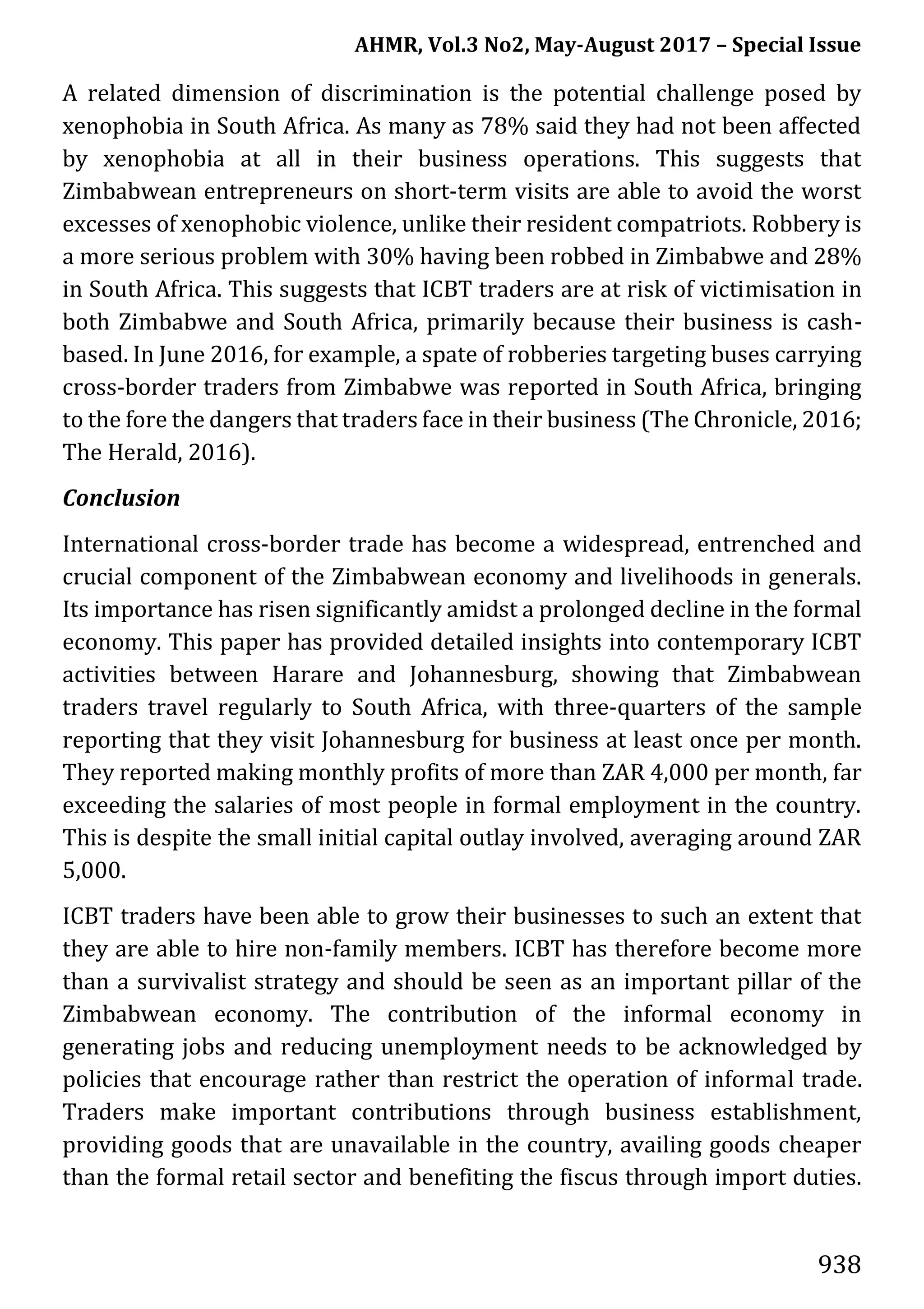 AHMR, Vol.3 No2, May-August 2017 – Special Issue
938
A related dimension of discrimination is the potential challenge posed by
xenophobia in South Africa. As many as 78% said they had not been affected
by xenophobia at all in their business operations. This suggests that
Zimbabwean entrepreneurs on short-term visits are able to avoid the worst
excesses of xenophobic violence, unlike their resident compatriots. Robbery is
a more serious problem with 30% having been robbed in Zimbabwe and 28%
in South Africa. This suggests that ICBT traders are at risk of victimisation in
both Zimbabwe and South Africa, primarily because their business is cash-
based. In June 2016, for example, a spate of robberies targeting buses carrying
cross-border traders from Zimbabwe was reported in South Africa, bringing
to the fore the dangers that traders face in their business (The Chronicle, 2016;
The Herald, 2016).
Conclusion
International cross-border trade has become a widespread, entrenched and
crucial component of the Zimbabwean economy and livelihoods in generals.
Its importance has risen significantly amidst a prolonged decline in the formal
economy. This paper has provided detailed insights into contemporary ICBT
activities between Harare and Johannesburg, showing that Zimbabwean
traders travel regularly to South Africa, with three-quarters of the sample
reporting that they visit Johannesburg for business at least once per month.
They reported making monthly profits of more than ZAR 4,000 per month, far
exceeding the salaries of most people in formal employment in the country.
This is despite the small initial capital outlay involved, averaging around ZAR
5,000.
ICBT traders have been able to grow their businesses to such an extent that
they are able to hire non-family members. ICBT has therefore become more
than a survivalist strategy and should be seen as an important pillar of the
Zimbabwean economy. The contribution of the informal economy in
generating jobs and reducing unemployment needs to be acknowledged by
policies that encourage rather than restrict the operation of informal trade.
Traders make important contributions through business establishment,
providing goods that are unavailable in the country, availing goods cheaper
than the formal retail sector and benefiting the fiscus through import duties.
 