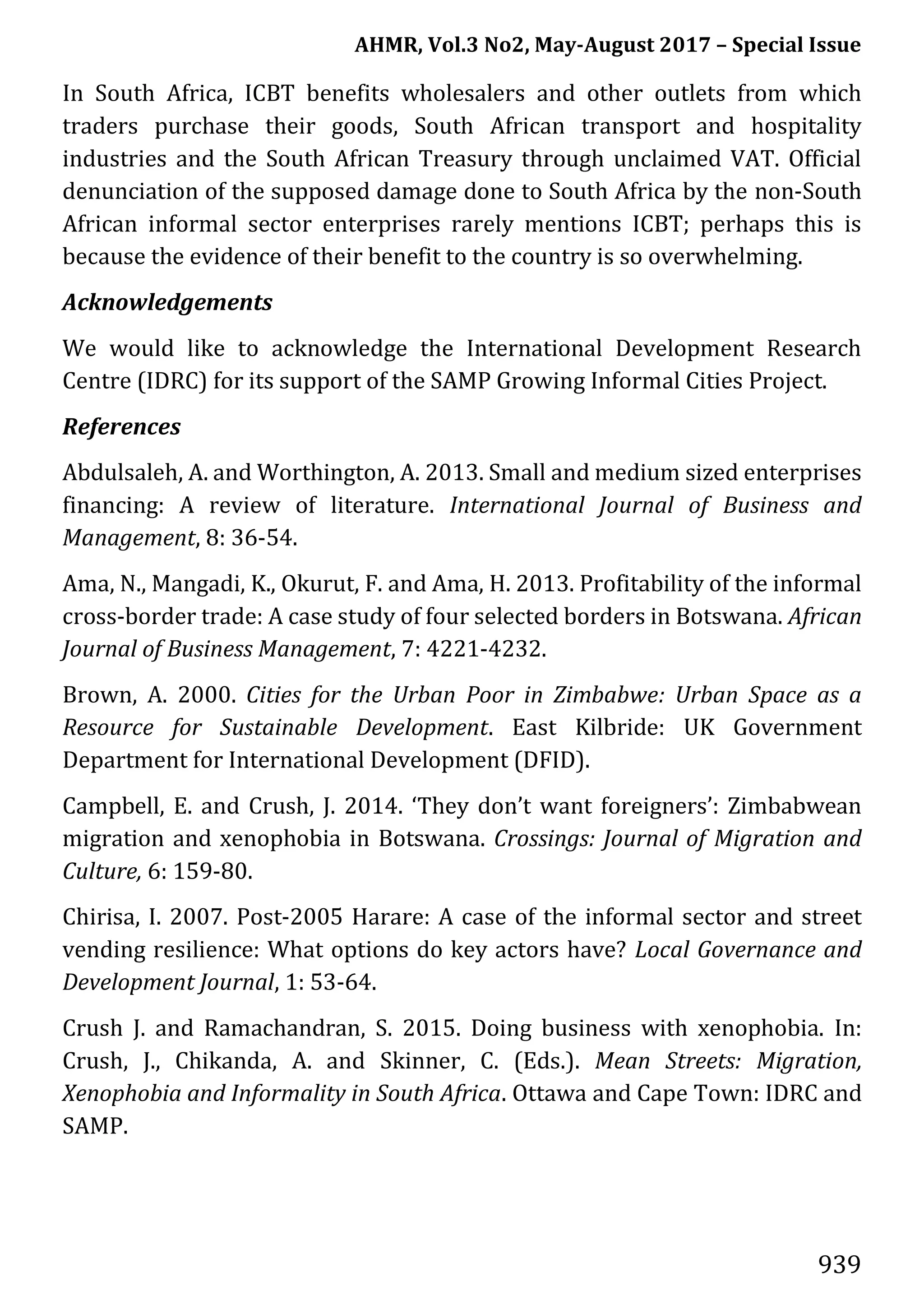 AHMR, Vol.3 No2, May-August 2017 – Special Issue
939
In South Africa, ICBT benefits wholesalers and other outlets from which
traders purchase their goods, South African transport and hospitality
industries and the South African Treasury through unclaimed VAT. Official
denunciation of the supposed damage done to South Africa by the non-South
African informal sector enterprises rarely mentions ICBT; perhaps this is
because the evidence of their benefit to the country is so overwhelming.
Acknowledgements
We would like to acknowledge the International Development Research
Centre (IDRC) for its support of the SAMP Growing Informal Cities Project.
References
Abdulsaleh, A. and Worthington, A. 2013. Small and medium sized enterprises
financing: A review of literature. International Journal of Business and
Management, 8: 36-54.
Ama, N., Mangadi, K., Okurut, F. and Ama, H. 2013. Profitability of the informal
cross-border trade: A case study of four selected borders in Botswana. African
Journal of Business Management, 7: 4221-4232.
Brown, A. 2000. Cities for the Urban Poor in Zimbabwe: Urban Space as a
Resource for Sustainable Development. East Kilbride: UK Government
Department for International Development (DFID).
Campbell, E. and Crush, J. 2014. ‘They don’t want foreigners’: Zimbabwean
migration and xenophobia in Botswana. Crossings: Journal of Migration and
Culture, 6: 159-80.
Chirisa, I. 2007. Post-2005 Harare: A case of the informal sector and street
vending resilience: What options do key actors have? Local Governance and
Development Journal, 1: 53-64.
Crush J. and Ramachandran, S. 2015. Doing business with xenophobia. In:
Crush, J., Chikanda, A. and Skinner, C. (Eds.). Mean Streets: Migration,
Xenophobia and Informality in South Africa. Ottawa and Cape Town: IDRC and
SAMP.
 