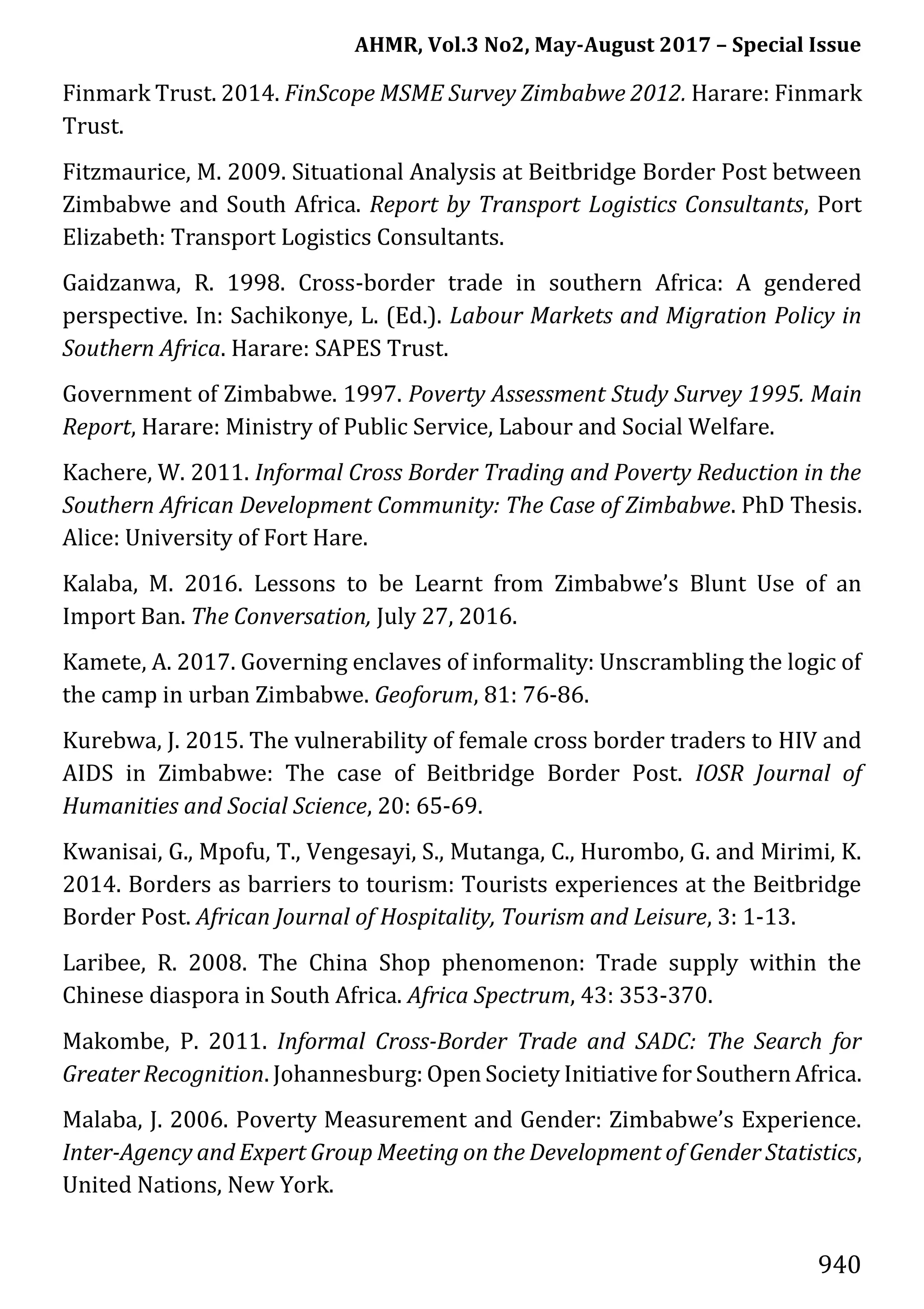 AHMR, Vol.3 No2, May-August 2017 – Special Issue
940
Finmark Trust. 2014. FinScope MSME Survey Zimbabwe 2012. Harare: Finmark
Trust.
Fitzmaurice, M. 2009. Situational Analysis at Beitbridge Border Post between
Zimbabwe and South Africa. Report by Transport Logistics Consultants, Port
Elizabeth: Transport Logistics Consultants.
Gaidzanwa, R. 1998. Cross-border trade in southern Africa: A gendered
perspective. In: Sachikonye, L. (Ed.). Labour Markets and Migration Policy in
Southern Africa. Harare: SAPES Trust.
Government of Zimbabwe. 1997. Poverty Assessment Study Survey 1995. Main
Report, Harare: Ministry of Public Service, Labour and Social Welfare.
Kachere, W. 2011. Informal Cross Border Trading and Poverty Reduction in the
Southern African Development Community: The Case of Zimbabwe. PhD Thesis.
Alice: University of Fort Hare.
Kalaba, M. 2016. Lessons to be Learnt from Zimbabwe’s Blunt Use of an
Import Ban. The Conversation, July 27, 2016.
Kamete, A. 2017. Governing enclaves of informality: Unscrambling the logic of
the camp in urban Zimbabwe. Geoforum, 81: 76-86.
Kurebwa, J. 2015. The vulnerability of female cross border traders to HIV and
AIDS in Zimbabwe: The case of Beitbridge Border Post. IOSR Journal of
Humanities and Social Science, 20: 65-69.
Kwanisai, G., Mpofu, T., Vengesayi, S., Mutanga, C., Hurombo, G. and Mirimi, K.
2014. Borders as barriers to tourism: Tourists experiences at the Beitbridge
Border Post. African Journal of Hospitality, Tourism and Leisure, 3: 1-13.
Laribee, R. 2008. The China Shop phenomenon: Trade supply within the
Chinese diaspora in South Africa. Africa Spectrum, 43: 353-370.
Makombe, P. 2011. Informal Cross-Border Trade and SADC: The Search for
Greater Recognition. Johannesburg: Open Society Initiative for Southern Africa.
Malaba, J. 2006. Poverty Measurement and Gender: Zimbabwe’s Experience.
Inter-Agency and Expert Group Meeting on the Development of Gender Statistics,
United Nations, New York.
 