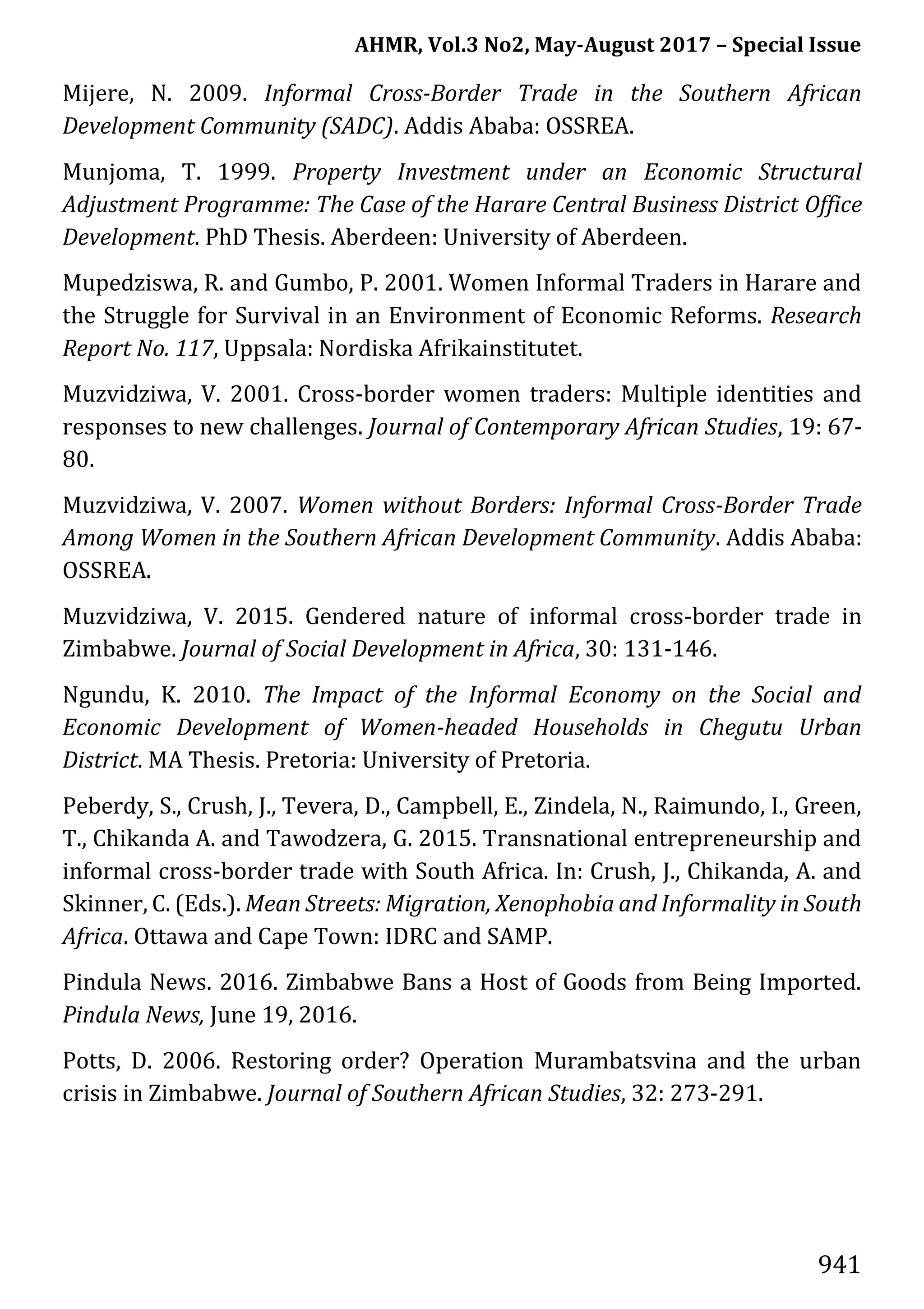 AHMR, Vol.3 No2, May-August 2017 – Special Issue
941
Mijere, N. 2009. Informal Cross-Border Trade in the Southern African
Development Community (SADC). Addis Ababa: OSSREA.
Munjoma, T. 1999. Property Investment under an Economic Structural
Adjustment Programme: The Case of the Harare Central Business District Office
Development. PhD Thesis. Aberdeen: University of Aberdeen.
Mupedziswa, R. and Gumbo, P. 2001. Women Informal Traders in Harare and
the Struggle for Survival in an Environment of Economic Reforms. Research
Report No. 117, Uppsala: Nordiska Afrikainstitutet.
Muzvidziwa, V. 2001. Cross-border women traders: Multiple identities and
responses to new challenges. Journal of Contemporary African Studies, 19: 67-
80.
Muzvidziwa, V. 2007. Women without Borders: Informal Cross-Border Trade
Among Women in the Southern African Development Community. Addis Ababa:
OSSREA.
Muzvidziwa, V. 2015. Gendered nature of informal cross-border trade in
Zimbabwe. Journal of Social Development in Africa, 30: 131-146.
Ngundu, K. 2010. The Impact of the Informal Economy on the Social and
Economic Development of Women-headed Households in Chegutu Urban
District. MA Thesis. Pretoria: University of Pretoria.
Peberdy, S., Crush, J., Tevera, D., Campbell, E., Zindela, N., Raimundo, I., Green,
T., Chikanda A. and Tawodzera, G. 2015. Transnational entrepreneurship and
informal cross-border trade with South Africa. In: Crush, J., Chikanda, A. and
Skinner, C. (Eds.). Mean Streets: Migration, Xenophobia and Informality in South
Africa. Ottawa and Cape Town: IDRC and SAMP.
Pindula News. 2016. Zimbabwe Bans a Host of Goods from Being Imported.
Pindula News, June 19, 2016.
Potts, D. 2006. Restoring order? Operation Murambatsvina and the urban
crisis in Zimbabwe. Journal of Southern African Studies, 32: 273-291.
 