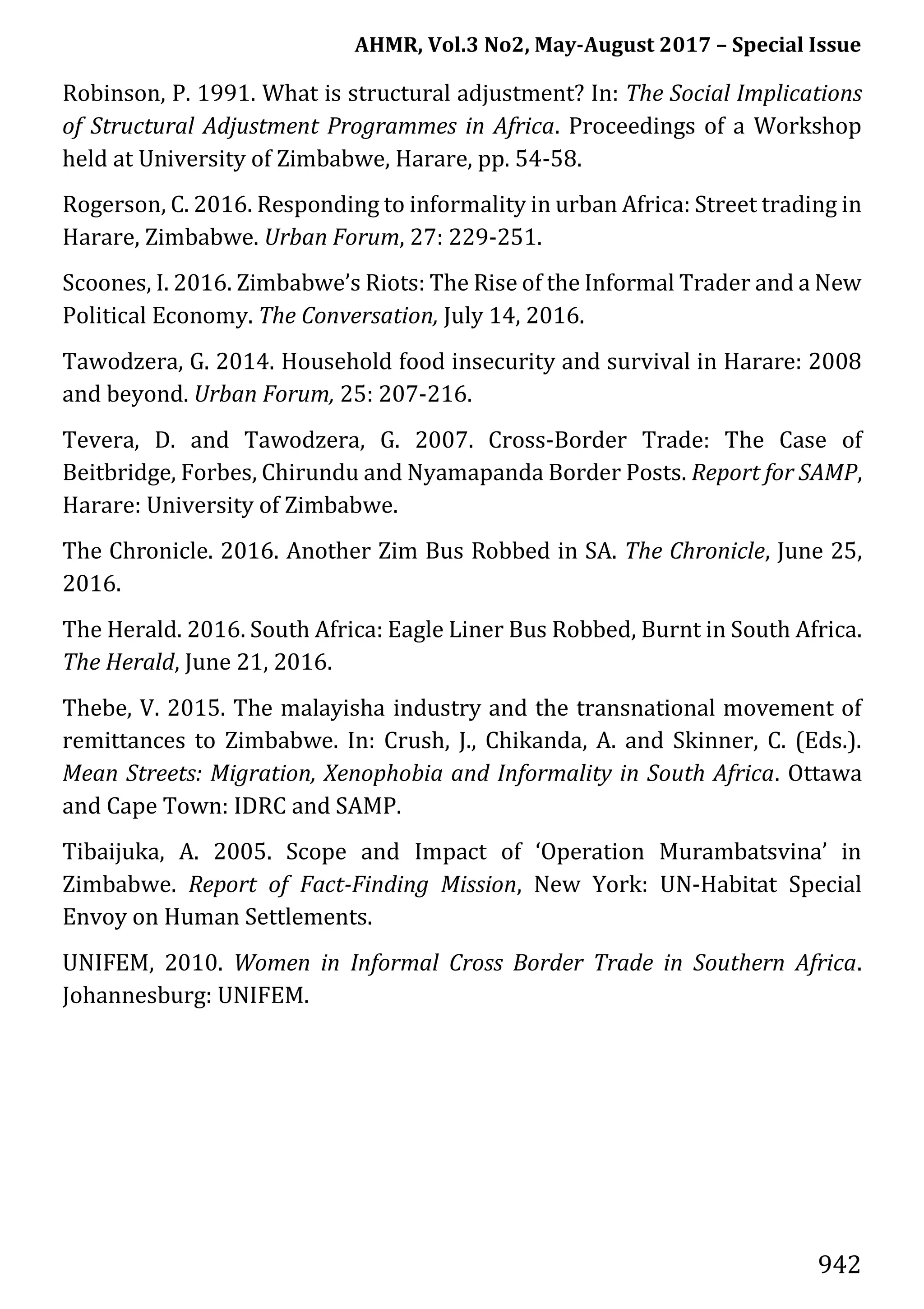 AHMR, Vol.3 No2, May-August 2017 – Special Issue
942
Robinson, P. 1991. What is structural adjustment? In: The Social Implications
of Structural Adjustment Programmes in Africa. Proceedings of a Workshop
held at University of Zimbabwe, Harare, pp. 54-58.
Rogerson, C. 2016. Responding to informality in urban Africa: Street trading in
Harare, Zimbabwe. Urban Forum, 27: 229-251.
Scoones, I. 2016. Zimbabwe’s Riots: The Rise of the Informal Trader and a New
Political Economy. The Conversation, July 14, 2016.
Tawodzera, G. 2014. Household food insecurity and survival in Harare: 2008
and beyond. Urban Forum, 25: 207-216.
Tevera, D. and Tawodzera, G. 2007. Cross-Border Trade: The Case of
Beitbridge, Forbes, Chirundu and Nyamapanda Border Posts. Report for SAMP,
Harare: University of Zimbabwe.
The Chronicle. 2016. Another Zim Bus Robbed in SA. The Chronicle, June 25,
2016.
The Herald. 2016. South Africa: Eagle Liner Bus Robbed, Burnt in South Africa.
The Herald, June 21, 2016.
Thebe, V. 2015. The malayisha industry and the transnational movement of
remittances to Zimbabwe. In: Crush, J., Chikanda, A. and Skinner, C. (Eds.).
Mean Streets: Migration, Xenophobia and Informality in South Africa. Ottawa
and Cape Town: IDRC and SAMP.
Tibaijuka, A. 2005. Scope and Impact of ‘Operation Murambatsvina’ in
Zimbabwe. Report of Fact-Finding Mission, New York: UN-Habitat Special
Envoy on Human Settlements.
UNIFEM, 2010. Women in Informal Cross Border Trade in Southern Africa.
Johannesburg: UNIFEM.
 