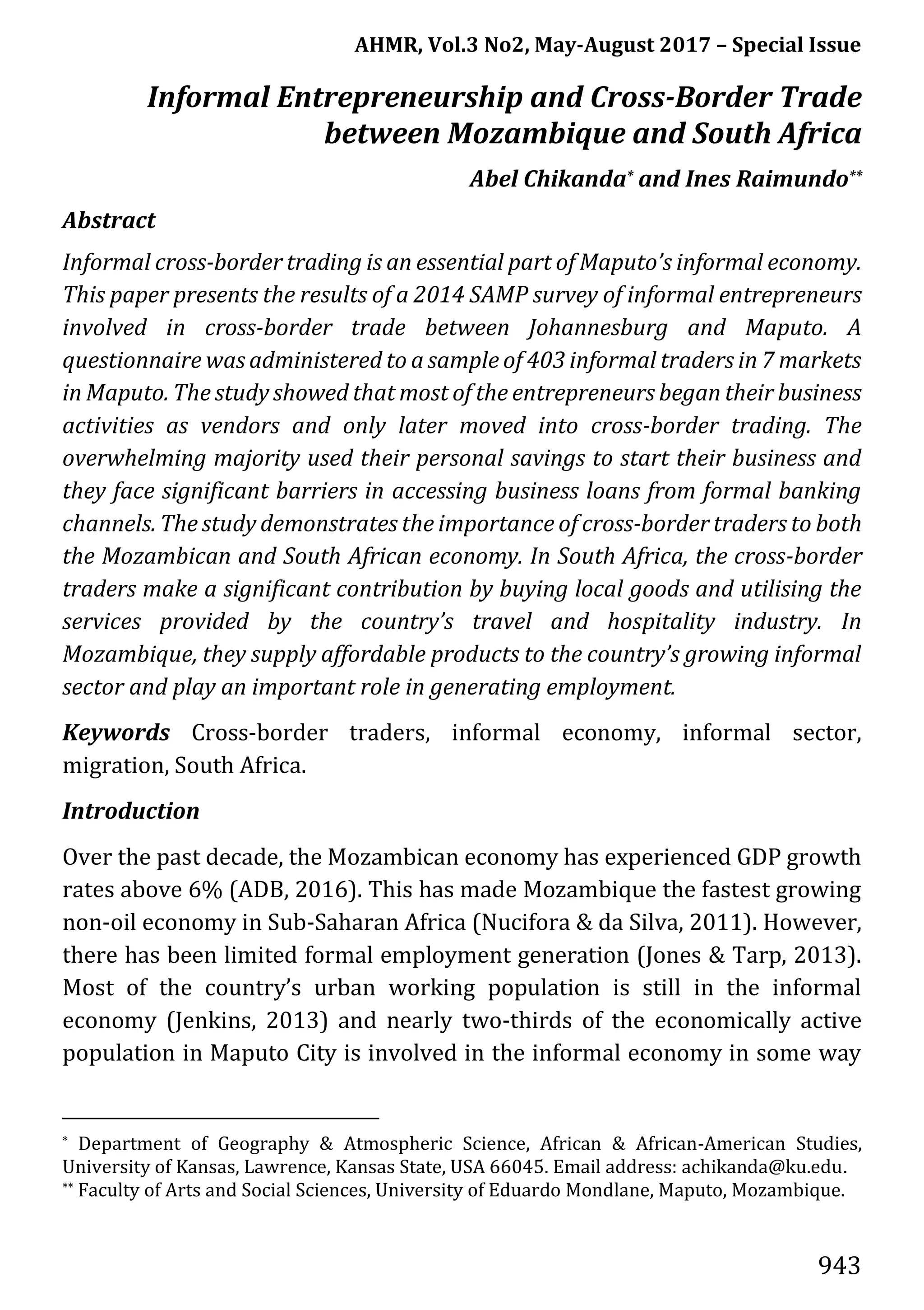 AHMR, Vol.3 No2, May-August 2017 – Special Issue
943
Informal Entrepreneurship and Cross-Border Trade
between Mozambique and South Africa
Abel Chikanda* and Ines Raimundo**
Abstract
Informal cross-border trading is an essential part of Maputo’s informal economy.
This paper presents the results of a 2014 SAMP survey of informal entrepreneurs
involved in cross-border trade between Johannesburg and Maputo. A
questionnaire was administered to a sample of 403 informal traders in 7 markets
in Maputo. The study showed that most of the entrepreneurs began their business
activities as vendors and only later moved into cross-border trading. The
overwhelming majority used their personal savings to start their business and
they face significant barriers in accessing business loans from formal banking
channels. The study demonstrates the importance of cross-border traders to both
the Mozambican and South African economy. In South Africa, the cross-border
traders make a significant contribution by buying local goods and utilising the
services provided by the country’s travel and hospitality industry. In
Mozambique, they supply affordable products to the country’s growing informal
sector and play an important role in generating employment.
Keywords Cross-border traders, informal economy, informal sector,
migration, South Africa.
Introduction
Over the past decade, the Mozambican economy has experienced GDP growth
rates above 6% (ADB, 2016). This has made Mozambique the fastest growing
non-oil economy in Sub-Saharan Africa (Nucifora & da Silva, 2011). However,
there has been limited formal employment generation (Jones & Tarp, 2013).
Most of the country’s urban working population is still in the informal
economy (Jenkins, 2013) and nearly two-thirds of the economically active
population in Maputo City is involved in the informal economy in some way
* Department of Geography & Atmospheric Science, African & African-American Studies,
University of Kansas, Lawrence, Kansas State, USA 66045. Email address: achikanda@ku.edu.
** Faculty of Arts and Social Sciences, University of Eduardo Mondlane, Maputo, Mozambique.
 
