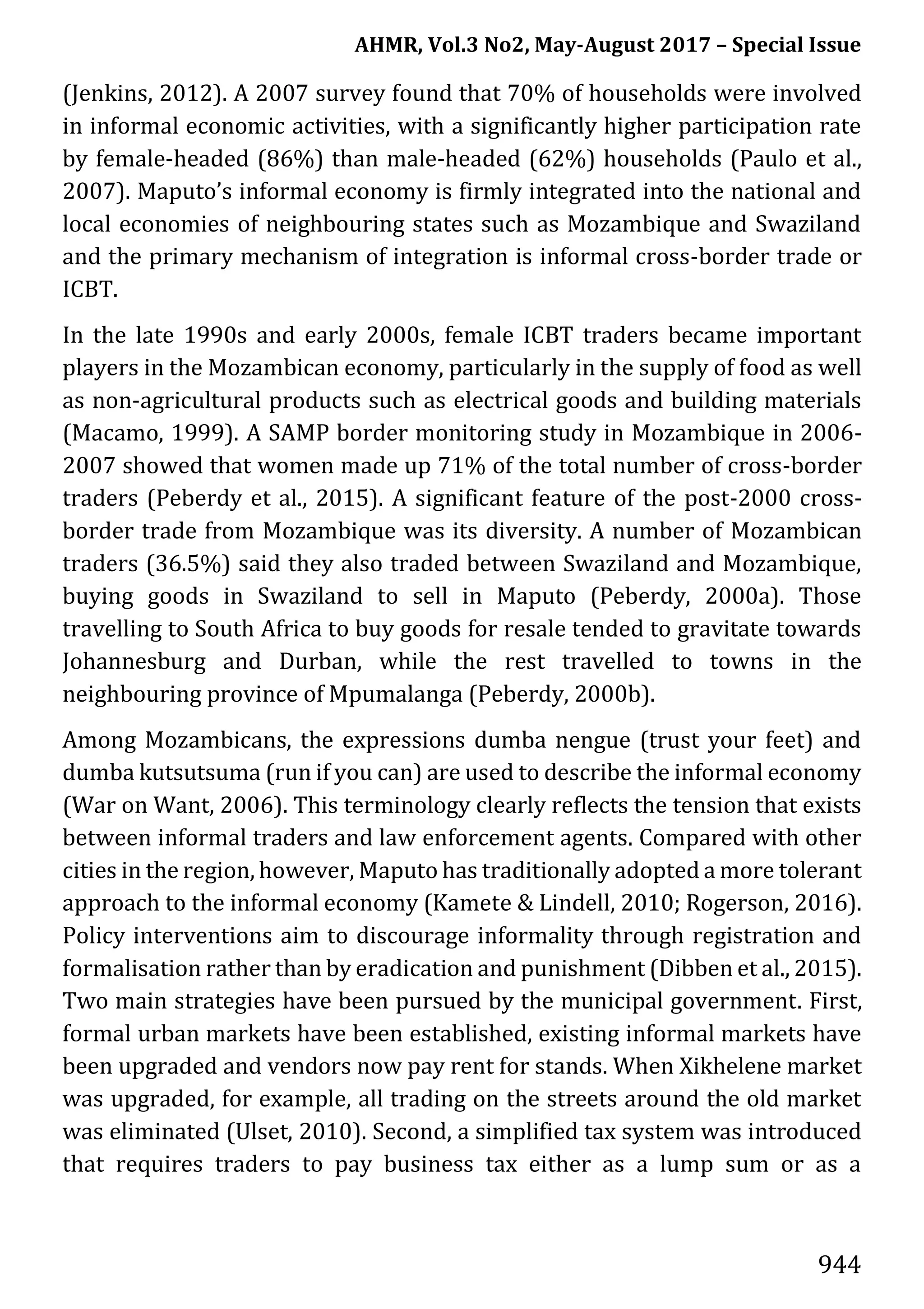 AHMR, Vol.3 No2, May-August 2017 – Special Issue
944
(Jenkins, 2012). A 2007 survey found that 70% of households were involved
in informal economic activities, with a significantly higher participation rate
by female-headed (86%) than male-headed (62%) households (Paulo et al.,
2007). Maputo’s informal economy is firmly integrated into the national and
local economies of neighbouring states such as Mozambique and Swaziland
and the primary mechanism of integration is informal cross-border trade or
ICBT.
In the late 1990s and early 2000s, female ICBT traders became important
players in the Mozambican economy, particularly in the supply of food as well
as non-agricultural products such as electrical goods and building materials
(Macamo, 1999). A SAMP border monitoring study in Mozambique in 2006-
2007 showed that women made up 71% of the total number of cross-border
traders (Peberdy et al., 2015). A significant feature of the post-2000 cross-
border trade from Mozambique was its diversity. A number of Mozambican
traders (36.5%) said they also traded between Swaziland and Mozambique,
buying goods in Swaziland to sell in Maputo (Peberdy, 2000a). Those
travelling to South Africa to buy goods for resale tended to gravitate towards
Johannesburg and Durban, while the rest travelled to towns in the
neighbouring province of Mpumalanga (Peberdy, 2000b).
Among Mozambicans, the expressions dumba nengue (trust your feet) and
dumba kutsutsuma (run if you can) are used to describe the informal economy
(War on Want, 2006). This terminology clearly reflects the tension that exists
between informal traders and law enforcement agents. Compared with other
cities in the region, however, Maputo has traditionally adopted a more tolerant
approach to the informal economy (Kamete & Lindell, 2010; Rogerson, 2016).
Policy interventions aim to discourage informality through registration and
formalisation rather than by eradication and punishment (Dibben et al., 2015).
Two main strategies have been pursued by the municipal government. First,
formal urban markets have been established, existing informal markets have
been upgraded and vendors now pay rent for stands. When Xikhelene market
was upgraded, for example, all trading on the streets around the old market
was eliminated (Ulset, 2010). Second, a simplified tax system was introduced
that requires traders to pay business tax either as a lump sum or as a
 