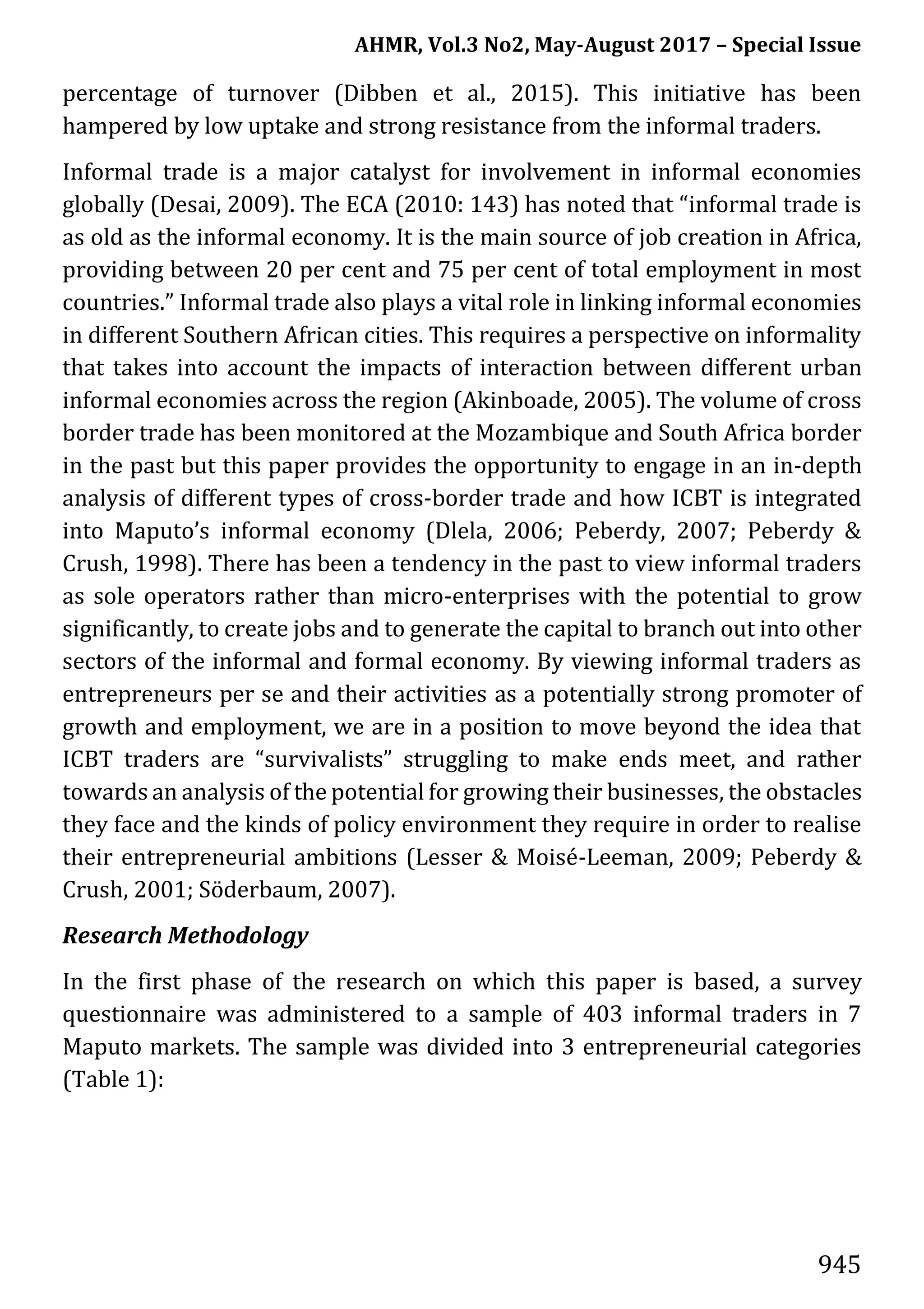AHMR, Vol.3 No2, May-August 2017 – Special Issue
945
percentage of turnover (Dibben et al., 2015). This initiative has been
hampered by low uptake and strong resistance from the informal traders.
Informal trade is a major catalyst for involvement in informal economies
globally (Desai, 2009). The ECA (2010: 143) has noted that “informal trade is
as old as the informal economy. It is the main source of job creation in Africa,
providing between 20 per cent and 75 per cent of total employment in most
countries.” Informal trade also plays a vital role in linking informal economies
in different Southern African cities. This requires a perspective on informality
that takes into account the impacts of interaction between different urban
informal economies across the region (Akinboade, 2005). The volume of cross
border trade has been monitored at the Mozambique and South Africa border
in the past but this paper provides the opportunity to engage in an in-depth
analysis of different types of cross-border trade and how ICBT is integrated
into Maputo’s informal economy (Dlela, 2006; Peberdy, 2007; Peberdy &
Crush, 1998). There has been a tendency in the past to view informal traders
as sole operators rather than micro-enterprises with the potential to grow
significantly, to create jobs and to generate the capital to branch out into other
sectors of the informal and formal economy. By viewing informal traders as
entrepreneurs per se and their activities as a potentially strong promoter of
growth and employment, we are in a position to move beyond the idea that
ICBT traders are “survivalists” struggling to make ends meet, and rather
towards an analysis of the potential for growing their businesses, the obstacles
they face and the kinds of policy environment they require in order to realise
their entrepreneurial ambitions (Lesser & Moisé-Leeman, 2009; Peberdy &
Crush, 2001; Söderbaum, 2007).
Research Methodology
In the first phase of the research on which this paper is based, a survey
questionnaire was administered to a sample of 403 informal traders in 7
Maputo markets. The sample was divided into 3 entrepreneurial categories
(Table 1):
 