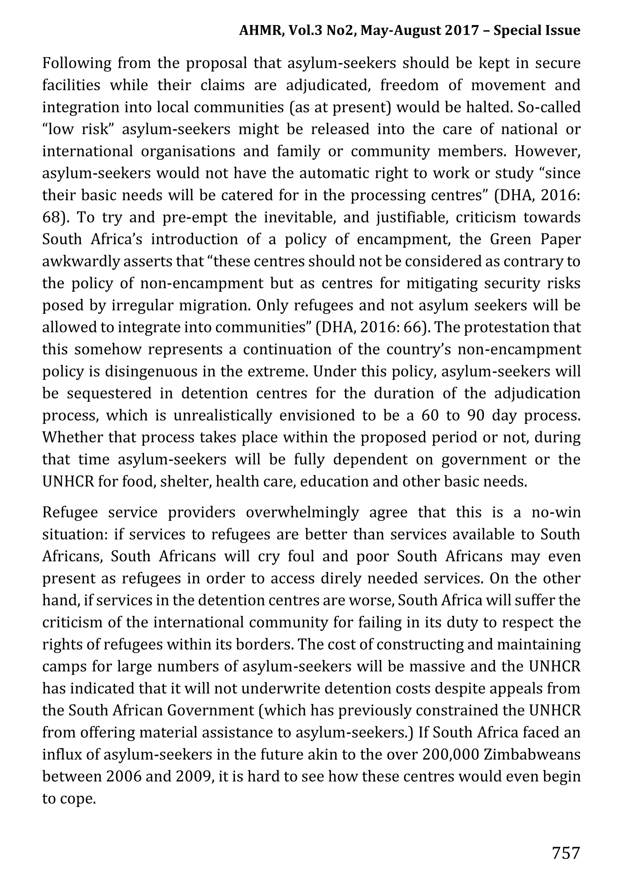 AHMR, Vol.3 No2, May-August 2017 – Special Issue
757
Following from the proposal that asylum-seekers should be kept in secure
facilities while their claims are adjudicated, freedom of movement and
integration into local communities (as at present) would be halted. So-called
“low risk” asylum-seekers might be released into the care of national or
international organisations and family or community members. However,
asylum-seekers would not have the automatic right to work or study “since
their basic needs will be catered for in the processing centres” (DHA, 2016:
68). To try and pre-empt the inevitable, and justifiable, criticism towards
South Africa’s introduction of a policy of encampment, the Green Paper
awkwardly asserts that “these centres should not be considered as contrary to
the policy of non-encampment but as centres for mitigating security risks
posed by irregular migration. Only refugees and not asylum seekers will be
allowed to integrate into communities” (DHA, 2016: 66). The protestation that
this somehow represents a continuation of the country’s non-encampment
policy is disingenuous in the extreme. Under this policy, asylum-seekers will
be sequestered in detention centres for the duration of the adjudication
process, which is unrealistically envisioned to be a 60 to 90 day process.
Whether that process takes place within the proposed period or not, during
that time asylum-seekers will be fully dependent on government or the
UNHCR for food, shelter, health care, education and other basic needs.
Refugee service providers overwhelmingly agree that this is a no-win
situation: if services to refugees are better than services available to South
Africans, South Africans will cry foul and poor South Africans may even
present as refugees in order to access direly needed services. On the other
hand, if services in the detention centres are worse, South Africa will suffer the
criticism of the international community for failing in its duty to respect the
rights of refugees within its borders. The cost of constructing and maintaining
camps for large numbers of asylum-seekers will be massive and the UNHCR
has indicated that it will not underwrite detention costs despite appeals from
the South African Government (which has previously constrained the UNHCR
from offering material assistance to asylum-seekers.) If South Africa faced an
influx of asylum-seekers in the future akin to the over 200,000 Zimbabweans
between 2006 and 2009, it is hard to see how these centres would even begin
to cope.
 