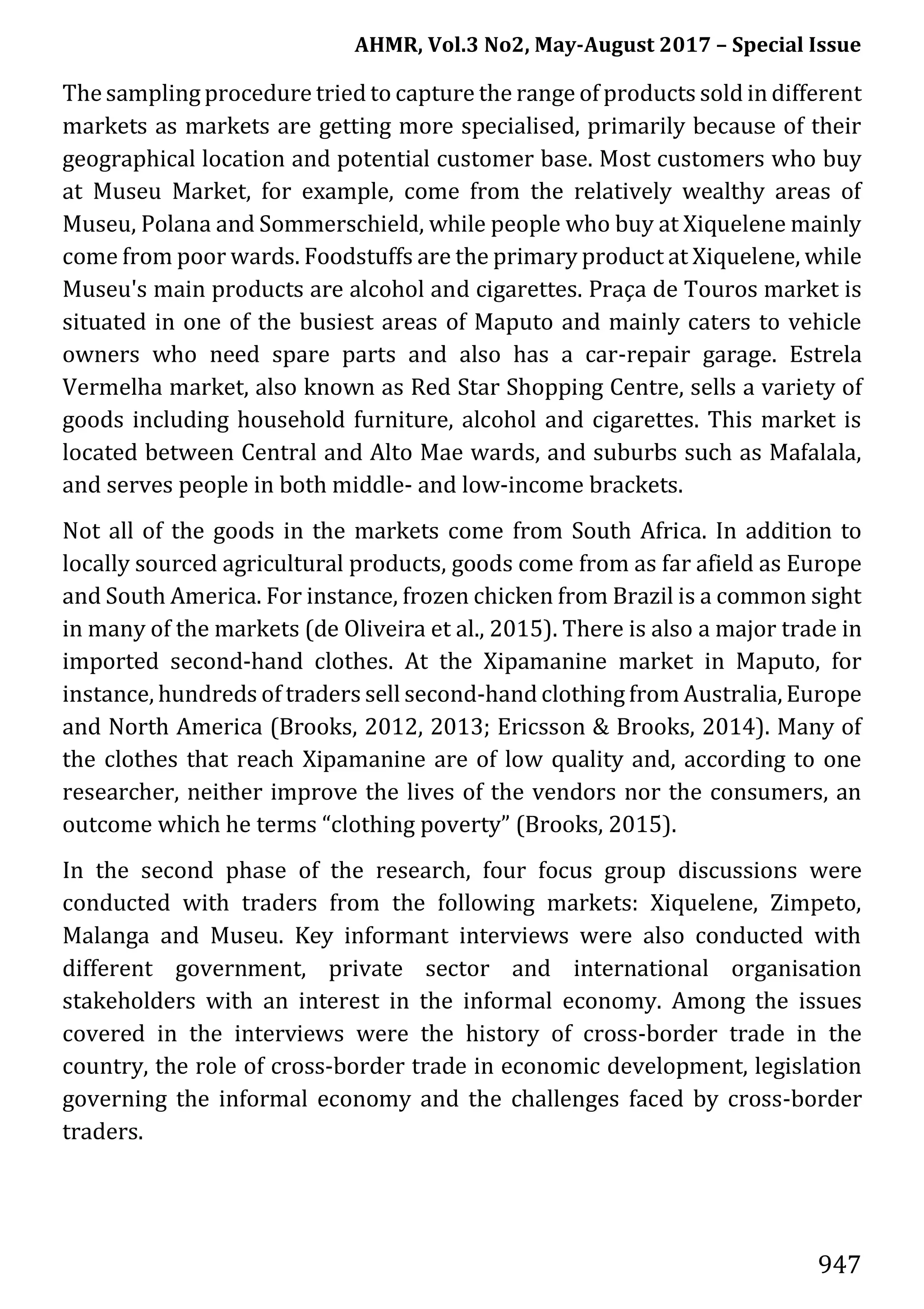 AHMR, Vol.3 No2, May-August 2017 – Special Issue
947
The sampling procedure tried to capture the range of products sold in different
markets as markets are getting more specialised, primarily because of their
geographical location and potential customer base. Most customers who buy
at Museu Market, for example, come from the relatively wealthy areas of
Museu, Polana and Sommerschield, while people who buy at Xiquelene mainly
come from poor wards. Foodstuffs are the primary product at Xiquelene, while
Museu's main products are alcohol and cigarettes. Praça de Touros market is
situated in one of the busiest areas of Maputo and mainly caters to vehicle
owners who need spare parts and also has a car-repair garage. Estrela
Vermelha market, also known as Red Star Shopping Centre, sells a variety of
goods including household furniture, alcohol and cigarettes. This market is
located between Central and Alto Mae wards, and suburbs such as Mafalala,
and serves people in both middle- and low-income brackets.
Not all of the goods in the markets come from South Africa. In addition to
locally sourced agricultural products, goods come from as far afield as Europe
and South America. For instance, frozen chicken from Brazil is a common sight
in many of the markets (de Oliveira et al., 2015). There is also a major trade in
imported second-hand clothes. At the Xipamanine market in Maputo, for
instance, hundreds of traders sell second-hand clothing from Australia, Europe
and North America (Brooks, 2012, 2013; Ericsson & Brooks, 2014). Many of
the clothes that reach Xipamanine are of low quality and, according to one
researcher, neither improve the lives of the vendors nor the consumers, an
outcome which he terms “clothing poverty” (Brooks, 2015).
In the second phase of the research, four focus group discussions were
conducted with traders from the following markets: Xiquelene, Zimpeto,
Malanga and Museu. Key informant interviews were also conducted with
different government, private sector and international organisation
stakeholders with an interest in the informal economy. Among the issues
covered in the interviews were the history of cross-border trade in the
country, the role of cross-border trade in economic development, legislation
governing the informal economy and the challenges faced by cross-border
traders.
 