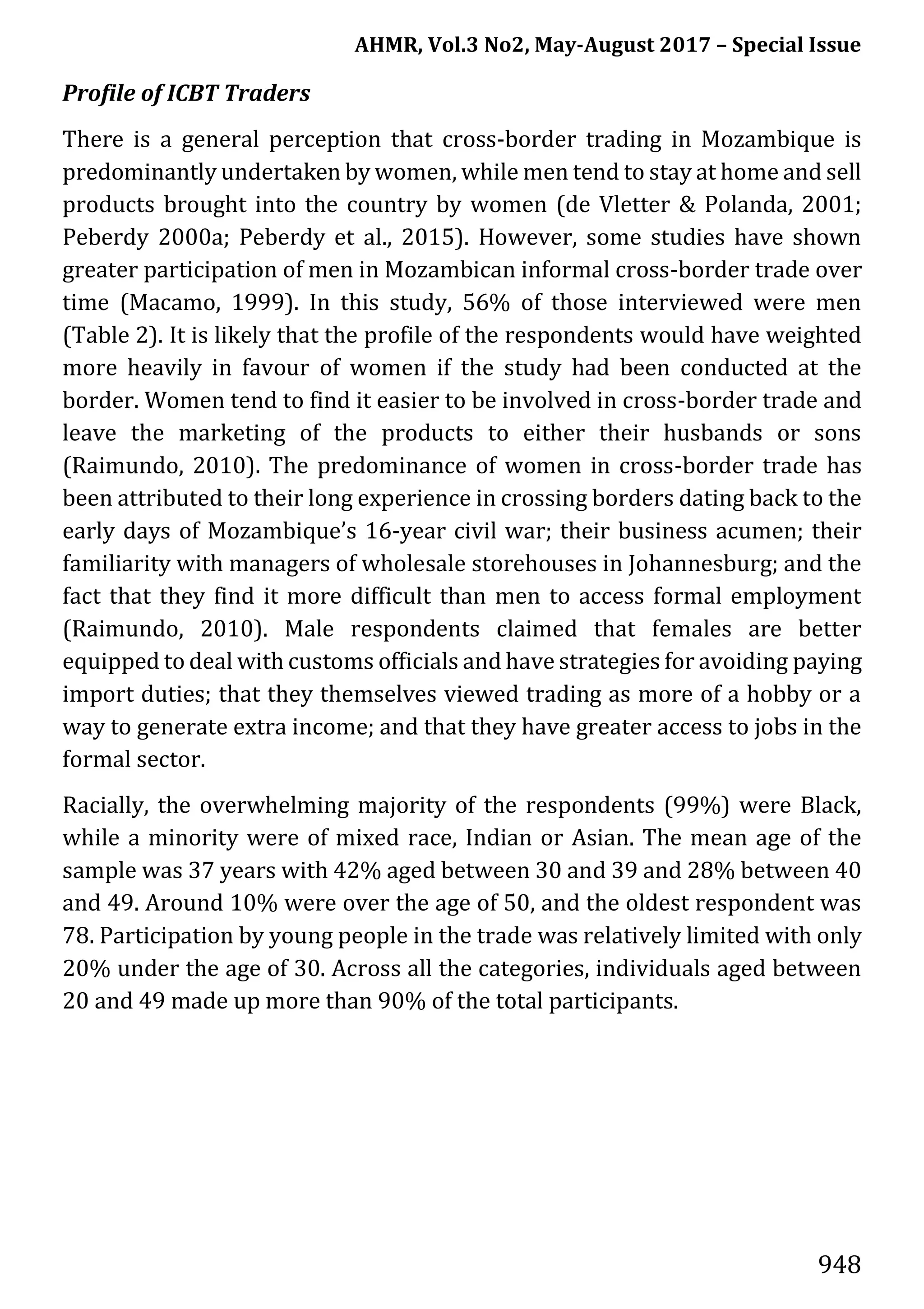 AHMR, Vol.3 No2, May-August 2017 – Special Issue
948
Profile of ICBT Traders
There is a general perception that cross-border trading in Mozambique is
predominantly undertaken by women, while men tend to stay at home and sell
products brought into the country by women (de Vletter & Polanda, 2001;
Peberdy 2000a; Peberdy et al., 2015). However, some studies have shown
greater participation of men in Mozambican informal cross-border trade over
time (Macamo, 1999). In this study, 56% of those interviewed were men
(Table 2). It is likely that the profile of the respondents would have weighted
more heavily in favour of women if the study had been conducted at the
border. Women tend to find it easier to be involved in cross-border trade and
leave the marketing of the products to either their husbands or sons
(Raimundo, 2010). The predominance of women in cross-border trade has
been attributed to their long experience in crossing borders dating back to the
early days of Mozambique’s 16-year civil war; their business acumen; their
familiarity with managers of wholesale storehouses in Johannesburg; and the
fact that they find it more difficult than men to access formal employment
(Raimundo, 2010). Male respondents claimed that females are better
equipped to deal with customs officials and have strategies for avoiding paying
import duties; that they themselves viewed trading as more of a hobby or a
way to generate extra income; and that they have greater access to jobs in the
formal sector.
Racially, the overwhelming majority of the respondents (99%) were Black,
while a minority were of mixed race, Indian or Asian. The mean age of the
sample was 37 years with 42% aged between 30 and 39 and 28% between 40
and 49. Around 10% were over the age of 50, and the oldest respondent was
78. Participation by young people in the trade was relatively limited with only
20% under the age of 30. Across all the categories, individuals aged between
20 and 49 made up more than 90% of the total participants.
 