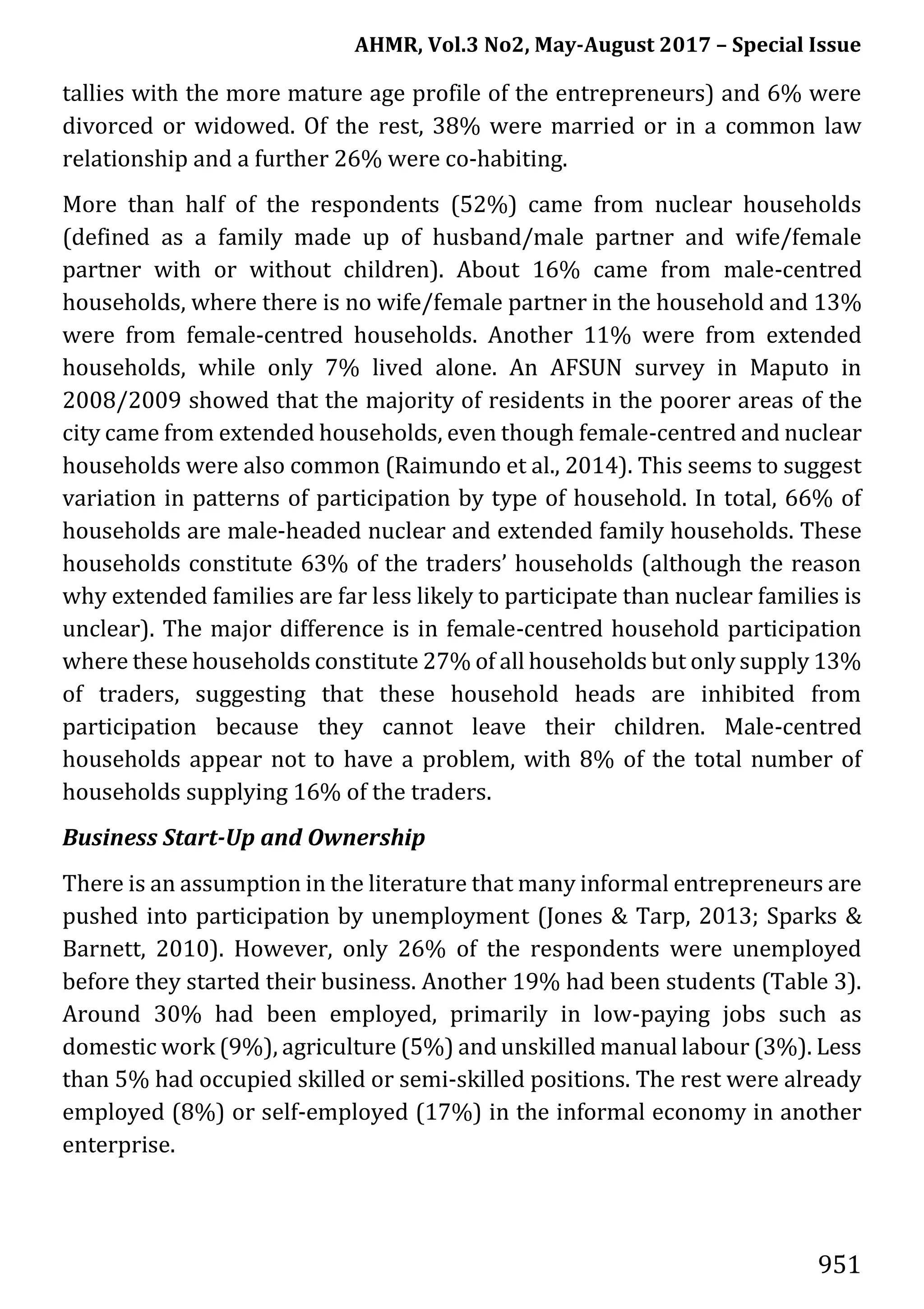 AHMR, Vol.3 No2, May-August 2017 – Special Issue
951
tallies with the more mature age profile of the entrepreneurs) and 6% were
divorced or widowed. Of the rest, 38% were married or in a common law
relationship and a further 26% were co-habiting.
More than half of the respondents (52%) came from nuclear households
(defined as a family made up of husband/male partner and wife/female
partner with or without children). About 16% came from male-centred
households, where there is no wife/female partner in the household and 13%
were from female-centred households. Another 11% were from extended
households, while only 7% lived alone. An AFSUN survey in Maputo in
2008/2009 showed that the majority of residents in the poorer areas of the
city came from extended households, even though female-centred and nuclear
households were also common (Raimundo et al., 2014). This seems to suggest
variation in patterns of participation by type of household. In total, 66% of
households are male-headed nuclear and extended family households. These
households constitute 63% of the traders’ households (although the reason
why extended families are far less likely to participate than nuclear families is
unclear). The major difference is in female-centred household participation
where these households constitute 27% of all households but only supply 13%
of traders, suggesting that these household heads are inhibited from
participation because they cannot leave their children. Male-centred
households appear not to have a problem, with 8% of the total number of
households supplying 16% of the traders.
Business Start-Up and Ownership
There is an assumption in the literature that many informal entrepreneurs are
pushed into participation by unemployment (Jones & Tarp, 2013; Sparks &
Barnett, 2010). However, only 26% of the respondents were unemployed
before they started their business. Another 19% had been students (Table 3).
Around 30% had been employed, primarily in low-paying jobs such as
domestic work (9%), agriculture (5%) and unskilled manual labour (3%). Less
than 5% had occupied skilled or semi-skilled positions. The rest were already
employed (8%) or self-employed (17%) in the informal economy in another
enterprise.
 