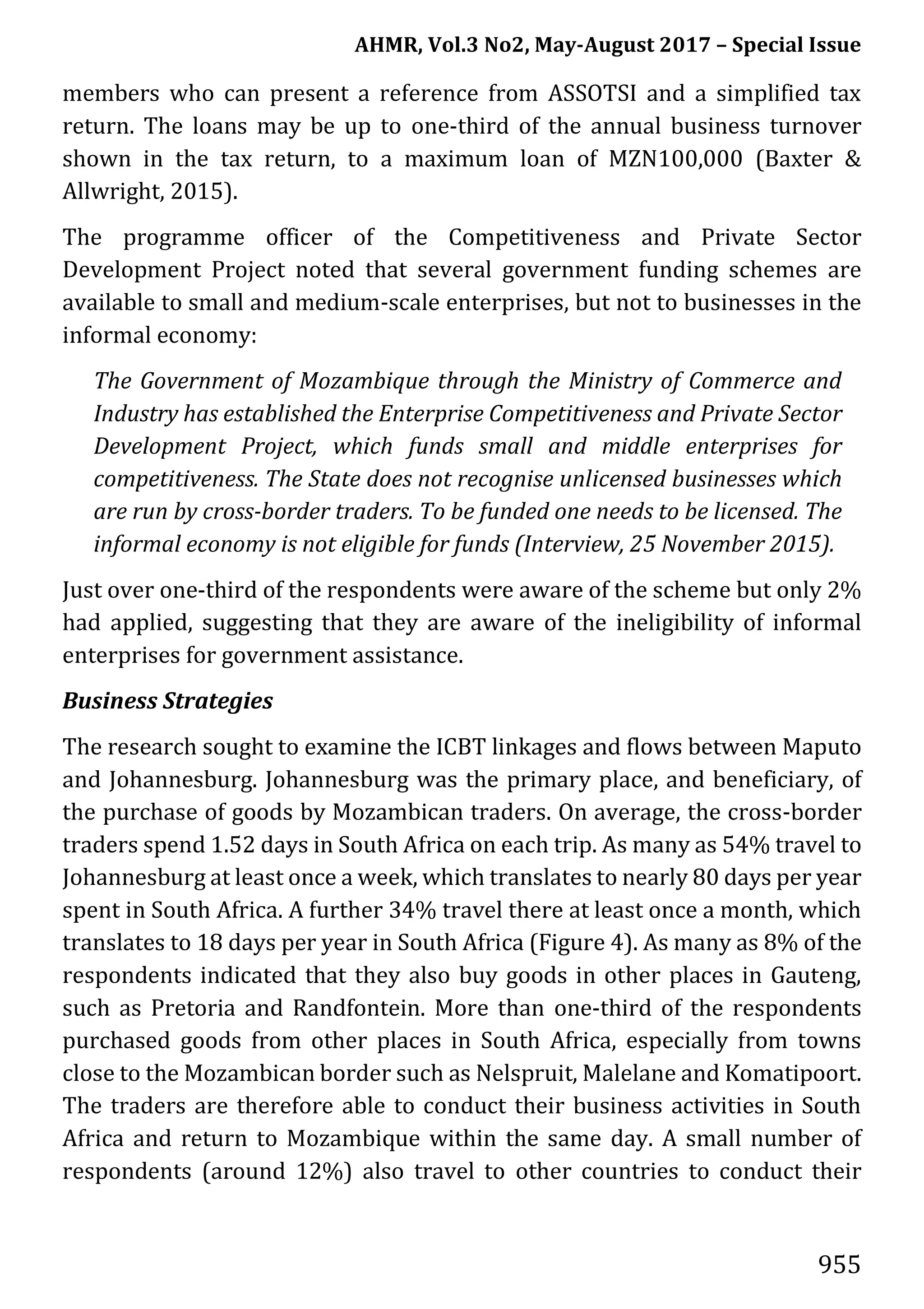 AHMR, Vol.3 No2, May-August 2017 – Special Issue
955
members who can present a reference from ASSOTSI and a simplified tax
return. The loans may be up to one-third of the annual business turnover
shown in the tax return, to a maximum loan of MZN100,000 (Baxter &
Allwright, 2015).
The programme officer of the Competitiveness and Private Sector
Development Project noted that several government funding schemes are
available to small and medium-scale enterprises, but not to businesses in the
informal economy:
The Government of Mozambique through the Ministry of Commerce and
Industry has established the Enterprise Competitiveness and Private Sector
Development Project, which funds small and middle enterprises for
competitiveness. The State does not recognise unlicensed businesses which
are run by cross-border traders. To be funded one needs to be licensed. The
informal economy is not eligible for funds (Interview, 25 November 2015).
Just over one-third of the respondents were aware of the scheme but only 2%
had applied, suggesting that they are aware of the ineligibility of informal
enterprises for government assistance.
Business Strategies
The research sought to examine the ICBT linkages and flows between Maputo
and Johannesburg. Johannesburg was the primary place, and beneficiary, of
the purchase of goods by Mozambican traders. On average, the cross-border
traders spend 1.52 days in South Africa on each trip. As many as 54% travel to
Johannesburg at least once a week, which translates to nearly 80 days per year
spent in South Africa. A further 34% travel there at least once a month, which
translates to 18 days per year in South Africa (Figure 4). As many as 8% of the
respondents indicated that they also buy goods in other places in Gauteng,
such as Pretoria and Randfontein. More than one-third of the respondents
purchased goods from other places in South Africa, especially from towns
close to the Mozambican border such as Nelspruit, Malelane and Komatipoort.
The traders are therefore able to conduct their business activities in South
Africa and return to Mozambique within the same day. A small number of
respondents (around 12%) also travel to other countries to conduct their
 