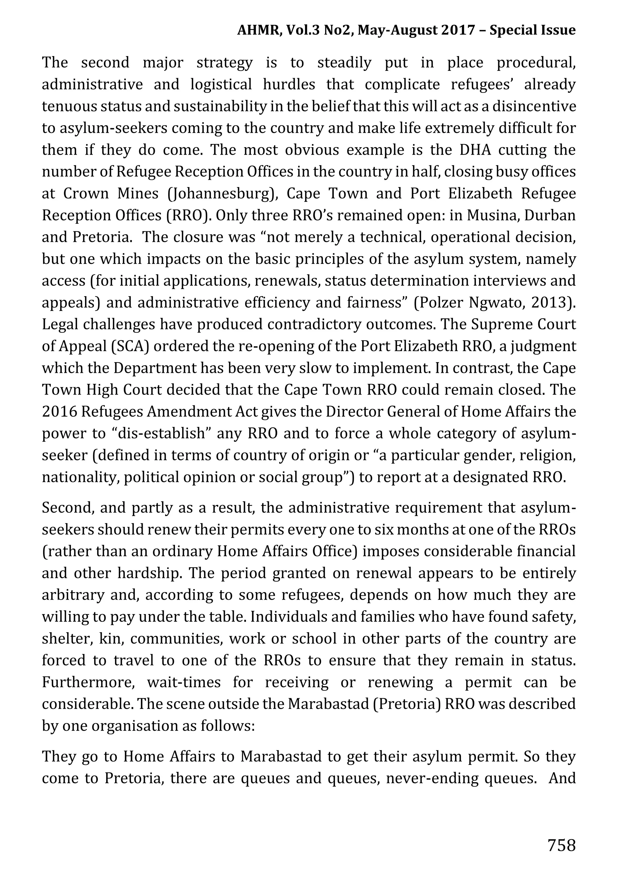 AHMR, Vol.3 No2, May-August 2017 – Special Issue
758
The second major strategy is to steadily put in place procedural,
administrative and logistical hurdles that complicate refugees’ already
tenuous status and sustainability in the belief that this will act as a disincentive
to asylum-seekers coming to the country and make life extremely difficult for
them if they do come. The most obvious example is the DHA cutting the
number of Refugee Reception Offices in the country in half, closing busy offices
at Crown Mines (Johannesburg), Cape Town and Port Elizabeth Refugee
Reception Offices (RRO). Only three RRO’s remained open: in Musina, Durban
and Pretoria. The closure was “not merely a technical, operational decision,
but one which impacts on the basic principles of the asylum system, namely
access (for initial applications, renewals, status determination interviews and
appeals) and administrative efficiency and fairness” (Polzer Ngwato, 2013).
Legal challenges have produced contradictory outcomes. The Supreme Court
of Appeal (SCA) ordered the re-opening of the Port Elizabeth RRO, a judgment
which the Department has been very slow to implement. In contrast, the Cape
Town High Court decided that the Cape Town RRO could remain closed. The
2016 Refugees Amendment Act gives the Director General of Home Affairs the
power to “dis-establish” any RRO and to force a whole category of asylum-
seeker (defined in terms of country of origin or “a particular gender, religion,
nationality, political opinion or social group”) to report at a designated RRO.
Second, and partly as a result, the administrative requirement that asylum-
seekers should renew their permits every one to six months at one of the RROs
(rather than an ordinary Home Affairs Office) imposes considerable financial
and other hardship. The period granted on renewal appears to be entirely
arbitrary and, according to some refugees, depends on how much they are
willing to pay under the table. Individuals and families who have found safety,
shelter, kin, communities, work or school in other parts of the country are
forced to travel to one of the RROs to ensure that they remain in status.
Furthermore, wait-times for receiving or renewing a permit can be
considerable. The scene outside the Marabastad (Pretoria) RRO was described
by one organisation as follows:
They go to Home Affairs to Marabastad to get their asylum permit. So they
come to Pretoria, there are queues and queues, never-ending queues. And
 